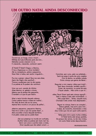 l
                    espiral                                                                                                                              5
                   UM OUTRO NATAL AINDA DESCONHECIDO




                    Ouviam-se, ao longe, sinos a tocar!...
                    Ouviam-se,
                    Milhões de luzes brilhando perto de mim...
                                                 ar,
                    Melodias suaves cresciam no ar,
                    E crescendo, crescendo, cantavam assim:

                    «É Natal! É Natal! Chegou o Menino,
                    E traz a Esperança e o Amor também!
                    Até na manjedoura, pobre e pequenino,
                    Quer falar a todos, sem excluir ninguém!»...                            Caminhei, sem rumo, pela rua enfeitada...
                                                                                             Senti-me preso à porta de outro casebre.
                    Pus-me a pensar: «Jesus! Que nos vens dizer,
                     us-me             «Jesus!                 dizer,                               Ouvi lá dentro, na solidão calada,
                    Assim tão frágil e tão sozinho?...                                           Outra criança que gemia de febre!...
                                                       querer,
                    Tiranos e poderosos nem te vão querer,
                                    Te
                    E os pobres só Te podem dar carinho!».                                Perguntei a mim mesmo: «Mas que é isto?...
                                                                                              Será Jesus chorando, também aqui?!»...
                    Uma voz ouvi, voando do Infinito:                                          Entrei, de mansinho, no portal de xisto,
                                               chorar,
                    «Esse Menino, aí, gelado a chorar,                                        E fiquei calado... Não conto o que vi!...
                    Mesmo que te pareça tão pequenito,
                    É também a ti que te quer falar!».                               -«Meu Deus! Quem será esta criança agora?!...
                                                                                          Será o mesmo Cristo nela incarnado?!...».
                    Mirei o tecto húmido daquela cabana:                                                       Talvez,
                                                                                            Não pude falar!... Talvez, naquela hora,
                    Caíam pedras toscas e raízes em malha!...                            Chorasse Cristo ainda mais desprezado!...
                    No chão de terra não se via cama,
                    Apenas feno murcho e um pouco de palha!...                                 Peguei na criança, levei-a ao coração!...
                                                                                                   Estava gelada, mas sorriu para mim...
                    «Menino pequenino, pequenino Menino,                                      E disse, de mansinho, levantando a mão:
                    Fala-me e conta o que me queres dizer!...».                           «Sou Cristo que vive em quem sofre assim!».
                    Abriu-se
                    Abriu-se então a boca daquele bambino,                               .................................................................
                    E só pediu coisas que eu podia fazer:                                        Talvez para mim e para muitos cristãos,
                                                                                                       O Natal tenha sido tempo perdido,
                              «Ser sua presença no mundo em confusão,                        Só porque não vemos, na dor dos irmãos,
                              Acolher todos os pobres sem tecto nem lar,
                                                                    lar,                          Um outro Natal ainda desconhecido!..
                                Servir com amor e carinho todo o irmão,
                                 Amar aqueles que não sabem amar!...».                                                          Professor Paiva
                                                                                                                                Professo Paiv
                                                                                                                                   fessor aiva
                                                                       .


www.fraternitas.pt * e-mail: secretariado@fraternitas.pt * página oficial na Internet: www.fraternitas.pt * e-mail: tesoureiraria@fraternitas.pt
 