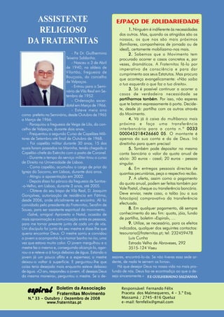 ASSISTENTE                                            Espaço de SOLIDARIEDADE
     RELIGIOSO                                                     1. Ninguém é indiferente às necessidades
                                                             dos outros. Mas, quando os atingidos são os
   DA FRATERNITAS                                            nossos, os que nos são mais próximos
                                                             (familiares, companheiros de jornada ou de
                                                             ideal), certamente mobilizamo-nos mais.
                                - P Dr. Guilhermino
                                   .e                              2. Sabemos que o Movimento tem
                            Teixeira Saldanha.               procurado acorrer a casos concretos e, por
                                - Nasceu a 3 de Abril        vezes, dramáticos. A Fraternitas fá-lo por
                            de 1940, na aldeia de            imperativo de consciência e para dar
                            Vilartão, freguesia de
                                                             cumprimento aos seus Estatutos. Mas procura
                            Bouçoais, do concelho
                                                             que aconteça evangelicamente: «Não saiba
                            de Valpaços.
                                                             a tua esquerda o que faz a tua direita».
                                - Entrou para o Semi-
                            nário de Vila Real em Se-
                                                                   3. Só é possível continuar a acorrer a
                            tembro de 1952.                  casos de verdadeira necessidade se
                                - Ordenação sacer-           partilharmos também Por isso, não esperes
                                                                             também.
                            dotal em Março de 1966.          que te batam expressamente à porta. Decide-
                                - Esteve meio ano            te, desde já: partilha com os outros através
como prefeito no Seminário, desde Outubro de 1965            do Movimento.
a Março de 1966.                                                   4. Vá já à caixa do multibanco mais
    - Paroquiou a freguesia de Veiga de Lila, do con-        próxima e faça uma transferência
celho de Valpaços, durante dois anos.                        interbancária para a conta n.º 0033
    - Frequentou o segundo Curso de Capelães Mili-           000045218426660 05 O montante é
                                                                                       05.
tares de Setembro até final de Outubro de 1968.              apenas da sua conta e da de Deus. Irá
    - Foi capelão militar durante 30 anos, 15 dos            direitinho para quem precisa!
quais foram passados na Marinha, tendo chegado a                   5. Também pode depositar na mesma
Capelão-chefe do Exército com o posto de Coronel.            conta bancária o valor da quota anual de
    - Durante o tempo do serviço militar tirou o curso       sócio: 30 euros - casal; 20 euros - pessoa
de Direito na Universidade de Lisboa.                        singular.
    - Como capelão, acumulou o cargo de prior da                   6. Em entregas pessoais directas de
Igreja do Socorro, em Lisboa, durante dois anos.             quantias pecuniárias, peça o respectivo recibo.
    - Atingiu a aposentação em 2002.
                                                                   7. A oferta, assim como o pagamento
    - Depois disso foi pároco da freguesia de Santos-
                                                             da quota anual, podem ser feitas também por
-o-Velho, em Lisboa, durante 3 anos, até 2005.
                                                             Vale Postal, cheque ou transferência bancária.
    - Obteve do seu bispo de Vila Real, D. Joaquim
                                                             Deve enviar, neste caso, o talão (ou a sua
Gonçalves, autorização de residência em Fátima,
desde 2006, onde oficialmente se encontra. Ali foi           fotocópia) comprovativo da transferência
convidado pelo presidente da Fraternitas, Serafim de         efectuada.
Sousa, para ser assistente espiritual do movimento.                8. Em qualquer pagamento, dê sempre
    «Salvé, amigos! Aproveito o Natal, ocasião de            conhecimento do seu fim: quota, jóia, fundo
mais aproximação e comunicação entre as pessoas,             de partilha, boletim «Espiral», …
para me tornar presente junto de cada um de vós.                   9. Utilize, se necessário, para os efeitos
Um discípulo foi junto do seu mestre e disse-lhe que         indicados, qualquer dos seguintes contactos:
queria encontrar Deus. O mestre sorriu e convidou            tesouraria@fraternitas.pt; tel: 232459478
o jovem a acompanhá-lo a tomar banho no rio, uma                    Luis Cunha
vez que estava muito calor. O jovem mergulhou e o                   Estrada Velha de Abraveses, 292
mestre fez o mesmo e, conseguindo alcançá-lo, agar-                 3515-124 Viseu
rou-o e reteve-o à força debaixo de água. Estando o
jovem já um pouco aflito e a espernear, o mestre         sejares, encontrá-lo-ás. Se não tiveres essa sede ar-
deixou-o voltar à superfície. E perguntou-lhe que        dente, de nada te servem os livros».
coisa teria desejado mais enquanto esteve debaixo           Há que desejar Deus na nossa vida no mais pro-
de água. «O ar», respondeu o jovem. «E desejas Deus      fundo de nós. Deus faz-se econtradiço ao que o de-
da mesma maneira», perguntou o mestre. Se o de-          seja sinceramente.» P.e Guilhermino Saldanha
                                                                                                   Saldanha




   espiral            Boletim da Associação
                      Fraternitas Movimento
                                                              Responsável: Fernando Félix
                                                              Praceta dos Malmequeres, 4 - 3.º Esq.
   N.º 33 - Outubro / Dezembro de 2008                        Massamá / 2745-816 Queluz
             www.fraternitas.pt                               e-mail: fernfelix@gmail.com
 
