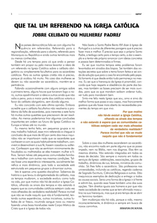 2                                                                                                              espiral




    Que tal um referendo na Igreja Católica
                   Sobre Celibato ou mulheres padres

    N      os países democráticos fala-se com alguma fre
           quência em referendos. Referendo para a
regionalização, referendo para o aborto, referendo para
                                                               Não basta o Santo Padre Bento XVI dizer à Igreja de
                                                            Portugal e a outras de diferentes paragens que é preciso
                                                            fazer mais e melhor. É preciso que seja o próprio Santo
Monarquia ou República e ainda outras temáticas mais        Padre, o teólogo certo para o tempo certo, a dar o exem-
ou menos conhecidas.                                        plo e a tentar ele próprio arrancar com ideias concretas
     Desde há uns tempos para cá que ando a pensar          e passos bem determinados e firmes.
também em propor ou pelo menos levantar a ideia de             Eu sei que noutros tempos estes problemas foram
um referendo na Igreja Católica sobre o celibato obri-      levantados em sínodos dos bispos. Sei também das vo-
gatório ou simplesmente facultativo para os sacerdotes      tações secretas que sobre o tema foram feitas e sei ain-
católicos. Para as outras igrejas cristãs não é preciso,    da da solução que para o caso foi encontrada pelo papa.
porque já acabou há muito. No caso das mulheres se          Só lamento é que desde então tudo permaneça na mes-
devem ou não ascender ao sacerdócio, mantém-se a            ma. Eu sei que a hierarquia da Igreja é piramidal, con-
pertinência.                                                cordo que haja respeito e obediência da parte das ba-
     Falando ocasionalmente com alguns amigos sobre         ses, mas também as bases precisam de ser mais ouvi-
o primeiro tema, alguns houve que torceram logo o na-       das, para que os que mandam saibam ordenar tudo,
riz, outros apadrinharam a ideia e outros ainda que não     ver tudo para mandarem bem.
valia a pena, pois a maior parte dos católicos votaria a       Sinto-me feliz nesta Igreja que sou, amo e sirvo da
favor do celibato obrigatório, sem dúvida alguma.           melhor forma que posso e sou capaz, mas francamente
     Eu não concordo com esta última opinião. Embora        gostava que ela fosse mais aberta às necessidades pre-
acredite que o celibato facultativo não resolveria o pro-   mentes do tempo em que vivo.
blema da falta de sacerdotes, pois inerentes a este facto                                                     motiv
                                                                                                                 tivo
                                                                                                    Por que motivo
há muitas outras questões que precisavam de ser resol-                                    ev
                                                                              não há-de evoluir a Igreja Católica,
vidas. Ao menos poderíamos tirar algumas conclusões                                                          tem
                                                                                                              empos
                                                                                    olhando os sinais dos tempos
importantes em ordem ao futuro da Igreja Católica na                  estando espera
                                                              e não estando à espera que as comunidades ca-
Europa e talvez até no mundo.                                           tólicas estejam cada vez mais alheadas
                                                                                 est            vez
     Eu mesmo tenho feito, em pequenos grupos e no                                           verdadeira
                                                                                              erdadeir
                                                                                         da verdadeira realidade?
meu trabalho habitual, esse mini-referendo e cheguei à                                   incrível
                                                                                 Parece incrível que não se mude
conclusão de que mais de 60 por cento dos meus inqui-                             naquilo que não é fundamental
ridos não se importavam nada que os sacerdotes que
conhecem e com os quais habitualmente trabalham, con-           Sobre o caso das mulheres ascenderem ao sacerdó-
vivem e desenvolvem a sua fé, fossem casados ou soltei-     cio, não encontro nada em parte alguma que as possa
ros. Confessam que não se sentiriam minimamente de-         impedir, nem na Bíblia, nem nos dogmas. Elas têm os
fraudados ou maltratados se eles tivessem mulher e fi-      mesmos direitos. Vão estando integradas em todas as
lhos. Seriam talvez até pequenas comunidades familia-       áreas de decisão. São sempre a maioria em todos os
res a trabalhar com outras nas mesmas condições. Tal-       serviços da Igreja: celebrações, associações, grupos de
vez fosse uma experiência interessante, socialmente be-     trabalho, dinâmicas de rua, leitores, ministros da comu-
néfica e mais dinâmica, pois toda a sociedade está          nhão. Só lhes falta o sacerdócio. São professoras nas
estruturada em pequenos grupos a dinamizar outros.          universidades, incluindo as católicas, regendo cadeiras
     Isto é apenas uma questão disciplinar. Sabemos da      de Sagrada Escritura, Ciências Religiosas e outras. Dão
história o que levou à obrigatoriedade do celibato, mas     inequívocos exemplos de dedicação e entrega a todas
os tempos mudaram, a sociedade evoluiu como tudo            as causas sociais. Seria uma forma de a Igreja ir à frente
na vida, por que motivo não há-de evoluir a Igreja Ca-      e admiti-las, quando essa fosse também uma das suas
tólica, olhando os sinais dos tempos e não estando à        opções. Têm direitos iguais aos homens e por que não
espera que as comunidades católicas estejam cada vez        nesta sociedade de crentes que se tem afirmado mascu-
mais alheadas da verdadeira realidade? Parece incrível      lina na sua hierarquia, mas que já era tempo de se abrir
que não se mude naquilo que não é fundamental, ten-         ao feminino também.
tando outras experiências, outras iniciativas, outras lu-       Sem mudanças não há vida, porque a vida, mesmo
fadas de ar fresco, incutindo sangue novo ou mesmo          inconscientemente, é dinâmica e sempre em busca de
fazendo umas boas transfusões neste Corpo Místico de        novos caminhos.
Cristo que é a Igreja de todos nós.                                                                         Sousa
                                                                                                 Serafim de Sousa
 