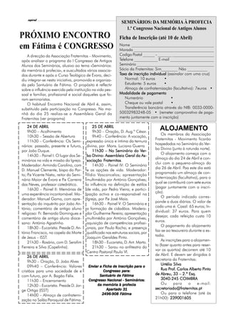 l
    espiral                                                                                                7
                                                                SEMINÁRIOS: DA MEMÓRIA À PROFECIA
                                                                  1.º Congresso Nacional de Antigos Alunos
PRÓXIMO ENCONTRO                                               Ficha de Inscrição (até 10 de Abril)
em Fátima é CONGRESSO                                          Nome _________________________________________
                                                               Morada ________________________________________
   A direcção da Associação Fraternitas – Movimento,           Codigo Postal ______ - _______ _____________________
após analisar o programa do I Congresso de Antigos             Telefone ____________ E-mail ______________________
Alunos dos Seminários, alusivo ao tema «Seminários:            Seminário _______________________________________
da memória à profecia», e auscultados vários associa-          Sócio da Fraternitas: Sim________ Não __________
dos durante e após o Curso Teológico de Évora, deci-           Taxa de inscrição individual (assinalar com uma cruz)
diu integrar-se nesta iniciativa, promovida e organiza-            Normal: 10 euros       •
da pelo Santuário de Fátima. O propósito é reflectir               Estudante: 5 euros     •
sobre a influência exercida pela instituição na vida pes-          Almoço de confraternização (facultativo): 7euros •
soal e familiar, profissional e social daqueles que fo-        Modalidade de pagamento
ram seminaristas.                                                  Numerário                  •
   O habitual Encontro Nacional de Abril é, assim,                 Cheque ou vale postal      •
substituído pela participação no Congresso. Na ma-                 Transferência bancária através do NIB: 0033-0000-
nhã do dia 25 realiza-se a Assembleia Geral da                 50032983248-05 • (remeter comprovativo de paga-
Fraternitas (ver programa)                                     mento juntamente com a inscrição)

    24 DE ABRIL                               25 DE ABRIL
    9h00 – Acolhimento                        9h30 – Oração, D. Aug.º César.
                                                                                      ALOJAMENTO
                                                                                        Os membros da Associação
    10h30 – Sessão de Abertura                9h40 – Conferência: A vocação,
                                                                                    Fraternitas - Movimento ficarão
    11h30 – Conferência: Os Semi-         expressão única e íntima da ternura
                                                                                    hospedados no Seminário do Ver-
nários: passado, presente e futuro,       divina, por Mons. Luciano Guerra
                                                                                    bo Divino (junto à rotunda norte).
por João Duque.                               11h30 – No Seminário do Ver-   Ver
                                                                              er-
                                                                                        O alojamento começa com o
    14h30 – Painel I: O lugar dos Se-     bo Divino: Assembleia Geral da As-  As-
                                                                                    almoço do dia 24 de Abril e con-
minários na vida e missão da Igreja.                 Fraternitas
                                                      raternitas.
                                          sociação Fraternitas
                                                                                    clui com o pequeno-almoço do
Moderador: Armindo Carolino, com              14h30 – Painel IV: O Seminário
                                                                                    dia 26 de Abril. Paa este dia está
D. Manuel Clemente, bispo do Por-         e as opções de vida. Moderador:
                                                                                    programado um almoço de con-
to; P Vicente Nieto, reitor do Semi-
     .e                                   Ilídio Vasconcelos; apresentação
                                                                                    fraternização (facultativo), para o
nário Maior de Évora e P Carreira
                           .e             multimédia por António Gonçalves;
                                                                                    qual se contribuirá com sete euros
das Neves, professor catedrático.         a influência na definição de estilos
                                                                                    (pagar juntamente com a inscri-
    16h30 – Painel II: Memórias de        de vida, por Pedro Vieira; e partici-
                                                                                    ção).
uma experiência incontornável. Mo-        pação activa e co-responsável na
                                                                                        O período indicado corres-
derador: Manuel Gama, com apre-           Igreja, por P José Maia.
                                                       .e
                                                                                    ponde a duas diárias. O valor de
sentação do inquérito por João An-            16h30 – Painel V: O Seminário e
                                                                                    cada uma é: Casal: 65 euros; In-
tónio; comentário de antigo aluno         a formação de cidadãos. Modera-
                                                                                    dividual: 37 euros. Para quem
religioso: Fr. Bernardo Domingues e       dor Guilherme Pereira; apresentação
                                                                                    desejar, cada refeição custa 10
comentário de antigo aluno dioce-         multimédia por António Gonçalves;
                                                                                    euros.
sano: António Agostinho.                  aquisição de competências profissi-
                                                                                        O pagamento do alojamento
    18h30 – Eucaristia. Preside D. An-    onais, por Paulo Rocha; e presença
                                                                                    faz-se ao tesoureiro durante a es-
tónio Francisco, na capela da Morte       qualificada nas estruturas sociais, por
                                                                                    tadia.
de Jesus – ISST.                          Joaquim Geraldes Pinto.
                                                                                        As inscrições para o alojamen-
    21h30 – Rosário, com D. Serafim           18h30 – Eucaristia, D. Ant. Marto.
                                                                                    to (fazer quanto antes para reser-
Ferreira e Silva (Capelinha).                 21h30 – Sarau no anfiteatro do
                                                                                    var os quartos) decorrem até 10
                                          Centro Pastoral Paulo VI.
                                                                                    de Abril. E devem ser dirigidas à
    26 DE ABRIL
                                                                                    secretaria da Fraternitas:
    9h30 – Oração, D. João Alves
    09h40 – Conferência: Valores                                                        Urtélia Silva
                                           Enviar a Ficha de Inscrição para o
                                           Enviar                      para
                                                                                             Prof
                                                                                              rof.                Pinto
                                                                                        Rua Prof. Carlos Alberto Pinto
cristãos para uma sociedade de e                                para:
                                                    Congresso para:
com futuro, por A. Bagão Félix.                   Santuário de Fátima               de Abreu, 33 – 2.º Esq.
                                                       Nacional
                                           Congresso Nacional - Seminários:             3040-245 COIMBRA
    11h30 – Encerramento
                                                                prof
                                                                  ofecia
                                                da memória à profecia                   Ou      para     o     e-mail:
    12h30 – Eucaristia. Preside D. Jor-
ge Ortiga (ISST)                                      Apartado 31
                                                      Apartado 31                   secretariado@fraternitas.pt
                                                   2496-908 Fátima                      Ou para o telefone (até às
    14h00 – Almoço de confraterni-
                                                                                    21h00): 239001605
zação no Salão Paroquial de Fátima.
 