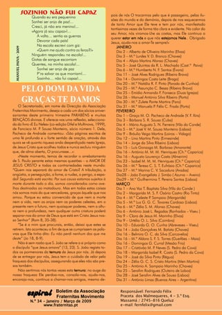sOZINHO NÃO FUI CAPAZ                     pois de nós O trocarmos pelo que é passageiro, pelas ilu-
                           Quando eu era pequenino
                                                                  sões do mundo e do demónio, depois de nos esquecermos
                           Sonhei ser anjo de paz!...
                                                                  de tanto Amor que Ele teve e tem por nós, manifestado
                           Cresci, já não era menino!...
                                                                  tantíssimas vezes de forma tão clara e evidente. No calor do
                           «Agora já sou capaz»!...
                                                                  seu Amor, nós viramos-Lhe as costas, mas Ele continua a
                              À volta… sentia as guerras
                                                                  querer estar em nós e que nós estejamos Nele Obrigado
                                                                                                              Nele..
                              Devorar cada país!                  Jesus, ajuda-nos a amar-Te sempre!»
                              Na escola escrevi com giz:             JANEIRO
  Manuel Paiva - 2009




                              «Quem me ajuda contra as feras?!»      Dia 2 – Alberto de Oliveira Marinho (Elvas)
                           Ninguém respondeu na escola!...           Dia 3 – M.ª Lurdes V. D. Branco (Chaves)
          aiva




                           Gotas de sangue escorriam
         Paiv




                                                                     Dia 4 – Alípio Martins Afonso (Chaves)
                           Quentes, na minha sacola!...              Dia 5 – José Quintas da R. L. Machado (Cast.ª Paiva)
                              Sonhei ser anjo de paz                 Dia 6 – M.ª Humberta N. F. Santos (Évora)
                              P’ra salvar os que morriam!...         Dia 11 – José Alves Rodrigues (Ribeira Brava)
                              Sozinho… não fui capaz!...             Dia 14 – Domingos Costa Leite (Braga)
                                                                     Dia 20 – M.ª Natália R. F Pinto (Parada de Cunhos)
                                                                                                 .
                        PELO DOM DA VIDA                             Dia 25 – M.ª Assunção C. Bessa (Ribeira Brava)
                                                                     Dia 25 – Emídio Armando F. Fonseca (Duas Igrejas)
                                                                     Dia 26 – Manuel António Silva Ribeiro (Porto)
                        GRAÇAS TE DAMOS                              Dia 30 – M.ª Zulete Ponte Martins (Faro)
    O Secretariado, em nome da Direcção da Associação                Dia 31 – M.ª Manuela P Félix C. Frada (Porto)
                                                                                               .
Fraternitas Movimento, deseja a cada um dos sócios aniver-           FEVEREIRO
sariantes deste primeiro trimestre PARABÉNS e muitas                 Dia 1 – Graça M. O. Pacheco de Andrade (V. F. Xira)
BENÇÃOS divinas. E oferece-vos uma reflexão, selecciona-             Dia 3 – Bárbara S. R. Sousa (Cuba)
da do livro «E Eu Neles» (co-edição Difel e Multinova, 1999),        Dia 4 – Mário Augusto S. N. Ferreira (Vila do Conde)
de Fancisco M. P Sousa Monteiro, sócio número 1. Dele,
                  .                                                  Dia 5 – M.ª José V. M. Sousa Monteiro (Lisboa)
Pacheco de Andrade comentou: «São páginas escritas de                Dia 9 – Bráulio Veiga Martins (Loiros – Vidago)
uma fé profunda e u forte sentido de oração, através das             Dia 12 – Lino Martins Pinto (Ermesinde)
quais se vê quanta riqueza anda desperdiçada nesta Igreja,           Dia 14 – Jorge da Silva Ribeiro (Lisboa)
de Jesus Cristo que acolheu todos e nunca excluiu ninguém            Dia 15 – Luís Gonzaga M. Barbosa (Amarante)
que, de alma aberta, O procurasse...»:                               Dia 16 – António M. M. M. Henriques (Ch.ª Caparica)
    «Neste momento, temos de recordar o arrebatamento                Dia 16 – Augusto Lourenço Costa (Almeirim)
de S. Paulo perante estas mesmas questões – o AMOR DE                Dia 23 – Isabel M. M. M. Henriques (Ch.ª Caparica)
JESUS CRISTO e todas as contrariedades neste mundo:                  Dia 26 – M.ª Teresa C. S. T. Eufrásio (Ch.ª Caparica)
“Quem nos separará do amor de Cristo? A tribulação, a                Dia 27 – M.ª Marina C. V. Sacadura (Aradas)
angústia, a perseguição, a fome, a nudez, o perigo, a espa-          Dia28 – João Evangelista J. Simão ( Azurva – Aveiro)
da? Segundo está escrito: Por sua causa estamos sujeitos à           Dia29 – M.ª Guilhermina T. Pereira Santos (Lisboa)
morte durante todo o dia, somos considerados como ove-               MARÇO
lhas destinadas ao matadouro. Mas em todas estas coisas              Dia 1 – Ana Vaz T. Baptista Silva (Vila do Conde )
nós somos mais do que vencedores, graças àquele que nos              Dia 2 – Margarida M. S. F. Osório Castro (Rio Tinto)
amou. Porque eu estou convencido de que nem a morte                  Dia 4 – M.ª Celeste P Sampaio (Margaride)
                                                                                           .
nem a vida, nem os anjos nem os poderes celestes, em o               Dia 5 – M.ª Luz G. G. C. Tavares Cardoso (Lisboa)
presente nem o futuro, nem quaisquer poderes, nem a altu-            Dia 6 – M.ª Zélia S. M. Afonso (Chaves)
ra nem a profundeza, nem qualquer outra criatura poderá              Dia 6 – António José L. Regadas (Ranhados – Viseu )
separar-nos do amor de Deus que está em Cristo Jesus nos-            Dia 9 – Clara de Jesus M. Marinho (Elvas)
so Senhor” (Rom 8, 35-38).                                           Dia 9 – Urtélia O. L. Silva (Coimbra)
    “Se é a mim que procurais, então, deixai que estes se            Dia 10 – Eduarda G. O. Cunha (Abreveses – Viseu)
retirem. Isto aconteceu a fim de que se cumprissem as pala-          Dia 14 – João Gonçalves M. Batista (Chaves)
vras que Ele tinha dito: Eu não perdi nenhum dos que me              Dia 16 – Belmira O. C. da Silva (Carcavelos)
deste” (Jo 18, 8-9).                                                 Dia 16 – M.ª Aldora S. F. S. Torres (Gueifães – Maia)
    Não é sem razão que S. João se refere a si próprio como          Dia 16 – Domingos G. Curral (Mesão Frio)
o discípulo “que Jesus amava” (13, 23). S. João regista to-          Dia 17 – Cristóvão M. P Neves (S. Pedro da Cova)
                                                                                              .
dos os pormenores da ternura de Jesus por nós. Já depois             Dia 18 – Margarida Isabel R. Costa (S. Pedro da Cova)
de se entregar por nós, Jesus tem o cuidado de velar pela            Dia 19 – José da Silva Pinto (Régua)
fraqueza dos discípulos, assegurando que eles não são pre-           Dia 24 – Zélia G. C. S. Cristo Martins (Men Martins)
sos também.                                                          Dia 25 – António A. Sampaio Marinho (Chaves)
    Não sentimos nós tantas vezes esta ternura no auge da
                                         ternura:                    Dia 25 – Serafim Rodrigues (Outeiro de Lobos)
nossa fraqueza Ele perdoa-nos, consola-nos, ajuda-nos,               Dia 28 – José Serafim Alves de Sousa (Lisboa)
encoraja-nos, continua a chamar-nos amigos, mesmo de-                Dia 31 – António Limas (Buenos Aires – Argentina)


                                         Boletim da Associação          Responsável: Fernando Félix
                         espiral         Fraternitas Movimento          Praceta dos Malmequeres, 4 - 3.º Esq.
                          N.º 34 - Janeiro / Março de 2009              Massamá / 2745-816 Queluz
                                 www.fraternitas.pt                     e-mail: fernfelix@gmail.com
 