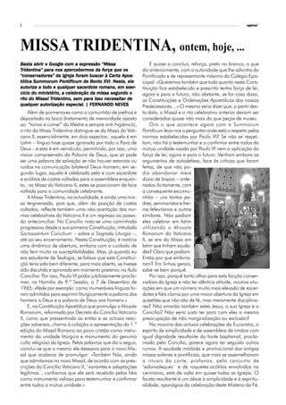 2                                                                                                                 espiral




MISSA TRIDENTINA, ontem, hoje, ...
Basta abrir o Google com a expressão “Missa
Basta                         expressão                           E quase a concluir, reforça, preto no branco, o que
            para                        força
Tridentina” para nos apercebermos da força que os             diz anteriormente, com a autoridade que lhe advinha do
“conserv                    for
                             oram           Carta
“conser vadores” da Igreja foram buscar à Carta Apos-         Pontificado e de representante máximo do Colégio Epis-
                    Pontificum     Bento      Nesta,
tólica Summorum Pontificum de Bento XVI. Nesta, ele           copal: «Queremos também que tudo quanto nesta Cons-
autoriza todo                sacerdo
                                  dot               exer-
autoriza a todo e qualquer sacerdote romano, em exer-         tituição fica estabelecido e prescrito tenha força de lei,
         ministério, celebração
cício do ministério, a celebração da missa segundo o          agora e para o futuro, não obstante, se for caso disso,
rito           Tridentino,      para
rito do Missal Tridentino, sem para isso necessitar de        as Constituições e Ordenações Apostólicas dos nossos
          autorização
qualquer autorização especial. | FERNANDO NEVES               Predecessores…» O mesmo seria dizer que, a partir des-
    Além de pormenores como a comunhão de joelhos e           ta data, o Missal e o rito celebrativo anterior deviam ser
depositada na boca (tratamento de menoridade oposto           considerados quase não mais do que peças de museu.
ao “tomai e comei” do Mestre e sempre anti-higiénico),            Ora o que acontece agora com a Summorum
o rito da Missa Tridentina distingue-se da Missa do Vati-     Pontificum leva-nos a perguntar onde está o respeito pelas
cano II, essencialmente, em dois aspectos: aquela é em        normas estabelecidas por Paulo VI? Se não se respei-
Latim – língua hoje quase ignorada por todo o Povo de         tam, não há o testemunhar e o confirmar entre rodos da
Deus – e esta é em vernáculo, permitindo, por isso, uma       mútua unidade visada por Paulo VI nem a aplicação do
maior compreensão da Palavra de Deus, que só pode             força de lei, agora e para o futuro. Venham embora os
ser uma palavra de salvação se não houver estorvos ou         argumentos de autodefesa, face às críticas que foram
ruídos na comunicação bilateral Deus–homem; em se-            feitas, de que não po-
gundo lugar, aquela é celebrada pelo e com sacerdote          dia abandonar meia
e acólitos de costas voltadas para a assembleia enquan-       dúzia de bispos – orde-
to, na Missa do Vaticano II, estes se posicionam de face      nados ilicitamente, com
voltada para a comunidade celebrante.                         a consequente excomu-
    A Missa Tridentina, na actualidade, é ainda uma mis-      nhão – uns tantos pa-
sa tergiversada, pois que, além da posição de costas          dres, seminaristas e frei-
voltadas, reflecte também uma não-aceitação das nor-          ras lefevrianos e outros
mas celebrativas do Vaticano II e um regresso ao passa-       similares. Não podiam
do anteconciliar. No Concílio nota-se uma caminhada           eles celebrar em latim
progressiva desde a sua primeira Constituição, intitulada     utilizando o Missale
Sacrossantum Concilium – sobre a Sagrada Liturgia –,          Romanum do Vaticano
até ao seu encerramento. Nesta Constituição, é notória        II, se era da Missa em
uma dinâmica de abertura, embora com o cuidado de             latim que tinham sauda-
não ferir muito as susceptibilidades. Mas, já quando eu       des? Claro que podiam.
era estudante de Teologia, se falava que esta Constitui-      Então por que embirra-
ção teria sido bem diferente, para mais aberta, se tivesse    ram? Em linhas gerais,
sido discutida e aprovada em momento posterior, na Aula       sabe-se bem porquê.
Conciliar. Por isso, Paulo VI podia jubilosamente procla-         Por isso, porquê tanto olhar para esta facção conser-
mar, na Homilia da 9.ª Sessão, a 7 de Dezembro de             vadora da Igreja e não ter idêntica atitude, noutras situ-
1965: «Vede por exemplo: como inumeráveis línguas fo-         ações em que um número muito mais elevado de sacer-
ram admitidas para exprimir liturgicamente a palavra dos      dotes e fiéis clama por uma maior abertura da Igreja em
homens a Deus e a palavra de Deus aos homens.»                questões que não são de fé, mas meramente disciplina-
    E, na Constituição Apostólica que promulga o Missale      res? Não amarão também estes Jesus, a sua Igreja e o
Romanum, reformado por Decreto do Concílio Vaticano           Concílio? Não seria justo ter para com eles a mesma
II, como que pressentindo as então e as actuais reac-         preocupação de não marginalização ou exclusão?
ções adversas, chama à colação a apresentação da 1.ª              Na maioria das actuais celebrações da Eucaristia, o
edição do Missal Romano ao povo cristão como instru-          espírito de simplicidade e de assembleia de irmãos com
mento da unidade litúrgica e monumento do genuíno             igual dignidade resultante da fonte baptismal, procla-
culto religioso da Igreja. Pelas palavras que diz a seguir,   mado pelo Concílio, parece agora ter seguido outros
conclui-se que o mesmo ele desejava para o novo Mis-          rumos. A saudade mórbida e promocional das antigas
sal que acabava de promulgar: «Também Nós, ainda              missas solenes e pontificais, que mais se assemelhavam
que admitamos no novo Missal, de acordo com as pres-          a rituais da corte, profanos, pelo conjunto de
crições do Concílio Vaticano II, ‘variantes e adaptações      ‘salamaleques` e de roquetes-acólitos envolvidos na
legítimas`, confiamos que ele será recebido pelos fiéis       cerimónia, está de volta em quase todas as Igrejas. O
como instrumento valioso para testemunhar e confirmar         fausto resultante é um óbice à simplicidade e à espiritu-
entre todos a mútua unidade.»                                 alidade, apanágios da celebração deste Mistério da Fé.
 