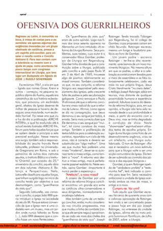 l
                    espiral                                                                                                                     5



                 OFENSIVA DOS GUERRILHEIROS
                Regresso ao Latim, à comunhão na                 Os “guerrilheiros do statu quo”        Ratzinger. Tendo trocado Tübingen
                                   costas para
                boca, à missa de costas para a as-           eram de outra opinião. Logo nos fi-        por Regensburg, foi aí colega de
                sembleia: eis apenas algumas das             nais dos anos setenta aparecia na          Gamber, cujas propostas caíram em
                            inv
                exigências invocadas por um grupo            Alemanha um livro intitulado: «A re-       chão fecundo. Ratzinger escreveu
                obstinado
                obstinado de católicos, presos a             forma da Liturgia Romana. Seus pro-        mesmo um longo e laudatório pre-
                    espírito pré-conciliar, para
                um espírito pré-conciliar, para en-          blemas, suas raízes», cujo autor é o       fácio ao livro de Gamber.
                        rev     contra
                saiar a revolta contra o Concílio            conservador Klaus Gamber, profes-              Um jovem padre – escrevia
                             Para
                Vaticano II. Para isso contam com            sor de Liturgia em Regensburg.             Ratzinger – ter-lhe-ia dito recente-
                  tolerância
                a tolerância ou mesmo com a
                                                             Gamber tinha dúvidas de que a cons-        mente: «precisamos de um novo mo-
                                       aconteceu
                ajuda do papa, como aconteceu há
                                                             tituição sobre a liturgia, publicada       vimento litúrgico». Na mesma altura
                       tem
                        empo
                pouco tempo num congresso
                                                             pelo concílio e pelo papa Paulo VI         em que os padres, o altar e a cele-
                internacional     Liturgia,      te
                internacional de Liturgia, que teve
                          Budapest         Agos
                                            gost
                lugar em Budapeste em Agosto de
                                                             em 3 de Abril de 1969, trouxesse           bração eucarística eram levados para
                2008. | RUDOLF SCHERMANN                     algo de positivo relativamente ao          o meio da assembleia e os fiéis ca-
                                                             missal romano. Também considera-           lorosamente celebravam, cada vez
                    Escrevíamos 1967, o ano em que           va que, no seu conjunto, a reforma         mais na sua própria língua, Jesus
                – ligada aos nomes Groer, Krenn e            litúrgica era responsável pelo esva-       Cristo literalmente “no meio deles”,
                outros – começou, na pequena re-             ziamento das igrejas, pela crescente       o teólogo Joseph Ratzinger, sábio em
                pública alpina da Áustria, aquela era        falta de padres e pela secularização       teorias, mas distante de qualquer
                catastrófica da sua história eclesiás-       galopante. Como remoque a Paulo            proximidade humana e experiência
                tica, que provocou um escândalo              VI afirmava até que a reforma conci-       pastoral, fabulava acerca do desas-
                geral, afastou da Igreja dezenas de          liar era «mais radical do que a refor-     tre da reforma litúrgica, pois, em sua
                milhar de pessoas e haveria de de-           ma de Lutero». Afirmar, como agora         opinião, a liturgia não teria sido re-
                saguar, anos mais tarde, num escân-          se diz na consagração, que Jesus           novada desde a sua profundidade e
                dalo horrível. Foi nesse ano que viu         derramou o seu sangue por todos, é         meio, a partir do encontro com o
                a luz do dia a publicação «KIRCHE            errado. Seria mais correcto dizer que      Deus vivo, mas se tinha degradado
                INTERN», a qual foi evoluindo até à          Ele derramou o seu sangue por “mui-        à condição de show. Neste
                actual revista ilustrada «KIRCHE IN»,        tos”, tal como constava da missa           “showmaster” espiritual eram utiliza-
                fórum para todas aquelas forças que          antiga. Também a proliferação de           dos textos de escolha própria. Em
                se opõem desde o princípio a esta            textos bíblicos para a celebração eu-      lugar duma liturgia como fruto de um
                previsível evolução. Nesse mesmo             carística, repartidos num ciclo de três    desenvolvimento orgânico, criou-se
                ano surgiu também sob a responsa-            anos, não é correcta e deveria ser         um artefacto, uma liturgia auto-
                bilidade do jesuíta francês René             substituída por “algo melhor”. Uma         fabricada. O tom de Ratzinger: «Por
                Latourelle, professor na Universida-         vez que muitos fieis preferem uma          isso é necessário um novo estímulo
                de Gregoriana em Roma, e sob o               missa “moderna”, dever-se-ia auto-         para que a liturgia volte a ser uma
                patrocínio de outros dois institutos         rizar tanto a missa antiga, como tam-      acção comunitária da Igreja. Ela tem
                jesuítas, o Instituto Bíblico e o Institu-   bém a “nova”. A reforma veio des-          de ser subtraída ao controlo dos pá-
                to Oriental, por ocasião do 25.º             truir a missa antiga, mas é perfeita-      rocos e das equipas litúrgicas.»
                aniversário do concílio, aquela obra         mente possível reabilitá-la. Neste sen-        Gamber, a quem Ratzinger apeli-
                em dois volumes: «Vaticano II. Ba-           tido, opina Gamber: «Importante é          da de “verdadeiro profeta” e “teste-
                lanço e Perspectivas». Nela,                 nunca perder a esperança.»                 munha fiel”, terá indicado o cami-
                Latourelle classificava aquelas forças,          “Artefacto”, a nova missa?             nho para esse fim. Seria necessário
                que tinham surgido logo no início do             A anseio de Gamber por uma             ambicionar a unidade da Igreja acei-
                concílio tendo por objectivo a sua           reforma da reforma litúrgica concili-      tando ambos os ritos da missa, o
                desmontagem, como “guerrilheiros             ar encontrou um grande eco entre           antigo e o novo.
                do statu quo”.                               os católicos ultra-conservadores e             Cumpriu-se. Vai
                                                                                                            Cumpriu-se. Vai unir?
                    Segundo Latourelle, «ao convo-           seus dirigentes, nomeadamente o                Tudo aquilo que Gamber escre-
                car o concílio, o papa João XXIII que-       arcebispo Lefebvre.                        veu há cerca de quarenta anos com
                ria introduzir a Igreja na sociedade             Mas também junto de um teólo-          a calorosa aprovação de Ratzinger,
                do século XX. Porque estava conven-          go conciliar, então muito considera-       tem vindo a ser concretizado passo
                cido de que a Igreja nem é uma ci-           do nos círculos progressistas, mas         a passo hoje em dia por Joseph
                dadela nem um museu, mas um jar-             que mudou a linha de combate (coi-         Ratzinger, no «interesse da unidade
                dim onde nunca faltarão as flores            sa que ele sempre negou) aproximan-        da Igreja», afirma ele no motu pró-
                (…), João XXIII desejava que o con-          do-se cada vez mais dos chefes dos         prio Summorum Pontificum, de Julho
                cílio fosse um novo Pentecostes».            “guerrilheiros do statu quo”: Joseph       de 2007, sobre a Liturgia.

www.fraternitas.pt * e-mail: secretariado@fraternitas.pt * página oficial na Internet: www.fraternitas.pt * e-mail: tesouraria@fraternitas.pt
 