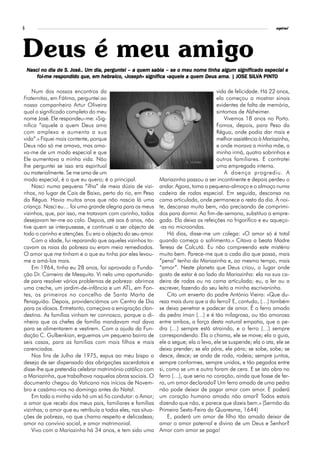 6                                                                                                                espiral




Deus é meu amigo
    Nasci no dia de S. José.. Um dia, perguntei – a quem sabia – se o meu nome tinha algum significado especial e
                                      pergunt
                                         guntei                                            significado
                                    hebraico,          significa                                SILV PINTO
        foi-me respondido que, em hebraico, «Joseph» significa «aquele a quem Deus ama. | JOSE SILVA PINTO

    Num dos nossos encontros da                                                        vida de felicidade. Há 22 anos,
Fraternitas, em Fátima, perguntei ao                                                   ela começou a mostrar sinais
nosso companheiro Artur Oliveira                                                       evidentes de falta de memória,
qual o significado completo do meu                                                     sintomas de Alzheimer.
nome José. Ele respondeu-me: «Sig-                                                         Vivemos 18 anos no Porto.
nifica “aquele a quem Deus ama                                                         Fomos, depois, para Peso da
com amplexo e aumenta a sua                                                            Régua, onde podia dar mais e
vida”.» Fiquei mais contente, porque                                                   melhor assistência à Mariazinha,
Deus não só me amava, mas ama-                                                         e onde morava a minha mãe, a
va-me de um modo especial e que                                                        minha irmã, quatro sobrinhos e
Ele aumentava a minha vida. Não                                                        outros familiares. E contratei
lhe perguntei se isso era espiritual                                                   uma empregada interna.
ou materialmente. Se me ama de um                                                          A doença progrediu. A
modo especial, é o que eu quero; é o principal.              Mariazinha passou a ser incontinente e depois perdeu o
    Nasci numa pequena “ilha” de meia dúzia de vizi-         andar. Agora, toma o pequeno-almoço e o almoço numa
nhos, no lugar de Cais de Baixo, perto do rio, em Peso       cadeira de rodas especial. Em seguida, descansa na
da Régua. Havia muitos anos que não nascia lá uma            cama articulada, onde permanece o resto do dia. À noi-
criança. Nasci eu… foi uma grande alegria para os meus       te, descansa muito bem, não precisando de comprimi-
vizinhos, que, por isso, me tratavam com carinho, todos      dos para dormir. Ao fim-de-semana, substituo a empre-
desejavam ter-me ao colo. Depois, até aos 6 anos, não        gada. Ela deixa as refeições no frigorífico e eu aqueço-
tive quem se interpusesse, e continuei a ser objecto de      -as no microondas.
todo o carinho e atenções. Eu era o objecto do seu amor.         Há dias, disse-me um colega: «O amor só é total
    Com a idade, fui reparando que aqueles vizinhos to-      quando começa o sofrimento.» Citava a beata Madre
cavam as raias da pobreza ou eram meio remediados.           Teresa de Calcutá. Eu não compreendo este mistério
O amor que me tinham e o que eu tinha por eles levou-        muito bem. Parece-me que a cada dia que passa, mais
me a amá-los mais.                                           “pena” tenho da Mariazinha e, ao mesmo tempo, mais
    Em 1964, tinha eu 28 anos, foi aprovada a Funda-         “amor”. Neste planeta que Deus criou, o lugar onde
ção Dr. Carneiro de Mesquita. Vi nela uma oportunida-        gosto de estar é ao lado da Mariazinha: ela na sua ca-
de para resolver vários problemas de pobreza: abrimos        deira de rodas ou na cama articulada; eu, a ler ou a
uma creche, um jardim-de-infância e um ATL, em Fon-          escrever, fazendo do seu leito a minha escrivaninha.
tes, os primeiros no concelho de Santa Marta de                  Cito um enxerto do padre António Vieira: «Que du-
Penaguião. Depois, providenciámos um Centro de Dia           reza mais dura que a do ferro? E, contudo, (…) também
para os idosos. Entretanto, começava a emigração clan-       se deixa penetrar e padecer de amor. É o ferro amado
destina. As famílias vinham ter connosco, porque o di-       da pedra íman (…) e é tão milagrosa, ou tão amorosa
nheiro que os chefes de família mandavam mal dava            entre ambos, a força desta natural empatia, que a pe-
para se alimentarem e vestirem. Com a ajuda da Fun-          dra (…) sempre está atraindo, e o ferro (…) sempre
dação C. Gulbenkian, erguemos um pequeno bairro de           correspondendo. Ela o chama, ele se move; ela o guia,
seis casas, para as famílias com mais filhos e mais          ele a segue; ela o leva, ele se suspende; ela o ata, ele se
carenciadas.                                                 deixa prender; se ela pára, ele pára; se sobe, sobe; se
    Nos fins de Julho de 1975, expus ao meu bispo o          desce, desce; se anda de roda, rodeia; sempre juntos,
desejo de ser dispensado das obrigações sacerdotais e        sempre conformes, sempre unidos, e tão pegados entre
disse-lhe que pretendia celebrar matrimónio católico com     si, como se um e outro foram de cera. E se isto obra no
a Mariazinha, que trabalhava naquelas obras sociais. O       ferro (…), que seria no coração, ainda que fosse de fer-
documento chegou do Vaticano nos inícios de Novem-           ro, um amor declarado? Um ferro amado de uma pedra
bro e casámo-nos no domingo antes do Natal.                  não pode deixar de pagar amor com amor. E poderá
    Em toda a minha vida há um só fio condutor: o Amor;      um coração humano amado não amar? Todos estais
a amor que recebi dos meus pais, familiares e famílias       dizendo que não, e parece que dizeis bem.» (Sermão da
vizinhas; o amor que eu retribuía a todos eles, nas situa-   Primeira Sexta-Feira da Quaresma, 1644)
ções de pobreza, no que chamo respeito e delicadeza;             E, poderá um amor de filho tão amado deixar de
amor no convívio social, e amor matrimonial.                 amar o amor paternal e divino de um Deus e Senhor?
    Vivo com a Mariazinha há 34 anos, e tem sido uma         Amor com amor se paga!
 