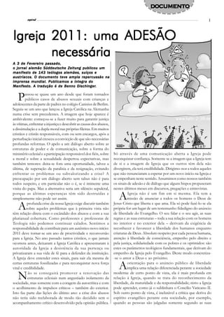 DOCUMENTO
                l
          espiral                                                                                                                   3




Igreja 2011: uma ADESÃO
       necessária
A 3 de Fevereiro passado,
o jornal alemão Süddeutsche Zeitung publicou um
manifesto de 143 teólogos alemães, suíços e
austríacos. O documento teve ampla repercussão na
imprensa mundial. Publicamos a íntegra do
Manifes
      est      tradução             Dischinger.
Manif es to. A tr adução é de Benno Dischinger.


   P     assou-se quase um ano desde que foram tornados
         públicos casos de abusos sexuais com crianças e
adolescentes da parte de padres no colégio Canisius de Berlim.
Seguiu-se um ano que lançou a Igreja Católica na Alemanha
numa crise sem precedentes. A imagem que hoje aparece é
ambivalente: começou-se a fazer muito para garantir justiça
às vítimas, enfrentar a injustiça e descobrir as causas dos abusos,
a dissimulação e a dupla moral nas próprias fileiras. Em muitos
cristãos e cristãs responsáveis, com ou sem encargos, após a
perturbação inicial cresceu a convicção de que são necessárias
profundas reformas. O apelo a um diálogo aberto sobre as
estruturas de poder e de comunicação, sobre a forma do
ministério eclesial e a participação responsável dos fiéis, sobre     Só através de uma comunicação aberta a Igreja pode
a moral e sobre a sexualidade despertou expectativas, mas             reconquistar confiança. Somente se a imagem que a Igreja tem
também temores: deita-se fora uma oportunidade, talvez a              de si e a imagem de Igreja que os outros têm dela não
última, de superação da paralisia e da resignação, evitando           divergirem, ela terá credibilidade. Dirigimo-nos a todos aqueles
enfrentar os problemas ou subvalorizando a crise? A                   que não renunciaram a esperar por um novo início na Igreja e
preocupação por um diálogo aberto sem tabus não é para                se empenham neste sentido. Assumimos como nossos também
todos suspeito, e em particular não o é, se é iminente uma            os sinais de adesão e de diálogo que alguns bispos propuseram
visita do papa. Mas a alternativa seria um silêncio sepulcral,        nestes últimos meses em discursos, pregações e entrevistas.
porque as últimas esperanças têm sido destruídas e
simplesmente não pode ser assim.                                         A      Igreja não é um fim em si mesma. Ela tem a
                                                                               missão de anunciar a todos os homens o Deus de

   A       profunda crise da nossa Igreja exige discutir também
          sobre aqueles problemas que à primeira vista não
têm relação direta com o escândalo dos abusos e com a sua
                                                                      Jesus Cristo que liberta e que ama. Ela só pode fazê-lo se ela
                                                                      própria for um lugar de um testemunho fidedigno do anúncio
                                                                      de liberdade do Evangelho. O seu falar e o seu agir, as suas
plurianual cobertura. Como professores e professoras de               regras e as suas estruturas – toda a sua relação com os homens
Teologia não podemos continuar calados. Sentimos a                    no interior e no exterior dela – derivam da exigência de
responsabilidade de contribuir para um autêntico novo início:         reconhecer e favorecer a liberdade dos humanos enquanto
2011 deve tornar-se um ano de proctividade e reconversão              criaturas de Deus. Absoluto respeito por cada pessoa humana,
para a Igreja. No ano passado tantos cristãos, o que jamais           atenção à liberdade de consciência, empenho pelo direito e
ocorrera antes, deixaram a Igreja Católica e apresentaram à           pela justiça, solidariedade com os pobres e os oprimidos: são
autoridade da Igreja a desistência da sua pertença ou                 estes os parâmetros teológicos fundamentais, que derivam do
privatizaram a sua vida de fé para a defender da instituição.         empenho da Igreja pelo Evangelho. Deste modo concretiza-
A Igreja deve entender estes sinais, para sair ela mesma de           -se o amor a Deus e ao próximo.
certas estruturas fossilizadas e para reconquistar nova força
vital e credibilidade.                                                   A      orientação para o anúncio público de liberdade
                                                                               implica uma relação diferenciada perante a sociedade

   N       ão se conseguirá promover a renovação das
           estruturas eclesiais num angustiado isolamento da
sociedade, mas somente com a coragem da autocrítica e com
                                                                      moderna: de certo ponto de vista, ela é mais profunda em
                                                                      relação à Igreja, quando se trata do reconhecimento da
                                                                      liberdade, da maturidade e da responsabilidade; nisto a Igreja
o acolhimento de impulsos críticos – também do exterior.              pode aprender, como já o sublinhara o Concílio Vaticano II.
Isto faz parte das lições do último ano: a crise dos abusos           Sob outro ponto de vista, é inelutável a crítica que deriva do
não teria sido reelaborada de modo tão decidido sem o                 espírito evangélico perante esta sociedade, por exemplo,
acompanhamento crítico desenvolvido pela opinião pública.             quando as pessoas são julgadas somente segundo as suas
 