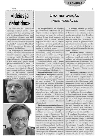 reflexão
             l
       espiral                                                                                                                 5




    «Ideias já                                                     reno
                                                                     enov
                                                              U ma r enovação
                                                               indispensáv
                                                               indispensáv el
   debatidas»
    O secretário da Confeência               Os 143 professores de Teologia               Os teólogos insistem que a Igreja
Episcopal Alemã, o jesuíta Hans          que subcreveram o Manifesto em que           deve reconhecer e fomentar a liberdade
Langendörfer (foto em cima), fez         exigem reformas na Igreja católica           do homem como criatura de Deus,
saber do desacordo dos bispos com        representam um terço dos teólogos            respeitar a consciência livre, defender o
o manifesto subscrito por 143            católicos de fala alemã residentes na        direito e a justiça e criticar as
teólogos alemães, suíços e austriacos,   Alemanha, Suíça e Áustria. As suas           manifestações que depreciam a
e disse que são “ideias com frequência   propostas incluem o fim do celibato          dignidade humana. E apontam desafios,
já debatidas”, numa nota difundida a     obrigatório, a presença qualificada das      que incluem maiores estruturas sinodais
4 de Fevereiro, um dia após a            mulheres na vida eclesial e a participação   em todos os níveis da Igreja e a
publicação do Manifesto.                 popular na escolha de bispos.                participação dos fiéis na escolha dos seus
    Os teólogos pedem o sacerdócio           O documento foi publicada no jornal      bispos e párocos.
casado, a presença das mulheres nos      Süddeutsche Zeitung, que destacou o              O Manifesto retoma a afirmação
ministérios eclesiais e a participação   fato de que o número de teólogos             já feita de que a Igreja Católica necessita
popular na eleição dos bispos. O         subscritores seria maior se muitos não       também de sacerdotes casados e de
episcopado alemão, além de expressar     temessem represálias da instituição.         mulheres nos ministérios eclesiásticos,
o seu desacordo, pediu mais                  O manifesto «Igreja 2011 - a adesão      denuncia que a falta de sacerdotes força
aprofundamento sobre os temas.           necessária» (“Ein notwendiger                a exigência de paróquias cada vez
    O padre Hans Langendörfer            Aufbruch”) lembra a Declaração de            maiores e lamenta que os sacerdotes
reconhece a importância do diálogo       Colônia, assinada por 220 teólogos em        sofram desgastes diante destas
com o mundo teológico, mas refre         1989, no papado de João Paulo II.            circunstâncias.
que “o documento recolhe                     Judith Könemann (foto em baixo),             O documento enfatiza que a defesa
essencialmente, e uma vez mais, ideias   professora de Teologia em Münster,           legal e a cultura do direito na Igreja
debatidas com frequência”.               destacou que o amplo eco que o               devem melhorar urgentemente e
                                         Manifesto teve demonstra que “tocaram        argumenta que a elevada valorização do
                                         um ponto nevrálgico”. Ela é uma das          matrimónio e do celibato supõe excluir
                                         oito pessoas que redigiram o Manifesto,      pessoas que vivem o amor, a fidelidade
                                         ao qual se somaram professores               e a preocupação mútua numa relação
                                         eméritos da envergadura intelectual de       estável de casal do mesmo sexo ou
                                         Peter Hünermann e Dietmar Mieth,             como divorciados recasados.
                                         labutadores por reformas como                    Os teólogos desconstróem a
                                         Heinrich Missalla e Friedhelm                suposta autoridade de Roma e criticam
                                         Hengsbach, progressistas como Otto           o rigorismo da Igreja Católica, insistindo
                                         Hermann Pesch e Hille Haker, e até           que não se pode pregar a reconciliação
                                         conser vadores como Eberhard                 com Deus sem criar as condições para
                                         Schockenhoff.                                uma reconciliação com aqueles diante
                                             Tendo como pano de fundo a crise         dos quais é culpada: por violência, por
                                         até então incontornável dos escândalos       negar o direito, por converter a
                                         de pedofilia em dioceses e paróquias         mensagem bíblica de liberdade em uma
                                         católicas ao redor do mundo, o               moral rigorosa sem misericórdia.
                                         Manifesto elogia o chamamento dos                E concluem denunciando a prisão
                                         bispos a um diálogo aberto. Pragmá-          do pavor institucional diante do
                                         ticos, os subscritores dizem-se na           rebanho, exigindo diálogo, observando
                                         responsabilidade de dar uma contributo       que o medo não é bom conselheiro,
                                         para um novo começo real, assumindo          recordando que os cristãos foram
                                         a tese central de que a Igreja Católica só   chamados pelo Evangelho a olhar com
                                         pode anunciar o libertador e amante          valor para o futuro, como no
                                         Deus Jesus Cristo, quando ela mesma          chamamento de Jesus a Pedro para
                                         for um lugar e um testemunho crível da       caminhar sobre as águas: ‘Por que estás
                                         mensagem de libertação do Evangelho.         com medo? A tua fé é tão pequena?’
 