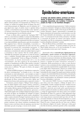 reflexão
8                                                                                                                                                       espiral




                                                                              Opinião latino-americana
                                                                           O teólogo João Batista Libânio, professor em Minas
                                                                           Gerais, no Brasil, leu o documento e analisou as
O princípio jurídico citado pela DM vem originalmente do                   propostas. Resumindo,                  “A
                                                                           propos tas. Resumindo, ele é enfático: “A tônica do
direito romano privado e foi interpretado em 1958 por Yves                 projeto do Papa e a do manifesto divergem.”
Congar, no sentido da recepção dentro da Igreja, mas não
como democratização do Magistério, nem do ministério de                        Com a experiência de quem presenciou “nítidos momentos
guia (Quod omnes tangit, ab omnibus tractari et approbari debet);          no processo eclesiástico” da Igreja nas últimas décadas, Libanio
explicar o consentimento do povo de Deus como “decisão”                    ressalta que o manifesto “alude ao fato de que em 2010 ‘tantos
ou inclusive como base de “estruturas mais sinodais” é sinal               cristãos deixaram a Igreja e apresentaram à autoridade da
de uma ideologização fora da História eclesial.                            Igreja a desistência da sua pertença ou privatizaram a sua vida
    O que se afirma sobre a questão das “paróquias XXL”                    de fé para defendê-la da instituição, o que jamais ocorrera
refere-se a uma dolorosa realidade. A solução das dificuldades             antes”. A constatação do êxodo cristão, entretanto, “não abala
não está em mudar as estruturas da Igreja, procedentes de                  a convicção do projeto de manter uma Igreja, embora
Cristo (como o sacerdócio ministerial reservado aos homens                 minoritária, mas fiel aos ensinamentos dogmáticos, morais e
e sua responsabilidade específica para a guia da comunidade).              à prática disciplinar eclesiástica”, assinala.
Para organizar bem a vida das comunidades, é necessária a                      Para ele, Roma reforça a autoridade sobre as Igrejas locais
prudência pastoral e o compromisso de todos, mas não uma                   porque elas a solicitam. “A geração profética do porte de
laicização na pastoral das comunidades paroquiais. A                       Dom Helder deixou-nos ou já está envelhecida. E a nova
“liberdade de consciência” proclamada na DM separa                         safra eclesiástica revela outro corte”, lamenta.
claramente a consciência do sujeito da verdade objetiva à qual
a consciência se deve orientar. Não faz sentido aplicar a                      Quetionado sobre se concorda que a Igreja precisa ser
“liberdade de consciência” para aprovar os casais do mesmo                 reformada e quais seriam as reformas urgentes?,
sexo e o adultério. Newman falaria aqui de um pretendido                   responde: «Os anos permitem-me perceber três nítidos
“direito à voluntariedade” (Carta ao Duque de Norfolk). A                  momentos no processo eclesiástico das últimas décadas. Ainda
“misericórdia” na moral, mencionada sob a voz da                           conheci estruturas hieráticas no pontificado de Pio XII, que
“reconciliação”, não deve separar-se da necessidade de                     lançava a imagem do poder eclesiástico onisciente e
respeitar os mandamentos de Deus: Deus perdoa o pecador                    onipotente. Roma pronunciava-se sobre os mais diversos
sinceramente arrependido, mas dá-lhe a entender também                     assuntos e com a consciência de dizer verdades inquestionáveis.
(como Jesus à adúltera): “De agora em diante, não peques                   Não se percebia sinal de dúvida ou perplexidade. Isso acontecia
mais” (Jo 8, 11).                                                          com duplo efeito. Positivamente, oferecia aos católicos fieis
    A petição da DM de integrar as “experiências e expressões              enorme segurança sobre temas desde a Astronomia até à
da época contemporânea” na liturgia já tem o seu lugar                     intimidade da vida conjugal. Para aqueles que já tinham recebido
conveniente no atual ordenamento - por exemplo, na oração                  o impacto da modernidade liberal, democrática, marcada pela
dos fiéis e na homilia. O acolhimento de “situações concretas              subjetividade, autonomia das pessoas, consciência história,
da vida” não deve obscurecer a importância da liturgia como                práxis transformadora, tais declarações romanas produziam
glorificação de Deus, juntamente com toda a Igreja, que                    enormes dificuldades e mal-estar.
proporciona formas muito precisas para a expressão comum.                      Veio então João XXIII. Convoca o Concílio Vaticano II
    Certamente, é preciso elogiar o “diálogo” dentro da Igreja.            que inicia, com certa coragem, o diálogo da Igreja com a
Para um debate legítimo entre cristãos católicos, entretanto,              modernidade. Usando a imagem da música “andante ma non
deve estar claro o pré-requisito presente na profissão comum               troppo”, a Igreja caminha em direção ao repensamento
da fé católica. Diversos pontos da DM questionam essa base.                doutrinal e pastoral, provocado pelos questionamentos
Os signatários da DM podem sinceramente apresentar a                       teóricos e práticos levantados nos últimos séculos. No entanto,
Professio fidei exigida como condição indispensável para ensinar,          o tempo de aggiornamento não durou muito. Já no próprio
em nome da Igreja, nas faculdades de teologia? Os bispos                   Pontificado de Paulo VI, a partir de 1968, despontam sinais
responsáveis terão a coragem de insistir contra a dissidência              de contenção e retrocesso. E depois a Igreja Católica mergulha
sobre o caráter eclesial da Teologia? A próxima visita do Santo            num longo processo neoconservador que dura até hoje. As
Padre à Alemanha será uma grande oportunidade para uma                     inovações iniciadas no Vaticano II interromperam-se e outras
renovação na fé católica. O memorando dos 143 teólogos,                    não surgiram, exceto em um ou outro gesto ousado de João
porém, entristece: não oferece nenhuma contribuição para                   Paulo II, como a Oração pela Paz em Assis com os líderes
lançar-se rumo a um futuro cheio de esperança, mas sim uma                 das diferentes religiões do mundo. Ainda que o clima geral
demolição que põe em perigo o tesouro da fé eclesial.                      não fale de abertura, entretanto percebe-se-lhe a necessidade.


                                             página oficial na Internet: www.fraternitas.pt * e-mail: direccao@fraternitas.pt * página oficial na Internet: www.fraternitas.
 