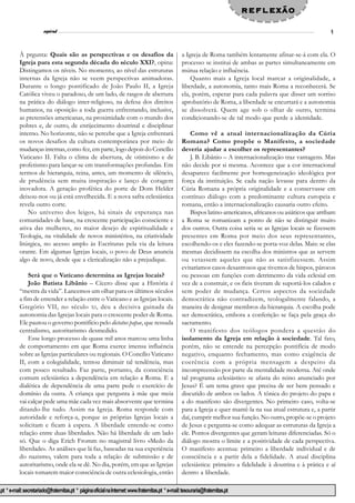 reflexão
                              l
                        espiral                                                                                                                                   9


           À prgunta: Quais são as perspectivas e os desafios da                                    a Igreja de Roma também lentamente afinar-se-á com ela. O
           Igreja para esta segunda década do século XXI?, opina:                                   processo se institui de ambas as partes simultaneamente em
           Distingamos os níveis. No momento, ao nível das estruturas                               mútua relação e influência.
           internas da Igreja não se veem perspectivas animadoras.                                      Quanto mais a Igreja local marcar a originalidade, a
           Durante o longo pontificado de João Paulo II, a Igreja                                   liberdade, a autonomia, tanto mais Roma a reconhecerá. Se
           Católica viveu o paradoxo, de um lado, de rasgos de abertura                             ela, porém, esperar para cada palavra que disser um sorriso
           na prática do diálogo inter-religioso, na defesa dos direitos                            aprobatório de Roma, a liberdade se encurtará e a autonomia
           humanos, na oposição a toda guerra enfrentando, inclusive,                               se dissolverá. Quem age sob o olhar de outro, termina
           as pretensões americanas, na proximidade com o mundo dos                                 condicionando-se de tal modo que perde a identidade.
           pobres e, de outro, de enrijecimento doutrinal e disciplinar
           interno. No horizonte, não se percebe que a Igreja enfrentará                                Como vê a atual internacionalização da Cúria
           os novos desafios da cultura contemporânea por meio de                                   Romana? Como propõe o Manifesto, a sociedade
           mudanças internas, como fez, em parte, logo depois do Concílio                           deveria ajudar a escolher os representantes?
           Vaticano II. Falta o clima de abertura, de otimismo e de                                     J. B. Libânio – A internacionalização traz vantagens. Mas
           profetismo para lançar-se em transformações profundas. Em                                não decide por si mesma. Acontece que a cor internacional
           termos de hierarquia, reina, antes, um momento de silêncio,                              desaparece facilmente por homogeneização ideológica por
           de prudência sem muita inspiração e lanço de coragem                                     força da instituição. Se cada nação levasse para dentro da
           inovadora. A geração profética do porte de Dom Helder                                    Cúria Romana a própria originalidade e a conservasse em
           deixou-nos ou já está envelhecida. E a nova safra eclesiástica                           contínuo diálogo com a predominante cultura europeia e
           revela outro corte.                                                                      romana, então a internacionalização causaria outro efeito.
               No universo dos leigos, há sinais de esperança nas                                       Bispos latino-americanos, africanos ou asiáticos que arribam
           comunidades de base, na crescente participação consciente e                              a Roma se romanizam a ponto de não se distinguir muito
           ativa das mulheres, no maior desejo de espiritualidade e                                 dos outros. Outra coisa seria se as Igrejas locais se fizessem
           Teologia, na vitalidade de novos ministérios, na criatividade                            presentes em Roma por meio dos seus representantes,
           litúrgica, no acesso amplo às Escrituras pela via da leitura                             escolhendo-os e eles fazendo-se porta-voz delas. Mais: se elas
           orante. Em algumas Igrejas locais, o povo de Deus anuncia                                mesmas decidissem na escolha dos ministros que as servem
           algo de novo, desde que a clericalização não a prejudique.                               ou vetassem aqueles que não as satisfizessem. Assim
                                                                                                    evitaríamos casos desastrosos que tivemos de bispos, párocos
               Será que o Vaticano determina as Igrejas locais?                                     ou pessoas em funções com detrimento da vida eclesial em
               João Batista Libânio – Cícero disse que a História é                                 vez de a construir, e os fieis tiveram de suportá-los calados e
           “mestra da vida”. Lancemos um olhar para os últimos séculos                              sem poder de mudança. Certos aspectos da sociedade
           a fim de entender a relação entre o Vaticano e as Igrejas locais.                        democrática não contradizem, teologalmente falando, a
           Gregório VII, no século XI , deu a decisiva guinada da                                   maneira de designar membros da hierarquia. A escolha pode
           autonomia das Igrejas locais para o crescente poder de Roma.                             ser democrática, embora a conferição se faça pela graça do
           Ele pautou o governo pontifício pelo dictatus papae, que ressuda                         sacramento.
           centralismo, autoritarismo desmedido.                                                        O manifesto dos teólogos pondera a questão do
               Esse longo processo de quase mil anos marcou uma linha                               isolamento da Igreja em relação à sociedade. Tal fato,
           de comportamento em que Roma exerce imensa influência                                    porém, não se entende na percepção pontifícia de modo
           sobre as Igrejas particulares ou regionais. O Concílio Vaticano                          negativo, enquanto fechamento, mas como exigência de
           II, com a colegialidade, tentou diminuir tal tendência, mas                              coerência com a própria mensagem a despeito da
           com pouco resultado. Faz parte, portanto, da consciência                                 incompreensão por parte da mentalidade moderna. Até onde
           comum eclesiástica a dependência em relação a Roma. E a                                  tal programa eclesiástico se afasta do reino anunciado por
           dialética de dependência de uma parte pede o exercício de                                Jesus? É um tema grave que precisa de ser bem pensado e
           domínio da outra. A criança que pergunta à mãe que meia                                  discutido de ambos os lados. A tônica do projeto do papa e
           vai calçar pede uma mãe cada vez mais absorvente que termina                             a do manifesto são divergentes. No primeiro caso, volta-se
           ditando-lhe tudo. Assim na Igreja. Roma responde com                                     para a Igreja e quer mantê-la na sua atual estrutura e, a partir
           autoridade e reforça-a, porque as próprias Igrejas locais a                              daí, cumprir melhor sua função. No outro, propõe-se o projeto
           solicitam e ficam à espera. A liberdade entende-se como                                  de Jesus e pergunta-se como adequar as estruturas da Igreja a
           relação entre duas liberdades. Não há liberdade de um lado                               ele. Pontos divergentes que geram leituras diferenciadas. Só o
           só. Que o diga Erich Fromm no magistral livro «Medo da                                   diálogo mostra o limite e a positividade de cada perspectiva.
           liberdade». As análises que lá faz, baseadas na sua experiência                          O manifesto acentua: primeiro a liberdade individual e de
           do nazismo, valem para toda a relação de submissão e de                                  consciência e a partir dela a fidelidade. A atual disciplina
           autoritarismo, onde ela se dê. No dia, porém, em que as Igrejas                          eclesiástica: primeiro a fidelidade à doutrina e à prática e aí
           locais tomarem maior consciência de outra eclesiologia, então                            dentro a liberdade.

.pt * e-mail: secretariado@fraternitas.pt * página oficial na Internet: www.fraternitas.pt * e-mail: tesouraria@fraternitas.pt
 