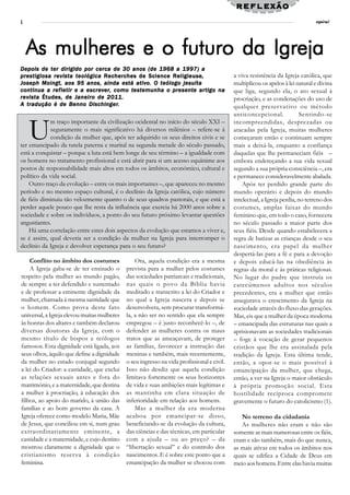 reflexão
4                                                                                                                               espiral




    As mulheres e o futuro da Igreja
Depois de ter dirigido por cerca de 30 anos (de 1968 a 1997) a
                                                         Religieuse,
prestigiosa revista teológica Recherches de Science Religieuse ,                            a viva resistência da Igreja católica, que
Joseph Moingt, aos 95 anos, ainda está ativo. O teólogo jesuíta                             multiplicou os apelos à lei natural e divina
            refle
               letir      escrever,       tes
                                           est           presente artigo
continua a ref le tir e a escrev er, como tes t emunha o presente ar tigo na                que liga, segundo ela, o ato sexual à
        Études,
revista Études , de Janeiro de 2011.                                                        procriação, e as condenações do uso de
  tradução                 Dischinger.
A tr adução é de Benno Dischinger.                                                          qualquer preser vativo ou método
                                                                                            anticoncepcional.              Sentindo-se


    U
            m traço importante da civilização ocidental no início do século XXI –           incompreendidas, desprezadas ou
             seguramente o mais significativo há diversos milénios – refere-se à            atacadas pela Igreja, muitas mulheres
             condição da mulher que, após ter adquirido os seus direitos civis e se         começaram então e continuam sempre
ter emancipado da tutela paterna e marital na segunda metade do século passado,             mais a deixá-la, enquanto a confiança
está a conquistar – porque a luta está bem longe de seu término – a igualdade com           daquelas que lhe permaneciam fiéis –
os homens no tratamento profissional e está abrir para si um acesso equânime aos            embora endereçando a sua vida sexual
postos de responsabilidade mais altos em todos os âmbitos, económico, cultural e            segundo a sua própria consciência –, era
político da vida social.                                                                    e permanece consideravelmente abalada.
    Outro traço da evolução – entre os mais importantes –, que apareceu no mesmo                Após ter perdido grande parte do
período e no mesmo espaço cultural, é o declínio da Igreja católica, cujo número            mundo operário e depois do mundo
de fiéis diminuiu tão velozmente quanto o de seus quadros pastorais, e que está a           intelectual, a Igreja perdia, no terreno dos
perder aquele pouco que lhe resta da influência que exercia há 2000 anos sobre a            costumes, amplas faixas do mundo
sociedade e sobre os indivíduos, a ponto do seu futuro próximo levantar questões            feminino que, em todo o caso, fornecera
angustiantes.                                                                               no século passado a maior parte dos
    Há uma correlação entre estes dois aspectos da evolução que estamos a viver e,          seus fiéis. Desde quando estabelecera a
se é assim, qual deveria ser a condição da mulher na Igreja para interromper o              regra de batizar as crianças desde o seu
declínio da Igreja e devolver esperança para o seu futuro?                                  nascimento, era papel da mulher
                                                                                            despertá-las para a fé e para a devoção
    Conflito no âmbito dos costumes              Ora, aquela condição era a mesma           e depois educá-las na obediência às
    A Igreja gaba-se de ter ensinado o       prevista para a mulher pelos costumes          regras da moral e às práticas religiosas.
respeito pela mulher ao mundo pagão,         das sociedades patriarcais e tradicionais,     No lugar do padre que instruía os
de sempre a ter defendido e sustentado       nas quais o povo da Bíblia havia               catecúmenos adultos nos séculos
e de professar a eminente dignidade da       meditado e transcrito a lei do Criador e       precedentes, era a mulher que então
mulher, chamada à mesma santidade que        no qual a Igreja nascera e depois se           assegurava o crescimento da Igreja na
o homem. Como prova deste fato               desenvolvera, sem procurar transformá-         sociedade através do fluxo das gerações.
universal, a Igreja elevou muitas mulheres   la, a não ser no sentido que ela sempre        Mas, eis que a mulher da época moderna
às honras dos altares e também declarou      empregou – é justo reconhecê-lo –, de          – emancipada das estruturas nas quais a
diversas doutoras da Igreja, com o           defender as mulheres contra os maus            aprisionavam as sociedades tradicionais
mesmo título de bispos e teólogos            tratos que as ameaçavam, de proteger           – foge à vocação de gerar pequenos
famosos. Esta dignidade está ligada, aos     as famílias, favorecer a instrução das         cristãos que lhe era assinalada pela
seus olhos, àquilo que define a dignidade    meninas e também, mais recentemente,           tradição da Igreja. Esta última tende,
da mulher no estado conjugal segundo         o seu ingresso na vida profissional e civil.   então, a opor-se o mais possível à
a lei do Criador: a castidade, que exclui    Isso não desdiz que aquela condição            emancipação da mulher, que chega,
as relações sexuais antes e fora do          limitava fortemente os seus horizontes         então, a ver na Igreja o maior obstáculo
matrimónio, e a maternidade, que destina     de vida e suas ambições mais legítimas e       à própria promoção social. Esta
a mulher à procriação, à educação dos        as mantinha em clara situação de               hostilidade recíproca compromete
filhos, ao apoio do marido, à união das      inferioridade em relação aos homens.           gravemente o futuro do catolicismo (1).
famílias e ao bom governo da casa. A             Mas a mulher da era moderna
Igreja oferece como modelo Maria, Mãe        acabou por emancipar-se disso,                    No terreno da cidadania
de Jesus, que conciliou em si, num grau      beneficiando-se da evolução da cultura,           As mulheres não eram e não são
extraordinariamente eminente, a              das ciências e das técnicas, em particular     somente as mais numerosas entre os fiéis,
castidade e a maternidade, e cujo destino    com a ajuda – ou ao preço? – da                eram e são também, mais do que nunca,
mostrou claramente a dignidade que o         “libertação sexual” e do controlo dos          as mais ativas em todos os âmbitos nos
cristianismo reser va à condição             nascimentos. E é sobre este ponto que a        quais se edifica a Cidade de Deus em
feminina.                                    emancipação da mulher se chocou com            meio aos homens. Entre elas havia muitas
 