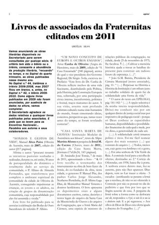 2                                                                                                                              espiral




    Livros de associados da Fraternitas
             editados em 2011
                                                          Urtélia Silva
                                                          Urtélia Silv

Vamos anunciando as obras
literárias disponíveis no
Secretariado para serem                          “UM NOVO CONCEITO DE                    relações públicas da congregação, na
consultadas por qualuqe sócio. O             EUROPA E OUTROS ENSAIOS”,                   cidade, desde 25 de novembro de 1975,
critério tem sido o biénio ou o              Artur Cunha de Oliveira (Angra do           lhe facultou. 7. (…) Cultivar a memória
triénio, consoante a abundância              Heroísmo, maio de 2009), edição de “A       histórica ajuda a travar as batalhas do
da produção literária, “recuando”            Casa Encantada” [340 páginas], acerca       presente para construir um radioso
no tempo, e no Espiral do quarto             do qual o vice-presidente dos Governo       futuro de esperança. (…)”.
trimestre, as obras publicadas               Regional, Dr Sérgio Ávila, escreveu no          * João G.M. Batista, Presidente da
nesse mesmo ano.
                                             Prefácio: “Este livro do Dr. Cunha de       Câmara Municipal (nosso associado),
No Espiral n.º 44, tratámos o
                                             Oliveira reflecte trechos de uma vida       pág. 11: “ (…) Perpetuar na História a
triénio 2006-2008, mas 2007
ficou em branco, e, antes, no                fascinante, deambulando pela Política,      História da Instituição é um tributo justo
Espiral n.º 42, o biénio 2009-               pela História, pela Construção Europeia     ao trabalho solidário de quem faz da
2010. Como alguns livros                     mas, sobretudo, por uma participação        solidariedade uma forma de vida.”
publicados em 2009 não foram                 cívica intensa, inconformista, polémica         * O autor do texto em EPÍLOGO,
anunciados, por ausência de                  e frontal, traços marcantes do autor. A     pág. 141-142: “ (…) A opção selectiva é
dados na altura, vamos                       sua visão, assente num profundo             da minha inteira responsabilidade.
comple tar.
     pletar
com ple tar.                                 substrato cultural e numa visão humanista   Deixei-me conduzir não por um
O Secretariado agradece os                   do mundo, foram cimentando ideias,          qualquer direito de justiça social mas por
dados relativos a quaisquer livros
                                             conceitos, perspectivas que, tantas vezes   imperativo de pedagogia social – porque
publicados pelos associados. E
                                             antes do tempo, se foram revelando          só Deus conhece as capacidades
pede que os levem para os
Encontros Nacionais!...                      correctas”.                                 humanas, disponibilidades e possibilida-
Parabéns aos autores e seus                                                              des financeiras de cada qual e mede, por
colaboradores.                                   “CASA SANTA MARTA DE                    via disso, a generosidade de cada um.
                                             CHAVES/ Instituição Modelar de                  (…) A solidariedade cristã irmanou
    “SONHOS E GESTOS DE                      Assistência aos Idosos”, texto de Alípio    pobres e ricos. Foi-me fácil nomear
VIDA”, Manuel Alves Paiva (Oliveira          Martins Afonso e pesquisa da Irmã M.        alguns dos mais sonantes (…) que
de Azeméis, maio de 2007), edição do         do Carmo (Chaves, maio de 2011),            constam do arquivo. (…) Todos, menos
autor [217 páginas].                         edição da Casa Santa Marta,                 um, cujo gesto vou lembrar e só o gesto,
    Afirma o autor: “procurei resumir        [formato:17x0,8x24, 143 páginas].           (…). Foi uma senhora de Vila Verde da
as iniciativas pastorais sonhadas e              D. Amândio José Tomás, 7 de maio        Raia. A comissão local para a recolha de
realizadas, durante os, até então, 30 anos   de 2011, apresentando o livro - “ 6. O      ofertas, destinadas ao 2.º Cortejo de
de paroquialidade do dinâmico e              livro recolhe o testemunho dos              Oferendas, em 1958, bateu-lhe à porta.
totalmente dado ao serviço da                intervenientes na obra de bem-fazer: da     A senhora estava dentro mas, fez-se
comunidade, o P. Albino de Almeida           Irmãs, do co-fundador da obra, nesta        ausente, para não lhes aparecer. Dias
Fernandes, que transformou por               cidade, o generoso P. Manuel Pita, dos      depois, vem ao Lar trazer a oferta - 5
completo o ambiente espiritual da            padres Carlos Jorge Alexandre,              escudos - justificando-se perante a Irmã
comunidade da cidade de Oliveira de          Norberto Portelinha, do P. Albino Lage      que a recebeu, de não os ter oferecido à
Azeméis, conseguindo impulsionar as          Dias, de Monsenhor Manuel Teixeira e        Comissão por não os possuir no dia do
crianças, os jovens e os adultos, na         doutros benfeitores. O livro apresenta      peditório e que fora por isso que se
criação de grupos de dinamização             os depoimentos orais e alguns               fingira ausente de casa. À pergunta da
comunitária, cuja responsabilidade por       documentos escritos, cartas, decisões e     Irmã sobre a forma como se deslocara
eles foi assumida e vivida.”                 textos legais do arquivo da Santa Casa      até ali, respondeu: «A pé, se não lá se me ia
    Este livro foi publicado para se         da Misericórdia de Chaves e do arquivo      o dinheiro todo. E a pé regressou. » Aos
associar à celebração das Bodas de Ouro      da Congregação, que a Irmã Maria del        olhos de Deus de Deus esta oferta iguala
Sacerdotais do referido P. Albino.           Cármen, uma espécie de ministro de          a dracma do Evangelho. (…)”
 
