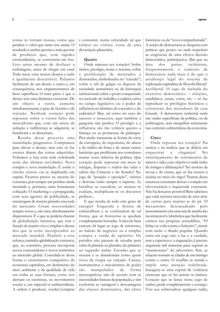 6                                                                                                                               espiral




coisas se tornam nossas, como que           e consumir, numa velocidade tal que          históricas ou da “nova companheirada”.
perdem o valor que tanto nos atraía. O      caímos no vórtice voraz de uma               A noção de democracia se desgasta com
resultado é encher gavetas e mais gavetas   devastação planetária.                       práticas que pouco ou nada respeitam
de produtos que, com rapidez                                                             as exigências de uma efetiva decisão
extraordinária, se convertem em lixo.           Quatro                                   democrática, participativa. Daí que na
Lixo antes mesmo de desfazer a                  Onde repousa teu coração? Sobre          área     dos      países      ocidentais,
embalagem, antes de chegar em casa!         títulos, prestígio, nome e renome; sobre     frequentemente o conceito de
Tudo mexe com nossos desejos e tudo         a proliferação de mestrados e                democracia nada mais é do que o
é igualmente descartável. Pulamos           doutorados, simbolizados no “canudo”;        arcabouço legal do sistema de
facilmente de um desejo a outro e, em       sobre o afã de galgar os degraus da          exploração capitalista de filosofia liberal/
consequência, nos empanturramos de          sociedade assimétrica ou da hierarquia       neoliberal. O jogo de fachada do
bens supérfluos. O mais grave é que o       institucional; sobre o posto conquistado     exercício democrático – eleições,
desejo tem uma dinâmica crescente. De       no mercado de trabalho, a cadeira cativa     candidatos, urnas, votos, etc. – só faz
um objeto a outro, aumenta                  no campo legislativo ou o poder de           reproduzir os privilégios históricos e
simultaneamente o grau de fascínio e de     influência no labirinto do executivo e do    estruturais dos moradores da casa
rejeição. Nenhum coração pode               judiciário? Mas, tal como no caso do         Grande. A democracia ocidental surfa
repousar sobre o verniz falso das           sucesso e insucesso, aqui também a           nas ondas superficiais da política, ou da
mercadorias que, com um misto de            gangorra não perdoa. O prestígio e a         politicagem, sem mergulhar seriamente
sedução e indiferença se adquirem, se       influência são tão voláteis quanto a         nas correntes subterrâneas da economia.
banalizam e se descartam.                   fumaça ou as promessas de palanque.
    Resulta desse processo uma              Pior ainda: raramente se livram do vírus         Cinco
insatisfação progressiva. Compramos         da corrupção, do nepotismo, do abuso             Onde repousa teu coração? Na
para aliviar o desejo, mas este só faz      e do tráfico da força e de tantas outras     astúcia e na malicia que se delicia em
crescer diante das coisas adquiridas.       bactérias que proliferam nos corredores      orquestrar        a     vingança?         No
Voltamos à loja com sede redobrada          muitas vezes infectos da política. Que       entrelaçamento de sentimentos de
atrás das últimas novidades. Nova           coração pode repousar em meio às             rancor e ódio, cujo objetivo é urdir redes
compra e nova insatisfação. E assim o       intrigas, disputas e ruídos das salas e      de intrigas e difamações? No terreno da
círculo vicioso vai se ampliando em         salões das Câmeras e do Senado? No           inveja e do ciúme, que só faz crescer a
espiral. Ficamos presos na ratoeira do      jogo de “posição e oposição”, vitórias       cizânia no meio do trigo? Tramas dessa
consumo, pois sempre um produto ainda       e derrotas estão sempre á espreita. As       natureza costumam deixar o coração em
inusitado e, portanto, mais fortemente      batalhas se sucedem, os animas se            efervescência e inquietude constante.
cobiçado. O marketing e a propaganda,       exaltam, multiplicam-se os discursos         Não há descanso possível! Bem sabemos
com seus agentes de publicidade, se         prolixos...                                  que cada mentira necessita de uma série
encarregam de manter girando essa roda          E que resulta de todo este gasto de      de outras para manter-se de pé. O
do mercado. Criam necessidades              energia? Esquerda e direita de               mecanismo desencadeado pelo
sempre novas e, não raro, absolutamente     embaralham e se confundem de tal             ressentimento cria uma teia de aranha tão
dispensáveis. É o que se poderia chamar     forma, que as fronteiras se quedam           inextrincável e labiríntica que facilmente
de globalização intensiva, que tem a        completamente borradas. A ética do bem       caímos nas próprias armadilhas. “O
função de manter vivo e ampliar o desejo    comum dá lugar ao jogo de interesses,        feitiço se volta contra o feiticeiro”, insiste
dos que já estão incorporados ao            ao balcão de negócios ou à simples           com razão o ditado popular. Quando
mercado mundial. Paralelo a esse            compra e venda de opiniões. Os               entra em jogo não a luz e a verdade,
esforço, caminha aglobalização extensiva,   partidos não passam de escadas para          mas a esperteza e a enganação, é preciso
que, ao contrário, procura incorporar       subir da planície ao planalto, do primeiro   arquitetar mil maneiras para superar as
novos consumidores e novos territórios      ao segundo andar. Escadas que se             “maracutaias” do adversário. Sim, as
ao mercado global. Consolida-se dessa       trocam e se abandonam como quem              relações tornam-se ciladas de um inimigo
forma o crescimento compulsivo da           troca de roupa ou calçado. Canais,           contra o outro. O conflito se instala e
economia capitalista, em detrimento do      instrumentos e mecanismos de poder           impõe uma atenção redobrada.
meio ambiente e da qualidade de vida        são      manipulados        de      forma    Inaugura-se uma espiral de violência
em todas as suas formas, como nos           inescrupulosa, não de acordo com as          crescente que só faz acirrar os ânimos.
alertam os cientistas, os movimentos        necessidades básicas da população, e sim     Coração que se lança nesse jogo de
sociais e, em especial os ambientalistas.   conforme as vantagens e desvantagens         xadrez perde completamente o sossego.
A ordem é produzir, vender/comprar          das classes dominantes, das elites           Vive aos sobressaltos: qualquer ruído,
 