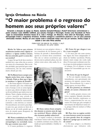 10                                                                                                                         espiral




Igreja Ortodoxa na Rússia
“O maior problema é o regresso do
homem aos seus próprios valores”
  Versando a situação da Igreja na Rússia, Isabella Campbell-Wessig e Rudolf Schermann entrevistaram o
padre or todo x o russo ANDREJ LORGUS, que es tudou Teologia e Psicologia. Fundou uma Faculdade de Psico-
       ortodox                   LOR
                                   ORGUS,         estudou Teologia              Fundou         Faculdade
          Univerersidade Ortodox Russa                    Teólogo,   Moscov Para
 logia na Univ er sidade Or todox a R ussa de S. João o Teólogo, em Mosco v o. Par a além de Psicologia, ensina
              Cristã Linguística Ortodox Também assegura assistência pastoral                        para
Antropologia Cris tã e Linguís tica Or todo x a. Também assegur a a assis tência pas tor al a um Lar par a pessoas
 diminuídas mentais. Montou ali uma capela onde é celebrada missa uma vez por semana. Andrej Lorgus é
                                         casado e tem dois filhos adultos.
                                                    Kirche In,           p.
                                       Publicado em Kirche In , 12/2002, p. 26,27.
                                             Tradução de João Simão


   Kirche In: Sabe-se que existem          do homem aos seus próprios valores, à          KI: Como foi que chegou à sua
atualmente tensões entre a Igreja or-      sua consciência de ser humano, pois a      fé e à sua vocação?
todoxa e a Igreja católica romana.         herança do passado é diametralmente            L: Os meus pais não eram crentes,
Em seu entender, qual é a causa des-       oposta ao retomar desta consciência.       mas alguns dos meus antepassados vi-
sas tensões?                               Não são os valores económicos que          nham de famílias sacerdotais. Porém,
   Lorgus: Sei que há de facto tensões e   devem estar no primeiro plano, mas sim     durante muito tempo não soube nada
também leio o que sobre elas se escreve    valores como amor, vida, saúde, fé, sa-    disso. Os meus pais ocultaram esses fac-
nos meios de comunicação. Mas na mi-       ber.                                       tos, já que era muito perigoso contar isso
nha atividade, quer pastoral quer como                                                  às crianças. Foi só durante os meus
conferencista, não me sinto minima-                                                     tempos de Universidade que me tor-
mente afetado por elas.                                                                 nei crente.

    KI: Na Rússia houve sempre uma                                                         KI: Como foi que lá chegou?
ligação muito forte entre a Igreja e                                                       L: Foi um impulso interior, mas,
o Estado. Pode-se dizer que a Igre-                                                    naturalmente, essa aproximação não
ja ortodoxa é a Igreja do Estado?                                                      aconteceu de repente, cresceu lenta-
    L: De forma alguma. O Estado está                                                  mente. Provavelmente foi o amor à
mais orientado para uma colaboração                                                    minha esposa, aos meus filhos.
com a Europa e com as outras Igrejas,                                                      KI: Era possível, na clandesti-
ao passo que, dentro da Igreja ortodo-                                                 nidade, ter acesso a literatura reli-
xa, há um ambiente que rejeita essas ten-                                              giosa?
dências. Tanto a Igreja ortodoxa como                                                      L: A minha geração cresceu com
o povo mantêm uma atitude de                                                           textos copiados. Quando descobría-
ceticismo face à Europa. Subsistem ain-                                                mos obras literárias, copiávamos os
da no povo tendências nacionalistas                                                    livros e emprestávamo-los uns aos
contrárias a uma abertura ao exterior.                                                 outros. Foi assim que, põe exemplo, li
Há naturalmente um motivo psicológi-                                                   um romance de Soljenitzyn numa noi-
co para isso, que assenta no facto de a                                                te, porque tinha de restituir as folhas
Rússia ser de tal modo grande que o          KI: Estes valores foram atropela-        no dia seguinte.
resto do mundo quase desaparece da dos durante os setenta anos de regi-
consciência das pessoas.                  me soviético? Houve células onde               KI: Para viver no regime soviéti-
                                          eles tivessem podido sobreviver?            co como homem crente era necessá-
    KI: Numa conferência em Viena,           L: O regime conduziu à destruição        ria uma grande dose de coragem.
mencionou a existência duma crise         total destes valores todos. Mas, realmen-   Qual era o perigo que se corria sen-
antropológica na sociedade russa. te, também existiram essas células, for-            do crente?
Em que consiste essa crise?               madas por personalidades e famílias in-        L: Os meus amigos e eu dissemos
    L: O maior problema é o regresso dividuais.                                       abertamente que tínhamos sido
 