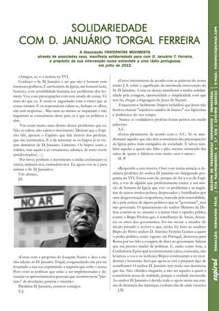 12                                                                                                                       espiral


              SOLIDARIEDADE
              SOLIDARIED
                   ARIEDADE




                                                                                                                                   | P.Ta Malmequeres, 4 - 3.º Esq | 2745-816 QUELU Z | E-mail: fernfelix@gmail.com
     COM D. JANUÁRIO TORGAL FERREIRA
         D.           TORGAL
                                                      FRATERNIT
                                                         TERNITAS MOVIMENTO,
                                       A Associação FRATERNITAS MOVIMENTO,
               atr avés de associados seus, manif es ta solidariedade par a com D. Januário T. F erreir a,
               atra                          manifes
                                                  esta                para                  T. Ferreir
                                                                                                 erreira,
                       a propósito da sua intervenção numa entrevista a uma rádio portuguesa,
                                                  em julho de 2012.


    «Amigos, só vi a notícia na TVI.
    Conheço o Sr. D. Januário e sei que não é homem com             «Estou inteiramente de acordo com as palavras do nosso
interesses políticos. É um homem da Igreja, um homem bom,       irmão J. S. sobre o significado da incómoda intervenção do




                                                                                                                                    Boletim de Fraternitas Movimento | Trimestral |
honesto, com sensibilidade humana aos problemas dos ho-         Sr. D. Januário. A este eu desejo manifestar a minha solidari-




                                                                                                                                                                              QUELU
mens. Vive com preocupações com este estado de coisas. Vê       edade pela coragem, oportunidade e simplicidade com que
mais do que eu. E sente-se angustiado com o rumo que as         nos faz chegar a linguagem de Jesus de Nazaré.
coisas tomam. E os responsáveis calam-se, fecham os olhos,           Esquecemos facilmente (bispos incluídos) que Jesus não
não tem respostas... Mas nem ao menos se inquietam e não        hesitou chamar "sepulcros caiados de branco" aos hipócritas
inquietam as consciências deste país, se é que os políticos a   e poderosos do seu tempo.
têm.                                                                 Nunca os verdadeiros profetas foram peritos em medir
     Vós estais muito mais dentro destes problemas que eu.      palavras»
Não se calem, não calem o movimento. Deixem que o Espí-             A.C.
rito fale, apoiem o Espírito que fala através dos profetas,         «Estou plenamente de acordo com o A.C.. Só se ame-
que são incómodos...E é de lamentar se os bispos já se vie-     drontam aqueles que não têm consciência das preocupações
ram demarcar de D. Januário. Lamento. Os bispos usam o          da Igreja pelos mais castigados da sociedade. E talvez tam-
solidéu, mas aquilo é só ornamento, adereço, de resto vivem     bém aqueles a quem não falta o pão, mesmo arrancado das
amedrontados(…).                                                mãos de quem o fabricou com muito suor e amor.»
     Por favor, ponham o movimento a andar, esclareçam os           M. P.
sócios, animem-nos, estimulem-nos. Eu apoio-vos se é para
animar o Sr. D. Januário.»                                          «Respondo a esta missiva. Ouvi com muita atenção a de-
    Um abraço.,                                                 núncia profética do senhor D. Januário no famigerado pro-
    J.S.                                                        grama da TVI. Estou com ele, porque ele foi a voz do Espí-
                                                                rito, a voz de alguém que profeticamente exerce a sua mis-




                                                                                                                                     P.Ta
                                                                são de homem da Igreja que vive os problemas e as angús-
                                                                tias de tantos irmãos pobres, desprezados e humilhados por
                                                                uma desgovernação vergonhosa, marcada pela insensibilida-



                                                                                                                                                                              Redacção: Fernando Félix
                                                                de e pela astúcia de alguns políticos que se "governam", mas
                                                                não governam. O aparecimento do senhor Ministro da De-
                                                                fesa a meter-se no assunto e a tentar virar a opinião pública
                                                                contra o Bispo Profeta que, à semelhança de Amós, denun-
                                                                cia os erros dos governantes, fez-me recuar a meados do
                                                                século passado e reviver o que, então, foi feito ao saudoso
                                                                Bispo do Porto senhor D. António Ferreira Gomes a quem
                                                                o poder político, então vigente em Portugal, desterrou para
                                                                Roma por ter tido a coragem de dizer ao governante Salazar
                                                                que era preciso mudar de políticas. E, então como hoje, a
                                                                Conferência Episcopal reverentemente calou, consentiu, não
   «Estou com a proposta do Joaquim Soares e dou a mi-          levantou a voz e os senhores Bispos continuaram a ter mor-
                                                                                                                                                    espiral




nha adesão ao D. Januário Torgal, congratulando-me por ter      domias e honrarias. Será que agora se está a preparar algo de
levantado a sua voz exprimindo a angústia que sofre o nosso     semelhante? O senhor D. Januário tem razão nas denúncias
Povo com as políticas que estão a ser implementadas e de-       que faz. Não ofendeu ninguém, a não ser aqueles a quem a
nunciar os aproveitamentos pessoais que ocorrem neste "pân-     consciência acusa de maldade, porque a verdade incomoda.
tano" de desolação, penúria e miséria.»                         Ao senhor D. Januário é devido todo o apoio nesta sua mis-
   Parabéns D. Januário, estamos consigo»                       são de denúncia das injustiças, venham elas de onde vierem.»
   E.J.                                                             J.M.
 