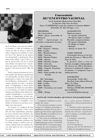 l
         espiral                                                                                                                        9



                                                                       Convocatória
                                                               33.º ENCONTRO NACIONAL
                                                                    Local: Seminário Redentorista Cristo-Rei,
                                                                        em Devesas (Vila Nova de Gaia)
                                                          Tema: “A ESPERANÇA como fio condutor na narrativa Bíblica”
                                                                      Orientador: Pe. Rui Santiago, c.s.s.r.
                                                       PROGRAMA                                   ALOJAMENTO
                                                       Dia 5 (sexta-feira)                        Diária por pessoa:
                                                       20h00 – Jantar, antecedido de              - 37 • (quarto individual);
                                                    acolhimento.                                  - 30• (quarto duplo ou triplo).
                                                       21h15 – Apresentação do                    Dormida e pequeno-almoço:
                                                    orientador e lançamento do tema.              - 26• (quarto individual);
                                                                                                  - 21• (duplo ou triplo).
        de fé em Deus, é uma crise de confian-            Dia 6 (sábado)                          - Refeição:
        ça humana, é a falta de confiança nos          8h30 – Pequeno – Almoço.                   – Almoço ou jantar: 10 •.
        outros, na vida, no futuro e, acima de         9h00 – Laudes.
        tudo, é fraqueza em acreditar no amor          9h45 – Plenário/Grupos.                    COMO CHEGAR
        (cf. 1Jo 4, 16). Apenas em um terreno          11h00 – Intervalo.                         O Seminário situa-se na rua Vis-
        tão humanizado e predisposto, Deus             11h30 - Plenário/Grupos.                conde das Devesas, n.º 684, em Vila
        pode então realizar o que só Ele é ca-         13h00 – Almoço.                         Nova de Gaia.
        paz de operar: doar a fé, isto é, iniciar      15h00 – Plenário/ Grupos.                  É possivel obter a rota na
        uma relação com quem ouve a sua pa-            16h45 – Intervalo.                      Internet, na página maps.google.pt.
        lavra, que quem encontra Jesus Cristo,         17h30 - Plenário/Grupos.                Ali, clica-se em «Obter direcções»,
        porque “a fé nasce da escuta” (Rm 10,          19h00 – Vésperas. Eucaristia.           escreve-se o endereço de origem e o
        17).                                           20h00 – Jantar.                         do destino, e o programa traça o
            Então, a Igreja encontrará em seu li-      21h15 – Serão: partilha de vida.        melhor percurso.
        miar aqueles que desejam e pedem para                   Tertúlia.
        ser introduzidos em Jesus Cristo, que                                                     INSCRIÇÕES
        pedem para se tornar o seu corpo atra-            Dia 7 (domingo)                         Secretariado: Urtélia Silva
        vés do Batismo e da Eucaristia... Assim        8h30 – Pequeno-almoço.                     Rua Prof. Carlos Alberto Pinto de
        ocorre a geração em Cristo e na Igreja,        9h00 – Laudes.                          Abreu, 33, 2ºEsq.
        assim a evangelização se torna evento          9h45 – Plenário.                           3040-245 Coimbra
        de encontro, de relação viva entre Deus        12h00 – Eucaristia, com ensaio             Telefones 239 001 605; 914754706
        e o ser humano: no tecido de relações       prévio.                                    (até às 21h15m)
        humanas quotidianas entre cristão teste-       13h00 – Almoço                             secretariado@fraternitas.pt
        munha evangelizador e o ser humano
        de hoje. A evangelização, de fato, sem-
        pre depende do testemunho pessoal de
                                                      NOTA DE TESOURARIA: QUOTAS E SOLIDARIEDADE
        quem evangeliza: o evangelho, a boa             1. Ninguém é indiferente às neces-     gue a quem precisa! Mandem o
        notícia só acontece no encontro, na re-     sidades dos outros.                        comprovativo e dêem conhecimento da
        lação com uma pessoa.                           2. Só é possível continuar a acorrer   finalidade.
            Os homens e as mulheres de hoje         a casos de verdadeira necessidade se           4. Também podem depositar na
        continuam a perguntar: Como viver?          partilharmos também. Por isso, não es-     mesma conta bancária o valor da quota
        Nós não lhes respondemos procuran-          perem que lhes batam expressamente         anual de sócio: 30 euros - casal; 20 euros
        do novos métodos mais refinados, não        à porta. Decidam-se: partilhem com os      - pessoa singular; ou contribuir para o
        respondemos com a expectativa de um         outros através da Fraternitas.             boletim «Espiral».
        percurso fácil: tentamos apenas viver a         3. Vão à caixa do multibanco mais          5. Contactem o tesoureiro
        fé e, portanto, despertar confiança, sem    próxima e façam uma transferência              Fernando Neves
        ter medo, porque o Senhor está con-         interbancária para a conta n.º 0033 0000       Av. Nova, n.º 22
        nosco, e quanto mais nos sentimos fra-      4521 8426 660 05. O montante depen-            3770-355 PALHAÇA.
        cos, mais opera em nós a sua força (2       de apenas da vossa consciência. A Di-          Telefones 234 752 139; 968 946 913
        Cor 12).                                    recção da Fraternitas fará com que che-        E-Mail: tesouraria@fraternitas.pt.


ot.com * e-mail: secretariado@fraternitas.pt * página oficial na Internet: www.fraternitas.pt * e-mail: tesouraria@fraternitas.pt
 