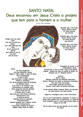 PB                                                                                                     espiral


                 SANTO NATAL
                 SANTO NAT




                                                                                                                 | P.Ta Malmequeres, 4 - 3.º Esq | 2745-816 QUELU Z | E-mail: fernfelix@gmail.com
     Deus encarnou em Jesus Cristo o projeto
       que tem para o homem e a mulher
                                             Casal Reis Marq ues
                                                        Marq



                                                                                BemDito seja o Teu Nome
                                                                                BemDito        Teu
                                                                                  Santo, Senhor Jesus!
                                                                                    R/ Pelos séculos
                                                                                      dos séculos




                                                                                                                  Boletim de Fraternitas Movimento | Trimestral |
                                                                                                                                                            QUELU
                                                                                BemDito seja o Teu Nome
                                                                                BemDito        Teu
                                                                                  Santo, Senhor Jesus!
 Chegou sem ser espe-                                                               R/ Pelos séculos
           rado,                                                                      dos séculos
 veio sem ter sido con-
         cebido .                                                               BemDito seja o Teu Nome
                                                                                BemDito        Teu
Só a mãe sabia que era                                                            Santo, Senhor Jesus!
           filho                                                                    R/ Pelos séculos
   de um anúncio do                                                                   dos séculos
          sémen
  que existe na voz de
        um Anjo”
      (Erri de Luca)




                                                                                Evangelho de Lucas, 2, 12
                                                                                   O Mensageiro disse:




                                                                                                                   P.Ta
        Natal                                           Anuncio-vos,           todo Pov           grande
                                                       “Anuncio-vos, a vós e a t odo o Pov o, uma gr ande
                 Um Anjo imaginado                    alegria: - Nasceu-vos hoje, na cidade de David, um
             Um Anjo dialéctico, actual,                       Salvador                  Senhor.”
                                                               Salvador que é o Messias Senhor.”
      Ergueu a mão e disse: -é noite de Natal,




                                                                                                                                                            Redacção: Fernando Félix
                 Paz à imaginação!                                             Oremos
                    E todo o ritual                                         Senhor Jesus,
         Que antecede o milagre habitual                  Messias, diferente dos Messias esperados,
                Perdeu a exultação.                   Senhor, diferent
                                                                  erente      todos
                                                      Senhor, dif erent e de t odos os senhores conhecidos,
      Em vês de excelsos hinos de Confiança                                               poder,
                                                                    R ei, sem trono nem poder,
                 No Mistério Divino,                           Deus frágil, poderoso em Amor…
           E de mirra, e de incenso e oiro                Homem, como todos os homens nascidos…
           Derramados no presépio vazio
         Duas perguntas brancas geladas               Tu dás sentido NO VO à His tória TODA e às his tórias
                                                                     NOV     História TODA       histórias
                Como a neve que cai,                         de cada homem e de cada mulher…
               E breves como o vento
       Que entra por uma fresta, quezilento,            Seguir-te, transfigura tudo e tudo revoluciona.
                 Redemoinha e sai:
                  -à volta da lareira
                                                                                                                                  espiral




                                                      Em ti e por Ti aprendemos a balbuciar “a nossa vo-
             Quantas almas se aquecem                cação mais sublime que é a Esperança, e a nossa Fé
                   Fraternalmente?                   mais ver dadeir a que é o Amor, que conduz todas as
                                                           verdadeira
                                                            erdadeir           Amor,            todas
       Quantas desejam que o Menino venha                             coisas ao seu FIM…”
                Ouvir humanamente
          O lancinante crepitar da lenha?”            Faz de cada um de nós uma Benção, em Teu Nome.
                                                                                           Teu
                    Torga,
           (Miguel Torga, Natal de 1962)                                 R/ Amen!
 