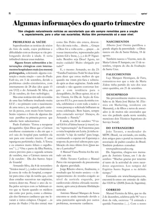 PB                                                                                                                               espiral




     Algumas informações do quarto trimestre
        Têm chegado naturalmente notícias ao secretariado que são sempre remetidas para a oração
           e, especialmente, para o altar nas eucaristias. Muitas têm permanecido só a esse nível.

    PROBLEMAS de SAÚDE                        como São Pedro não estava, descon-                NASCIMENTOS
    Superabundam as notícias de sócios        fiei e dei meia volta… direita .... Graças        Alberto José Osório partilhou a
do foro da saúde, cujos problemas e           a Deus foi a volta certa .... graças …às       grande alegria da paternidade - o Dinis
dificuldades com as doenças se vão pro-       vossas intercessões, representadas pelo        nasceu em dia de Santa Helena, 18 de
longando devido à idade. E seria              Jacinto Gil e Irene, (...), e do P.e Figuei-   agosto.
infindável elencar essas maleitas.            redo. Bendito seja Deus! Agora‚ ter               Também nasceu o Vicente, neto da
     Alguns foram submetidos a in-            muito cuidado! Muito obrigado por              Maria Celeste P. Sampaio, em 13 de se-
tervenções cirúrgicas com interna-            tudo!”                                         tembro, véspera do dia da Exaltação
mentos hospitalares mais (ou menos)               E, o mesmo Armando, no dia 23:             da Santa Cruz.
prolongados, solicitando alguma con-          “Família Fratérnica Toda! Só duas lérias
                                                                                                FALECIMENTOS
tenção e muita oração – caso do Paulo         para dizer que estou melhor do que
                                                                                                Lu¡s Marques Henriques, de Faro,
Eufr sio, em 5 de setembro, devido a          quando me viram pós-faca e sobretu-
                                                                                             comunicou-nos que a mãe da Maria
problemas cárdio-circulatórios, com           do após as duas urgências. Ainda ando
                                                                                             Zulete tinha partido do seio dos seus
internamento de 28 dias (dos quais 15         cansado e não aguento conversas lon-
                                                                                             entes queridos, em 21 de setembro.
em UCI) e do Armando M. Silva, em             gas e com tendência para o
23 de outubro, do foro nefrológico.           desequilíbrio...Se Deus quiser, irá ao sí-        DESEMPREGO
    Mas estas notícias têm sido revestidas    tio. Ontem, foi Dia de Acção de Gra-              São provavelmente muitos os casos.
de uma face brilhante irradiando muita        ças nos EUA e, por causa da minha cos-         Sabe-se de Maria José Bijóias M. (Téc-
LUZ – no primeiro com o nascimento            tela, celebrámos e com toda a razão: a         nica em Marketing, residente em
de uma neta e, no segundo, pelo carác-        vossa presença e solicitude brilharam na       Massamá), e de filhos e netos de associ-
ter da pessoa, com muito bom humor.           nossa celebração. Bem hajam, sempre            ados (e de muitos não associados que
Senão vejamos o fruto de algumas das          pelo esmerado serviço! Abraços, do             nos vão pedindo ajuda neste sentido;
suas partilhas na primeira pessoa que         Armando e Pamela.”                             menciono dois Técnicos Superiores do
saberão bem saborearmos:                          E ainda, em 28 de outubro: “O ca-          Serviço Social).
    Paulo Eufrásio: “Estou a recuperar        sal Gil foi a Fátima buscar (e trazer) ou-
devagarinho. Quis Deus que a Cármen           tra “representação” da Fraternitas para            DO ESTRANGEIRO
escolhesse exatamente o dia em que o          a visita hospitalar em Leiria. Já tinha re-        João Tavares, e-moderador do
avô saiu do hospital para também ela          movido “a laje da tumba” para longe,           MFPC/Brasil, vai enviando, em média,
sair para este mundo incerto. É uma           continuando a esperar em Esperança a           dois artigos para o portal na internet da
raparigona perfeitinha e linda. A Teresa      resposta da provável editora para a pu-        associação de padres casados do Brasil.
e eu estamos muito felizes e orgulho-         blicação do meu último livro Quem ma-          Também podemos consultar:
sos.” (...) “Ora o parto da filha Patrícia,   tou a Laurissilvia?”                               www.padrescasados.org.
estava previsto para a segunda semana             A Manuel Viana Pereira foi-lhe reti-           Da Argentina, chegou-nos mensa-
de outubro, mas a Cármen nasceu em            rado um rim.                                   gem de António Limas, em 1 de de-
2 de outubro - Dia dos Santos Anjos               Abílio Tavares Cardoso e Manuel            zembro: “Muchas gracias por tenerme
da Guarda!                                    Paiva vão recuperando de pneumonias            al tanto de la actividad de estos sacer-
    Armando Silva, dia 8 de novembro:         de alguma gravidade.                           dotes argentinos. Los tempos del
“Irmãos meus! (...), todos os fratérnicos!        Jorge Ribeiro obteve, finalmente, o        Espíritu Santo llegran a su debido
Já estou de volta do hospital, a empur-       resultado que há muito ansiava – o de-         tiempo.”
rar para cima a laje da tumba que, com        saparecimento do trombo-coágulo ao                 Entrando em www.fmurquiza.com,
duas estadias sucessivas nas urgências,       nível da aurícula esquerda, por                encontrá-lo-emos em emissão de rádio
tentava deter-me. Passei o arco da ve-        cardioversão elétrica efetuada recente-        das 11h50 às 12h00h (hora da Argentina).
lha pelos serviços com os habituais er-       mente, após uma já distante fibrilalação
ros que se fazem quando os médicos            auricular.                                        CORREIO
não estão por perto, como a elimina-              António Manuel Marques de Sousa               Manuel Ferreira da Silva, que no dia
ção dos fármacos cardíacos que me le-         encontra-se ainda internado devido a           2 de dezembro, celebrou pela 94.ª vez o
varam a vários colapsos. Cheguei …às          uma pancreatite agravada por outros            dom da vida, escreveu: “À estimada e
portas do Hades (=há-des entrar) mas          problemas, mormente cardíacos.                 querida Fraternitas (…). Com o nosso
 