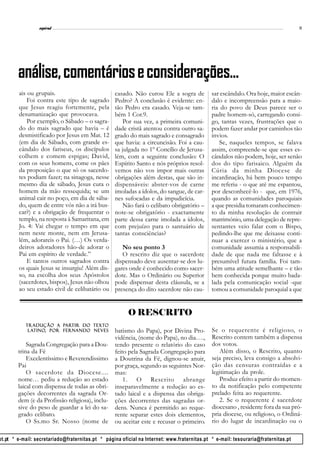 l
                 espiral                                                                                                           11




        análise, comentários e considerações...
        ais ou grupais.                           casado. Não curou Ele a sogra de           sar escândalo. Ora hoje, maior escân-
            Foi contra este tipo de sagrado       Pedro? A conclusão é evidente: en-         dalo e incompreensão para a maio-
        que Jesus reagiu fortemente, pela         tão Pedro era casado. Veja-se tam-         ria do povo de Deus parece ser o
        desumanização que provocava.              bém 1 Cor.9.                               padre homem-só, carregando consi-
            Por exemplo, o Sábado – o sagra-          Por sua vez, a primeira comuni-        go, tantas vezes, frustrações que o
        do do mais sagrado que havia – é          dade cristã atentou contra outro sa-       podem fazer andar por caminhos tão
        desmistificado por Jesus em Mat. 12       grado do mais sagrado e consagrado         ínvios.
        (em dia de Sábado, com grande es-         que havia: a circuncisão. Foi a cau-          Se, naqueles tempos, se falava
        cândalo dos fariseus, os discípulos       sa julgada no 1º Concílio de Jerusa-       assim, compreende-se que esses es-
        colhem e comem espigas; David,            lém, com a seguinte conclusão: O           cândalos não podem, hoje, ser senão
        com os seus homens, come os pães          Espírito Santo e nós próprios resol-       dos do tipo farisaico. Alguém da
        da proposição o que só os sacerdo-        vemos não vos impor mais outras            Cúria da minha Diocese de
        tes podiam fazer; na sinagoga, nesse      obrigações além destas, que são in-        incardinação, há bem pouco tempo
        mesmo dia de sábado, Jesus cura o         dispensáveis: abster-vos de carne          me referiu - o que até me espantou,
        homem da mão ressequida; se um            imoladas a ídolos, do sangue, de car-      por desconhecê-lo - que, em 1976,
        animal cair no poço, em dia de sába-      nes sufocadas e da impudicícia.            quando as comunidades paroquiais
        do, quem de entre vós não a irá bus-          Não fará o celibato obrigatório –      a que presidia tomaram conhecimen-
        car?) e a obrigação de frequentar o       note-se obrigatório - exactamente          to da minha resolução de contrair
        templo, na resposta à Samaritana, em      parte dessa carne imolada a ídolos,        matrimónio, uma delegação de repre-
        Jo. 4: Vai chegar o tempo em que          com prejuízo para o santuário de           sentantes veio falar com o Bispo,
        nem neste monte, nem em Jerusa-           tantas consciências?                       pedindo-lhe que me deixasse conti-
        lém, adorareis o Pai. (…) Os verda-                                                  nuar a exercer o ministério, que a
        deiros adoradores hão-de adorar o            No seu ponto 3                          comunidade assumia a responsabili-
        Pai em espírito de verdade.”                 O rescrito diz que o sacerdote          dade de que nada me faltasse e à
            E tantos outros sagrados contra       dispensado deve ausentar-se dos lu-        presumível futura família. Foi tam-
        os quais Jesus se insurgiu! Além dis-     gares onde é conhecido como sacer-         bém uma atitude semelhante – e tão
        so, na escolha dos seus Apóstolos         dote. Mas o Ordinário ou Superior          bem conhecida porque muito bada-
        (sacerdotes, bispos), Jesus não olhou     pode dispensar desta cláusula, se a        lada pela comunicação social -que
        ao seu estado civil de celibatário ou     presença do dito sacerdote não cau-        tomou a comunidade paroquial a que


                                                        O RESCRITO
                        par
                         artir     texto
           Tradução a partir do text o
            latino
              tino,     Fern
            latino, por Fer n ando Neves          batismo do Papa), por Divina Pro-          Se o requerente é religioso, o
                                                  vidência, (nome do Papa), no dia….,        Rescrito contem também a dispensa
            Sagrada Congregação para a Dou-       tendo presente o relatório do caso         dos votos.
        trina da Fé                               feito pela Sagrada Congregação para           Além disso, o Rescrito, quanto
            Excelentíssimo e Reverendissimo       a Doutrina da Fé, dignou-se anuir,         seja preciso, leva consigo a absolvi-
        Pai                                       por graça, segundo as seguintes Nor-       ção das censuras contraídas e a
            O sacerdote da Diocese....            mas:                                       legitimação da prole.
        nome… pediu a redução ao estado               1. O Rescrito abrange                     Produz efeito a partir do momen-
        laical com dispensa de todas as obri-     inseparavelmente a redução ao es-          to da notificação pelo competente
        gações decorrentes da sagrada Or-         tado laical e a dispensa das obriga-       prelado feita ao requerente.
        dem (e da Profissão religiosa), inclu-    ções decorrentes das sagradas or-             2. Se o requerente é sacerdote
        sive do peso de guardar a lei do sa-      dens. Nunca é permitido ao reque-          diocesano , residente fora da sua pró-
        grado celibato.                           rente separar estes dois elementos,        pria diocese, ou religioso, o Ordiná-
            O Ss.mo Sr. Nosso (nome de            ou aceitar este e recusar o primeiro.      rio do lugar de incardinação ou o

ot.pt * e-mail: secretariado@fraternitas.pt * página oficial na Internet: www.fraternitas.pt * e-mail: tesouraria@fraternitas.pt
 