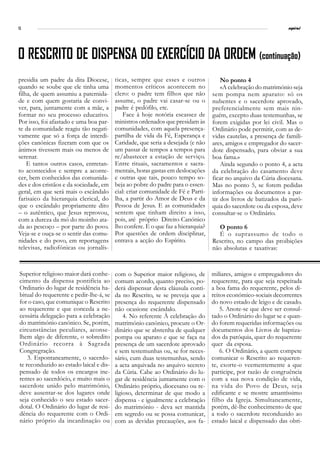 12                                                                                                               espiral




O RESCRITO DE DISPENSA DO EXERCÍCIO DA ORDEM (continuação)
presidia um padre da dita Diocese,       ticas, sempre que esses e outros             No ponto 4
quando se soube que ele tinha uma        momentos críticos acontecem no               «A celebração do matrimónio seja
filha, de quem assumiu a paternida-      clero: o padre tem filhos que não        sem pompa nem aparato: só os
de e com quem gostaria de convi-         assume, o padre vai casar-se ou o        nubentes e o sacerdote aprovado,
ver, para, juntamente com a mãe, a       padre é pedófilo, etc.                   preferencialmente sem mais nin-
formar no seu processo educativo.            Face à hoje notória escassez de      guém, excepto duas testemunhas, se
Por isso, foi afastado e uma boa par-    ministros ordenados que presidam às      forem exigidas por lei civil. Mas o
te da comunidade reagiu tão negati-      comunidades, com aquela presença-        Ordinário pode permitir, com as de-
vamente que só a força de interdi-       partilha de vida da Fé, Esperança e      vidas cautelas, a presença de famili-
ções canónicas fizeram com que os        Caridade, que seria a desejada (e não    ares, amigos e empregador do sacer-
ânimos tivessem mais ou menos de         um passar de tempos a tempos para        dote dispensado, para obviar a sua
serenar.                                 re/abastecer a estação de serviço.       boa fama.»
    E tantos outros casos, entretan-     Entre rituais, sacramentos e sacra-          Ainda segundo o ponto 4, a acta
to acontecidos e sempre a aconte-        mentais, horas gastas em deslocações     da celebração do casamento deve
cer, bem conhecidos das comunida-        e outras que tais, pouco tempo so-       ficar no arquivo da Cúria diocesana.
des e dos cristãos e da sociedade, em    beja ao pobre do padre para o essen-     Mas no ponto 5, se forem pedidas
geral, em que será mais o escândalo      cial: criar comunidade de Fé e Parti-    informações ou documentos a par-
farisaico da hierarquia clerical, do     lha, a partir do Amor de Deus e da       tir dos livros de batizados da paró-
que o escândalo propriamente dito        Pessoa de Jesus. E as comunidades        quia do sacerdote ou da esposa, deve
– o autêntico, que Jesus reprovou,       sentem que tinham direito a isso,        consultar-se o Ordinário.
com a dureza da mó do moinho ata-        pois, até próprio Direito Canónico
da ao pescoço – por parte do povo.       lho confere. E o que faz a hierarquia?      O ponto 6
Veja-se e ouça-se o sentir das comu-     Por questões de ordem disciplinar,          É o suprassumo de todo o
nidades e do povo, em reportagens        entrava a acção do Espírito.             Rescrito, no campo das proibições
televisas, radiofónicas ou jornalís-                                              não absolutas e taxativas:



Superior religioso maior dará conhe-     com o Superior maior religioso, de       miliares, amigos e empregadores do
cimento da dispensa pontifícia ao        comum acordo, quanto preciso, po-        requerente, para que seja respeitada
Ordinario do lugar de residência ha-     derá dispensar desta cláusula conti-     a boa fama do requerente, pelos di-
bitual do requerente e pedir-lhe-á, se   da no Rescrito, se se preveja que a      reitos económico-sociais decorrentes
for o caso, que comunique o Rescrito     presença do requerente dispensado        do novo estado de leigo e de casado.
ao requerente e que conceda a ne-        não ocasione escândalo.                      5. Anote-se que deve ser consul-
cessária delegação para a celebração         4. No referente À celebração do      tado o Ordinário do lugar se e quan-
do matrimónio canónico. Se, porém,       matrimónio canónico, procure o Or-       do forem requeridas informações ou
circunstâncias peculiares, aconse-       dinário que se abstenha de qualquer      documentos dos Livros de baptiza-
lhem algo de diferente, o sobredito      pompa ou aparato e que se faça na        dos da paróquia, quer do requerente
Ordinário recorra à Sagrada              presença de um sacerdote aprovado        quer da esposa.
Congregração.                            e sem testemunhas ou, se for neces-          6. O Ordinário, a quem compete
    3. Espontaneamente, o sacerdo-       sário, cum duas testemunhas, sendo       comunicar o Rescrito ao requeren-
te reconduzido ao estado laical e dis-   a acta arquivada no arquivo secreto      te, exorte-o veementemente a que
pensado de todos os encargos ine-        da Cúria. Cabe ao Ordinário do lu-       participe, por razão de congruência
rentes ao sacerdócio, e muito mais o     gar de residência juntamente com o       com a sua nova condição de vida,
sacerdote unido pelo matrimónio,         Ordinário próprio, diocesano ou re-      na vida do Povo de Deus, seja
deve ausentar-se dos lugares onde        ligioso, determinar de que modo a        edificante e se mostre amantíssimo
seja conhecido o seu estado sacer-       dispensa - e igualmente a celebração     filho da Igreja. Simultaneamente,
dotal. O Ordinário do lugar de resi-     do matrimónio - deva ser mantida         porém, dê-lhe conhecimento de que
dência do requerente com o Ordi-         em segredo ou se possa comunicar,        a todo o sacerdote reconduzido ao
nário próprio da incardinação ou         com as devidas precauções, aos fa-       estado laical e dispensado das obri-
 