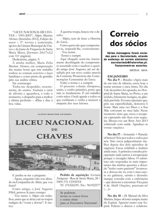 l
         espiral                                                                                                        3




                                              À queima-roupa, lançou-me o de-
   “ LICEU NACIONAL DE CHA-
VES – 1903-2003”, Alípio Martins
Afonso (Setembro 2012), Edição do
                                          safio:
                                              - Alípio, tens de fazer a História
                                                                                        Correio
autor – 3ª- revista e aumentada,
apoios da Câmara Municipal de Cha-
                                          do Liceu.
                                              Como quem não quer comprome-
                                          ter-se, respondi-lhe, evasivamente:
                                                                                        dos sócios
ves e da Junta de Freguesia de Santa
Maria Maior, [formato 24x17x3,2               - Vou tentar.                          Várias mensagens foram envia-
com 511 páginas].                              Tentei e cumpri.                     das para o Secretariado, através
   Dedicatória, página 5:                     Aqui chegado senti-me inteira-       do endereço de correio eletrónico
   A minha mulher, Maria Zélia            mente desobrigado do compromis-               secretariado@fraternitas.pt.
Martins Afonso, em compensação            so assumido com o saudoso e queri-                  anscrev        ex cert
                                                                                           Tr anscre v em-se e x cer t os.
das muitas horas que este trabalho        do amigo José Augusto, até ser de-                              Urtélia Silva
                                                                                                          Urtélia Silv
roubou ao comum convívio e lazer          safiado por um novo sonho através
familiares e como preito de gratidão      da Comissão Promotora das Come-              EM JANEIRO
pela sua análise crítica.                 morações Centenárias do Liceu.               No dia 9 – Bráulio: «Após mais
   Na contracapa:                             Voltei a tentar e a cumprir.         de um mês de silêncio, estou hoje a
   Tinha-me despedido, recente-               O presente volume ultrapassa,        tentar retomar o meu ritmo. No dia
mente, do ensino. Assinara a carta        assim, o sonho primitivo, posto que      3 de dezembro fui operado, no Hos-
de alforria e aguardava, a todo o         nele se fundamente. É um trabalho        pital de Santa Maria, no Porto, a um
momento, o despacho para a melhor         a três mãos. Oxalá agrade a todos os     nódulo, felizmente benigno, na glân-
e última profissão – «Dias e dias à       que confiaram e venha a merecer a        dula parótida. Foi uma operação que,
boa vida».                                simpatia dos seus leitores.              pela sua especificidade, demorou 6
                                                                                   horas. Mais uma vez Deus e a Sua
                                                                                   Mãe estiveram ao meu lado. Neste
                                                                                   momento sinto que estou a recupe-
                                                                                   rar esperando não ficar com seque-
                                                                                   las. Desejo-vos um Bom Ano 2013
                                                                                   sobretudo com saúde. Agradeço as
                                                                                   vossas orações.»

                                                                                      No dia 17 – Armando + Pamela:
                                                                                   «Oremos! Nós por todos e todos por
                                                                                   nós. Não estou palpavelmente me-
                                                                                   lhor depois dos dois episódios de
                                                                                   urgência. Estou esfalfado e titubeio
                                                                                   ainda mais. A primeira consulta pós-
                                                                                   operação nada juntou à recuperação
                                                                                   porque o cirurgião faltou. O substi-
                                                                                   tuto não respondeu às mais impor-
                                                                                   tantes das minhas questões e dizen-
                                                                                   do "tenho outro paciente" levantou-
                                                                                   se e deixou-me só, com o meu cace-
    E punha-se-me a pergunta:               Pedido de aquisição: Livraria          te no gabinete, saindo e dizendo:
    - Agora, enquanto não sou alista-     Antígona - Rua de Santa Maria, 28 /      marque consulta com a enfermeira
do na Companhia do Além, que vou          5400-376 CHAVES                          – que demorei a encontrar. Fica para
fazer?                                      Tf: 276326239; Tm.: 961922577          4 de Abril! Orações, precisam-se!
    Como amigo, o José Augusto                                                     (…)»
Fillol, pensou lá para consigo:              Se puderem,
    - Vou meter o Alípio em traba-           levem os vossos livros                   No dia 18 – D. Manuel da Silva
lhos, antes que se deixe cair no torpor      e outras obras                        Martins, bispo: «Gostei sempre muito
maligno do “come e dorme”. E me-             para os Encontros Nacionais!          do Espiral. Apreciei muito este Es-
teu.                                                                               piral. Felicito o diretor e colabora-
 
