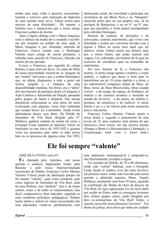 Espiral ________________________________________________________________________ 11
minha neta mais velha e decorria concomitan-
temente o convívio pela realização do baptismo
do meu netinho mais novo. Tantas razões para
sorrisos de tanta felicidade!... De repente, o
telefone toca e anuncia-me que o nosso amigo
Francisco acabava de morrer.
Após o ligeiro diálogo com a Maria Joaquina,
vesti o silêncio da minha dor e saudade e recolhi-
me por instantes na solidão do meu nada. A
Maria Joaquina é, por afinidade, sobrinha do
Francisco. Estava casada com o Domingos
Valente (meu colega de escola primária), o
sobrinho mais querido do Francisco, falecido em
Janeiro do ano passado.
Evocar o Francisco, por sugestão do colega
Bráulio, é para mim um dever. As cenas do filme
da nossa proximidade trazem-me as imagens de
um “senhor” (tal como o pai, o senhor Domingos)
que, na aldeia, dispensava a toda a gente um
sorriso singular e a simpatia de uma
disponibilidade imediata. Em férias, era o “ídolo”
dos movimentos da paróquia desde a Catequese à
Ação Católica e Apostolado da Oração, passando
pelos grupos do teatro e desporto. Nas missas
dominicais sobressaíam os seus dotes de tenor
rivalizando com algumas vozes bem timbradas
que sempre houve em Constantim. Ainda vivem
admiradoras desses seus dotes. No Orfeão do
Seminário de Vila Real, dirigido pelo P.e
Minhava, ganhara estatuto de solista tal como o
Fernando Costa (também já falecido). Entrei no
Seminário no ano letivo de 1951/1952 e quantas
vezes me procurava para saber se tudo estava
bem ou se precisava de alguma coisa. Em 1953,
adolescente ainda, fui convidado a participar nas
cerimónias da sua Missa Nova e no “banquete”
oferecido pelos pais na sua própria casa. Já na
paróquia de Barqueiros, e eu no 8.º ou 9.º ano,
quis que presidisse à visita pascal acompanhado
pelo sobrinho Domingos.
Homem de carácter, de princípios e de
convicções, contraiu matrimónio, que viveu com
felicidade a avaliar por conversas havidas com a
esposa e filhos na nossa terra natal que ele
adorava visitar. Sofreu muito nos últimos anos
por, a vários títulos, não poder realizar esta
viagem. Foi, sobretudo, um homem de fé quer no
exercício do sacerdócio quer na comunhão do
matrimónio.
Por isso, homem de fé, o Francisco não
morreu. A morte atinge apenas a matéria, o corpo
matéria, o cadáver que desce à terra para se
transformar em pó. O corpo espírito e a alma, o
ser indestrutível comparece diante de Deus, do
Deus Amor, do Deus Misericórdia. Deste mundo
visível – o do tempo, do espaço, do biológico, da
matéria e do cósmico acontece a ascensão ao
mundo do invisível – o do eterno, do infinito e,
portanto, do misterioso e do inefável. A morte
liberta o ser e o ser liberto pela morte ressuscita
para a vida eterna.
Francisco Carlos Martins Valente partiu à
nossa frente e, segundo o pensamento de uma
jovem de 22 anos expresso num poema de que
transcrevo estes versos, ele não morreu mesmo
«Porque a Morte é a Ressurreição/a Libertação,/ a
Comunicação total/ com o Amor total.»
Ele foi sempre “valente”
JOSÉ SILVA PINTO, sócio 67.
Foi chamado prós Anjinhos, este nosso
querido e saudoso, duplamente irmão: pelo
Batismo e pelo nosso fraterno/irmanado
sacramento da Ordem, Francisco Carlos Martins
Valente! Coloco ponto de admiração porque ele
foi sempre “valente”, quer como estudante, quer
como superior do Seminário de Vila Real, onde
foi meu Prefeito, mas “perfeito”. Isto é: de ótimo
caráter, como o de todos os transmontanos, mas
dócil, compreensivo, bom educador, seguindo os
mais modernos princípios pedagógicos. Sempre
muito atento e solícito às várias necessidades dos
seus educandos, vendo-se, perfeitamente, nele
uma dedicação inultrapassável e propondo-se,
mui discretamente, exemplo a seguir.
Foi membro do Órfeão, de 70 a 80 elementos,
tendo sido “solista” habitual, com o Fernando
Costa, desde os «tiples» (voz dos mais novitos),
até primeiro tenor, tendo sido louvado pelo nosso
querido e admirado maestro, Mons. Ângelo
Minhava, atualmente com bons 95 anos, aquando
na celebração das Bodas de Ouro da diocese de
Vila Real, de cuja organização tive de fazer parte
por residir no Porto, onde se conseguiu levarmos
dois ótimos grupos corais, então dirigidos por
dois ex-seminaristas de Vila Real! Então, o
maestro teceu-lhe merecidíssimos louvores! – Em
abono da justiça, devo dizer que tinha um cuidado
 