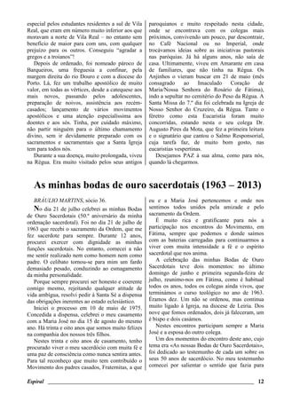 Espiral ________________________________________________________________________ 12
especial pelos estudantes residentes a sul de Vila
Real, que eram em número muito inferior aos que
moravam a norte de Vila Real – no entanto sem
benefício de maior para com uns, com qualquer
prejuízo para os outros. Conseguiu “agradar a
gregos e a troianos”!
Depois de ordenado, foi nomeado pároco de
Barqueiros, uma freguesia a confinar, pela
margem direita do rio Douro e com a diocese do
Porto. Lá, fez um trabalho apostólico de muito
valor, em todas as vértices, desde a catequese aos
mais novos, passando pelos adolescentes,
preparação de noivos, assistência aos recém-
casados; lançamento de vários movimentos
apostólicos e uma atenção especialíssima aos
doentes e aos sós. Tinha, por cuidado máximo,
não partir ninguém para o último chamamento
divino, sem ir devidamente preparado com os
sacramentos e sacramentais que a Santa Igreja
tem para todos nós.
Durante a sua doença, muito prolongada, viveu
na Régua. Era muito visitado pelos seus antigos
paroquianos e muito respeitado nesta cidade,
onde se encontrava com os colegas mais
próximos, convivendo um pouco, par descontrair,
no Café Nacional ou no Imperial, onde
trocávamos ideias sobre as iniciativas pastorais
nas paróquias. Já há alguns anos, não saía de
casa. Ultimamente, viveu em Amarante em casa
de familiares, que não tinha na Régua. Os
Anjinhos o vieram buscar em 21 de maio (mês
consagrado ao Imaculado Coração de
Maria/Nossa Senhora do Rosário de Fátima),
indo a sepultar no cemitério do Peso da Régua. A
Santa Missa do 7.º dia foi celebrada na Igreja de
Nosso Senhor do Cruzeiro, da Régua. Tanto o
féretro como esta Eucaristia foram muito
concorridas, estando nesta o seu colega Dr.
Augusto Pires da Mota, que fez a primeira leitura
e o signatário que cantou o Salmo Responsorial,
cuja tarefa faz, de muito bom gosto, nas
eucaristias vespertinas.
Desejamos PAZ à sua alma, como para nós,
quando lá chegarmos.
As minhas bodas de ouro sacerdotais (1963 – 2013)
BRÁULIO MARTINS, sócio 36.
No dia 21 de julho celebrei as minhas Bodas
de Ouro Sacerdotais (50.º aniversário da minha
ordenação sacerdotal). Foi no dia 21 de julho de
1963 que recebi o sacramento da Ordem, que me
fez sacerdote para sempre. Durante 12 anos,
procurei exercer com dignidade as minhas
funções sacerdotais. No entanto, comecei a não
me sentir realizado nem como homem nem como
padre. O celibato tornou-se para mim um fardo
demasiado pesado, conduzindo ao esmagamento
da minha personalidade.
Porque sempre procurei ser honesto e coerente
comigo mesmo, rejeitando qualquer atitude de
vida ambígua, resolvi pedir à Santa Sé a dispensa
das obrigações inerentes ao estado eclesiástico.
Iniciei o processo em 10 de maio de 1975.
Concedida a dispensa, celebrei o meu casamento
com a Maria José no dia 15 de agosto do mesmo
ano. Há trinta e oito anos que somos muito felizes
na companhia dos nossos três filhos.
Nestes trinta e oito anos de casamento, tenho
procurado viver o meu sacerdócio com muita fé e
uma paz de consciência como nunca sentira antes.
Para tal reconheço que muito tem contribuído o
Movimento dos padres casados, Fraternitas, a que
eu e a Maria José pertencemos e onde nos
sentimos todos unidos pela amizade e pelo
sacramento da Ordem.
É muito rica e gratificante para nós a
participação nos encontros do Movimento, em
Fátima, sempre que podemos e donde saímos
com as baterias carregadas para continuarmos a
viver com muita intensidade a fé e o espírito
sacerdotal que nos anima.
A celebração das minhas Bodas de Ouro
Sacerdotais teve dois momentos: no último
domingo de junho e primeira segunda-feira de
julho, reunimo-nos em Fátima, como é habitual
todos os anos, todos os colegas ainda vivos, que
terminámos o curso teológico no ano de 1963.
Éramos dez. Um não se ordenou, mas continua
muito ligado à Igreja, na diocese de Leiria. Dos
nove que fomos ordenados, dois já faleceram, um
é bispo e dois casámos.
Nestes encontros participam sempre a Maria
José e a esposa do outro colega.
Um dos momentos do encontro deste ano, cujo
tema era «As nossas Bodas de Ouro Sacerdotais»,
foi dedicado ao testemunho de cada um sobre os
seus 50 anos de sacerdócio. No meu testemunho
comecei por salientar o sentido que fazia para
 