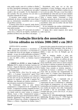 Espiral ________________________________________________________________________ 13
mim, padre casado, estar ali a celebrar as Bodas
de Ouro Sacerdotais juntamente com os colegas
em exercício. É que eu considero-me um padre
casado e não um ex-padre. Eu fui dispensado e
não excluído. Por isso continua vivo em mim o
sacerdote ordenado há 50 anos.
O encontro, como sempre, terminou com a
celebração da missa, presidida pelo nosso bispo,
que eu, intimamente, concelebrei com a certeza
de que Deus a aceitou.
O almoço desse dia foi especial, tendo direito
a bolo, parabéns cantados e à respectiva foto para
mais tarde recordar.
No dia 4 de Agosto, 50.º aniversário da minha
missa nova, a festa foi em família, recebendo os
parabéns da Maria José, dos filhos e de amigos.
Recordando mais uma vez os dez que
terminámos o Curso Teológico, cada um de nós
empenhou no caminho escolhido o melhor do seu
ser ou do seu saber. Pelo que, se me fosse dada a
possibilidade de voltar atrás nos 62 anos contados
a partir da minha entrada no Seminário, voltaria a
fazer o mesmo trajeto. Terminado o Curso
Teológico, prostrar-me-ia de novo nas lajes da Sé
Catedral no dia da ordenação e assumiria funções
sacerdotais. Estes anos da minha vida não foram
um mero acidente.
Só me arrependo das minhas infidelidades no
exercício das minhas funções sacerdotais.
À Igreja, não o posso esquecer, devo quase
tudo o que sou.
Produção literária dos associados
Livros editados no triénio 2000-2002 e em 2013
URTÉLIA SILVA, secretária.
O secretariado encontra-se a inventariar as
obras editadas dos associados e vai baseando-se
nos dados dos livros de que dispõe, na sequência
adotada – os que vão sendo publicados no próprio
ano e/ou num triénio recuando no tempo. Para ver
os anos de 2003 a 2012, ver boletins Espiral
anteriores.
A MORTE do JUSTO, de Artur Cunha de
Oliveira (2013), edição do Instituto Açoriano de
Cultura / Angra do Heroísmo, digitação e revisão
de Antonieta Lopes Oliveira, [formato 24x17x1,9
com 374 páginas].
Em Nota Prévia: «Este livro foi escrito em
2004 (…). E porque “ressuscitá-lo” agora? Pela
simples razão de que se destinava a ser o primeiro
de uma série em que me propunha um como que
regresso às origens e focar, não à maneira de
apologia, mas baseado em critérios científicos, o
que me parece essencial no Cristianismo.»
Na Contracapa: «Esta é uma leitura
compreensiva e compreensível do “Evangelho da
Paixão”. Compreensiva porque, tomando por base
o texto do primigénio evangelista Marcos, vamo-
nos dando conta de como variam os restantes:
Mateus, Lucas e João. Compreensível porque,
pela aplicação das regras da hermenêutica bíblica,
podemos igualmente ir-nos dando conta do que
terá sido a Última Ceia, a Prisão, o Julgamento de
Pilatos e a Morte e Sepultura do Senhor Jesus,
apesar de toda a ganga devocional que no decurso
do tempo lhes fomos ajuntando. Uma, de facto, é
a história fatual. Outra, a história religiosa. E a
Bíblia é mais um livro de Religião que de
História.
Não se imagina, porém, o peso que,
religiosamente, o “Evangelho da Paixão” tem
exercido sobre nós. Entra-se no edifício de uma
igreja e o que predomina é a imagem do Senhor
Jesus crucificado, assim como as catorze estações
da Via-Sacra a adornar as paredes de cada lado. E
o Senhor Jesus matando a fome aos famintos? E o
Senhor Jesus curando as misérias materiais e
espirituais de homens e mulheres? E o Senhor
Jesus indo ao encontro dos marginalizados de
toda a sorte? E o Senhor Jesus denunciando as
injustiças e condenando a hipocrisia de oligarcas
sacros e profanos?...
Queiramos ou não, é respirando este ar
contrafeito da Paixão que facilmente nos
esquecemos de que o Cristianismo é, sobretudo,
uma religião de compromisso: «E sereis minhas
testemunhas em Jerusalém, por toda a Judeia e até
aos confins do mundo» (Act.1,8b). Testemunhas
de atividade e não de passividade. «Dei-vos
exemplo para que, assim como Eu fiz, vós façais
também» (Jo 13, 15).
Pedido a IAC: www.iac-azores.org / iac@iac-
azores.org. Alto das Covas, 67 / 9700 Angra do
Heroísmo – AÇORES. Telefone: 295 215 825.
 