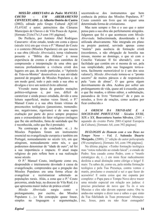 Espiral ________________________________________________________________________ 14
MISSÃO ABREVIADA do Padre MANUEL
COUTO – UM ABEIRAMENTO
CONTEXTUADO, de Alberto Osório de Castro
(2002), editado pelo Grupo Cultural AQUAE
FLAVIAE e autor; patrocínios das Câmaras
Municipais de Chaves e de Vila Pouca de Aguiar,
[formato 23,6x17x1,5 com 191 páginas].
Do Prefácio, por António Abel Rodrigues
Canavarro: «Este estudo, tendo em conta a época
(século XIX) em que viveu o P.e
Manuel do Couto
e o contexto (Missões Populares) em que nasceu
a sua obra (Missão Abreviada), torna vitalmente
presente a “Bíblia das Aldeias” à nossa
experiência de crentes e abre-nos caminhos de
compreensão e interpretação de uma obra que
marcou profundamente a vivência cristã dos
lugares em que, de modo particular, o “Apóstolo
de Trás-os-Montes” desenvolveu a sua atividade
pastoral de pregador de Missões Populares e, de
um modo geral, todo o país onde a sua obra se
divulgou e teve um notável êxito editorial.
Vivendo numa época de grandes mutações
político-religiosas e, por isso, difícil de
caraterizar e ainda pouco estudada, devido a uma
leitura superficial, muitas vezes literal, o P.e
Manuel Couto e a sua obra foram vítimas de
preconceitos teológicos (jansenismo, tremendis-
mo, negativismo, rigorismo) e de uma supra
exaltação por parte do povo sempre propenso
para o extraordinário do fator religioso (milagres
que lhe são atribuídos, fama de santidade que lhe
é reconhecida, culto que lhe é prestado).
Na contracapa e da conclusão: «(…) As
Missões Populares foram um instrumento
essencial na evangelização europeia e também em
Portugal, nomeadamente no século XIX, em que
atingiram, nomeadamente entre nós, o que
poderemos denominar de “idade de ouro”, tal foi
a sua importância e impacte. O atual mapa
religioso do país reflete bem a sua realização
nesse século.
O P.e
Manuel Couto, inteligente como era,
desprendido e inteiramente devotado à causa da
evangelização, compreendeu que a pregação das
Missões Populares era uma forma eficaz de
evangelizar e recristianizar sobretudo as
populações rurais. Aliás, a zona que o P.e
Couto
percorreu, ainda hoje, na diocese de Vila Real, é a
que apresenta maior índice de prática cristã!
Missão Abreviada surgiu como o
prolongamento, por escrito, das Missões
Populares (…).» De concepção quase linear,
simples na linguagem e argumentação,
socorrendo-se dos instrumentos que bem
conhecia da prática das Missões Populares, P.e
Couto constrói um livro que irá erguer uma
determinada forma de cristianismo.
Mas nem sempre o fim e o uso que o autor
pensa para a sua obra são perfeitamente atingidos.
Julgamos que foi o que aconteceu com Missão
Abreviada. Indiscriminada, desordenada e foi
utilizada abusivamente. Não integrada em plano
ou projeto pastoral, servindo apenas como
“muleta” para ausência de formação cristã
(recordemos, a não obrigação de homilia nas
missas, mesmo ao domingo, o que só com o
Concílio Vaticano II foi alterado!), com a
facilidade que contém em si mesma de ser, pela
sua simplicidade, pela sua linguagem terra-a-
terra, facilmente memorizável (e é um dos seus
valores!), Missão Abreviada tornou-se o “pronto
socorro” de muitos párocos e de responsáveis
pela “cura de almas”. O que gerou algum
desvirtuamento da obra. Acabou por sofrer um
prolongamento de vida, quase até à exaustão, para
o que lhe mudou, o último editor, a subtitulação,
passando-a de livro “formativo” de e para as
missões, a livro de orações, como acabou por
ficar conhecido.»
A ORDEM DA TRINDADE E A
SOCIEDADE PORTUENSE – Séculos XVIII,
XIX e XX, Boaventura Santos Silveira, (2001 -
aquando do evento Porto 2001-Capital Europeia
da Cultura), [formato A4, com 392 páginas]
DIÁLOGOS do Homem com o seu Deus no
Tempo Novo – Vol. 1, Salomão Duarte
Morgado, (2000), 2.ª edição do autor policopiada
(50 exemplares), [formato A4, com 196 páginas].
Na última página: «Tenho formação teológica
mas “estou reduzido ao estado laical”, o estado de
Pedro. Sou casado como Pedro, com o “trunfo
estratégico de, (…) em mim ficar radicalmente
desfeita a atual distinção entre clérigo e leigo! E
mais: Tu sabes de, como eu, pela minha formação
teológica e pela Tua Presença, contra ventos e
marés, proclamo o essencial e sei o que fazer do
acessório! E outra coisa que me espanta por
completo: o Papa para o Tempo Novo deve trazer
uma missão especial em relação aos judeus: é
preciso proclamar de novo que Tu és o seu
Messias e eles não devem esperar outro. Ora tu
andas-me sempre a dizer isso e sabes o que sinto
da Tua fidelidade às Tuas promessas! Abençoa-
me, Jesus, para eu não ficar esmagado!
 