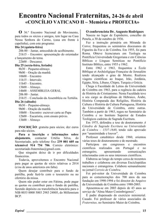 Espiral ________________________________________________________________________ 15
Encontro Nacional Fraternitas, 24-26 de abril
«CONCÍLIO VATICANO II – Memória e PROFECIA»
O 36.º Encontro Nacional do Movimento,
para todos os sócios e amigos, tem lugar na Casa
Nossa Senhora do Carmo, (casa em frente à
capelinha), com este programa:
Dia 24 (quinta-feira)
20h 00 – Jantar, antecedido de acolhimento.
21h15 – Encontro: apresentação do orientador
e lançamento do tema.
22h00 – Descanso.
Dia 25 (sexta-feira, feriado)
8h30 – Pequeno-almoço.
9h00 – Oração da manhã.
10h00 – Encontro
11h15 – Intervalo.
11h45 – Encontro.
13h00 – Almoço.
14h00 – ASSEMBLEIA GERAL
20h 00 – Jantar.
21h15 – Conclusão da Assembleia ou Tertúlia.
Dia 26 (sábado)
8h30 – Pequeno-almoço.
9h00 – Oração da manhã.
10h00 – Encontro: escrever carta ao Papa
12h00 – Eucaristia, com ensaio prévio.
13h00 – Almoço
INSCRIÇÃO: gratuita para sócios; dez euros
para não sócios.
Para a inscrição e informações sobre
alojamento, contactar Urtélia Silva, do
Secretariado, pelo telefone fixo 239 001 605 ou
telemóvel 914 754 706. Correio eletrónico:
secretariado.fraternitas@gmail.com.
Que ninguém deixe de ir por dificuldades
financeiras.
Todavia, aproveitemos o Encontro Nacional
para pagar as quotas de sócio relativas a 2014
(e/ou de anos anteriores em falta).
Quem desejar contribuir para o fundo de
partilha, pode fazê-lo com o tesoureiro ou no
ofertório da missa.
Quem não puder estar em Fátima, pode pagar
as quotas ou contribuir para o fundo de partilha,
fazendo depósito ou transferência bancária para o
NIB 0033 0000 5003 2983 24805, do Millennium
BCP.
O conferencista Dr. Augusto Rodrigues
Nasceu no lugar de Espinheiro, concelho de
Penela, a 30 de outubro de 1936.
Fez a instrução primária em Miranda do
Corvo; frequentou os seminários diocesanos de
Figueira da Foz e de Coimbra. Em 1955, foi para
Roma. Obteve licenciatura em Teologia na
Pontifícia Universidade Gregoriana e em Ciências
Bíblicas e Línguas Semíticas no Pontifício
Instituto Bíblico, entre 1955 e 1962.
Entre 1962 e 1963, frequentou a École
Biblique et Archéoligique Française de Jerusalém
tendo alcançado o grau de Mestre. Realizou
viagens científicas ao Iraque, Irão, Jordânia,
Egipto, Síria, Líbano, Chipre, Turquia e Grécia.
Chega à Faculdade de Letras da Universidade
de Coimbra em 1963, para a regência da cadeira
de História do Cristianismo. Nesta Faculdade teve
a seu cargo as disciplinas de Hebraico, Árabe,
História Comparada das Religiões, História da
Cultura e História da Cultura Portuguesa, História
da Universidade de Coimbra, entre outras.
Também a partir de 1963, regeu no Seminário de
Coimbra e no Instituto Superior de Estudos
Teológicos cadeiras de Sagrada Escritura.
Em 1975, defendeu a tese de doutoramento A
Cátedra de Sagrada Escritura na Universidade
de Coimbra – 1537-1640, tendo sido aprovado
por “unanimidade e louvor”.
Professor catedrático desde 1960, orientou
várias teses de doutoramento e de mestrado.
Participou em congressos e encontros
científicos realizados em Portugal e no
estrangeiro, apresentando comunicações
relacionadas com os seus interesses científicos.
Elaborou ao longo do tempo cerca de trezentos
trabalhos e colaborou em diversas Enciclopédias
nacionais e estrangeiras. Colabora semanalmente
no jornal Correio de Coimbra.
Foi pró-reitor da Universidade de Coimbra
para as comemorações dos 700 anos da sua
fundação em 1990-1994 e foi director do Arquivo
da Universidade de Coimbra entre 1980-2003.
Aposentou-se em 2003 depois de 43 anos ao
serviço da “Alma Mater Conimbrigensis”.
É padre dispensado do exercício ministerial.
Casado. Foi professor de vários associados da
Fraternitas, no Seminário Maior de Coimbra.
 