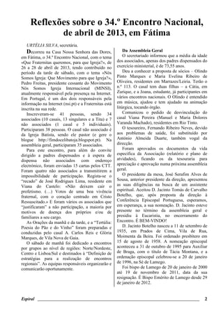 Espiral ________________________________________________________________________ 2
Reflexões sobre o 34.º Encontro Nacional,
de abril de 2013, em Fátima
URTÉLIA SILVA, secretária.
Decorreu na Casa Nossa Senhora das Dores,
em Fátima, o 34.º Encontro Nacional, com o tema
«Que Fraternitas queremos, para que Igreja?», de
26 a 28 de abril de 2013, tendo contribuído no
período da tarde de sábado, com o tema «Nós
Somos Igreja: Que Movimento para que Igreja?»,
Pedro Freitas, presidente cessante do Movimento
Nós Somos Igreja Internacional (MINSI),
atualmente responsável pela presença na Internet.
Em Portugal, é um dos dois responsáveis pela
informação na Internet (nsi.pt) e a Fraternitas está
inscrita na sua rede.
Inscreveram-se 41 pessoas, sendo 34
associados (10 casais, 13 singulares e a Tita) e 7
não associados (1 casal e 5 individuais).
Participaram 38 pessoas. O casal não associado é
da Igreja Batista, sendo ele pastor (e gere o
blogue http://fimdocelibatoja.blogspot.pt). Na
assembleia geral, participaram 35 associados.
Para este encontro, para além do convite
dirigido a padres dispensados e à espera de
dispensa não associados com endereço
electrónico, foram enviadas 15 cartas pelos CTT.
Foram quatro não associados a transmitirem a
impossibilidade de participação. Regista-se o
“recado” de José Rodrigues Lima, residente em
Viana do Castelo: «Não deixem cair o
profetismo. (…) Votos de uma boa vivência
fraternal, com o coração centrado em Cristo
Ressuscitado.» E foram vários os associados que
“justificaram” a não participação, a maioria por
motivos de doença dos próprios e/ou de
familiares a seu cargo.
As Orações da manhã e da tarde, e a “Tertúlia:
Poesia do Pão e do Vinho” foram preparadas e
conduzidas pelo casal A. Carlos Reis e Glória
Marques, de Vila Nova de Gaia.
O sábado de manhã foi dedicado a encontros
por grupos ao nível de regiões: Norte/Nordeste,
Centro e Lisboa/Sul e destinados à “Definição de
estratégias para a realização de encontros
regionais”. As equipas responsáveis organizarão e
comunicarão oportunamente.
Da Assembleia Geral
O secretariado informou que a média da idade
dos associados, apenas dos padres dispensados do
exercício ministerial, é de 73,55 anos.
Deu a conhecer a proposta de sócios – Olindo
Pinto Marques e Maria Evelina Ribeiro de
Oliveira, residentes em Marrazes/Leiria. Terão o
n.º 113. O casal tem duas filhas – a Cátia, em
Zurique, e a Joana, estudante, já participantes em
vários encontros nacionais. O Olindo é entendido
em música, ajudou e tem ajudado na animação
litúrgica, tocando órgão.
Comunicou o pedido de desvinculação do
casal Viana Pereira (Manuel e Maria Dolores
Varanda Machado), residentes em Rio Tinto.
O tesoureiro, Fernando Ribeiro Neves, devido
aos problemas de saúde, foi substituído por
António Almeida Duarte, também vogal da
direcção.
Foram aprovados os documentos da vida
específica da Associação (relatório e plano de
atvidades), ficando os da tesouraria para
apreciação e aprovação numa próxima assembleia
geral.
O presidente da mesa, José Serafim Alves de
Sousa, anterior presidente da direção, apresentou
as suas diligências na busca de um assistente
espiritual. Aceitou D. Jacinto Tomás de Carvalho
Botelho, que, após proposta da direção à
Conferência Episcopal Portuguesa, esperamos,
em esperança, a sua nomeação. D. Jacinto esteve
presente no término da assembleia geral e
presidiu à Eucaristia, no encerramento do
Encontro. É BEM-VINDO!
D. Jacinto Botelho nasceu a 11 de setembro de
1935, em Prados de Cima, Vila de Rua,
Moimenta da Beira. Foi ordenado presbítero em
15 de agosto de 1958. A nomeação episcopal
aconteceu a 31 de outubro de 1995 para Auxiliar
de Braga, com o título de Tácia Montana, e a
ordenação episcopal celebrou-se a 20 de janeiro
de 1996, na Sé de Lamego.
Foi bispo de Lamego de 20 de janeiro de 2000
até 19 de novembro de 2011, data da sua
resignação. É Bispo Emérito de Lamego desde 29
de janeiro de 2012.
 