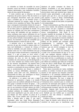 Espiral ________________________________________________________________________ 6
se vislumbra ao fundo da escuridão do nosso
presente, cresce em muitos o sentimento de que
estamos aprisionados, com medonhos ferrolhos,
dentro de uma espiral de desespero.
É neste contexto que os alicerces da nossa
Esperança são postos à prova. Não são muitos os
que conseguem descortinar sinais que possam
levar a acreditar que no ser humano existe o
suficiente potencial de energia, capaz de fazer
inventar novos caminhos de futuro. Mas aqueles
que o conseguem testemunham diante de nós que
tudo se torna possível quando acreditamos que a
luz de Deus opera na opacidade do mundo. Foi
preciso ter chegado esta crise para constatarmos
que muitas das realidades em que assentava a
nossa confiança eram acenos inebriantes de um
espiritualismo desencarnado ou ilusões insensatas
de uma cultura fechada à transcendência, que, aos
poucos, foi rasurando os laços de comunhão que
deveriam plasmar o modo de estar na vida.
A presente crise e as distorções que ela
provoca, de que são exemplo a riqueza cada vez
mais mal distribuída e o número de vítimas a
tornar-se multidão, tem pelo menos o mérito de
mostrar como era vã a visão triunfalista com que
até há pouco tempo encarávamos a construção do
futuro. E o que se passa ao nível social e
económico pode também aplicar-se a alguns dos
contornos da crise no seio da Igreja, com
escândalos de vária natureza, que têm desfigurado
o seu rosto. Quando nos críamos muito seguros
de nós mesmos, descobrimos, da maneira mais
brutal, como eram débeis as realidades em que
assentava a construção da nossa confiança. Agora
que os acontecimentos nos forçam a conhecer
melhor as nossas debilidades, precisamos de
aprender como lidar com elas, abrindo-nos à
misericórdia de Deus, que transfigura as forças
rebeldes que existem dentro de nós.
As palavras e os gestos com que o papa
Francisco se apresentou à Igreja e ao mundo
surgem como um símbolo indicador do Norte que
deve guiar o caminho do futuro da Igreja… e do
mundo. É um sinal de esperança termos um papa
que no seu ministério de bispo adotou um estilo
de vida próximo dos irmãos, compartilhando a
condição ordinária do cidadão comum. É um
sinal muito significativo que ele, antes de dar a
sua bênção aos fiéis reunidos na praça de S.
Pedro, lhes tivesse pedido para invocarem de
Deus a bênção para o papa. É um sinal
iluminador saber que Jorge Mario Bergoglio
tenha pautado o seu ministério na Argentina pela
denúncia do poder corruptor do donos do
dinheiro, levantando a voz para denunciar as
injustiças sociais e a dignidade negada. O mundo
precisa destes sinais que mostrem que a Igreja se
constrói numa aproximação a cada pessoa, no
respeito pelo que ela é, sem um projeto prévio
para aqueles a quem se dirige, testemunhando
simplesmente o caminhar para o nosso Pai
comum, numa relação de não poder, de igualdade
e de reciprocidade.
Porque testemunhamos que Deus não desertou
deste nosso mundo, não podemos desesperar do
nosso tempo, em que a angústia e a ansiedade
aferrolham as portas do futuro de muitos dos
nossos contemporâneos. João Paulo II, no
encontro mundial da juventude de Toronto, em
2002, testemunhava «ter visto muitas coisas na
vida para estar convencido de maneira inabalável
que nenhuma dificuldade nem nenhum medo
podem ser tão grandes que consigam abafar
completamente a esperança que brota
eternamente do coração». É um testemunho
luminoso que nos deverá contagiar no meio da
crise por que atravessamos, que é
fundamentalmente uma crise de confiança. Não
se pode viver exclusivamente do que se vê e se
sabe, sem qualquer abertura confiante a um
horizonte que está para além de nós. A nossa vida
para nada serviria, se perdêssemos as razões de
viver, pois o ser humano só desabrocha à medida
dos olhares de confiança que sobre ele se lançam.
Como nos dizia o irmão Roger, feliz aquele que
caminha da dúvida para a claridade de uma
humilde confiança em Deus.
Nesta época escurecida por tantas realidades
sombrias, os cristãos viveriam de uma confiança
ilusória se não agissem nas situações concretas,
limitando-se a ser sentinelas adormecidas, num
contexto em que a humanidade vende a sua alma
nas praças financeiras. Por isso, o tempo de
Páscoa, que celebra o acontecimento fundador do
Cristianismo deve constituir para os cristãos um
acréscimo de motivação para agirem no mundo.
Faz-nos bem relembrar que a luz da madrugada
da Ressurreição irrompeu, após três dias de densa
escuridão, imposta pela morte, que parecia
mostrar-se triunfante. É o poeta Carlos Drumond
de Andrade que nos lembra que «a escuridão
estende-se, mas não elimina o sucedâneo da
estrela nas mãos».
Celebrar a Páscoa é sempre a proclamação de
que o lugar do túmulo vazio deixou de ser um
cemitério de morte para se transformar num
 