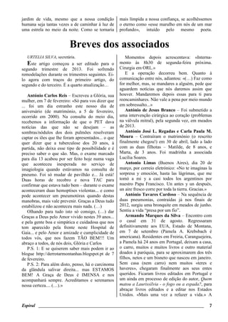 Espiral ________________________________________________________________________ 7
jardim de vida, mesmo que a nossa condição
humana seja tantas vezes a de caminhar à luz de
uma estrela no meio da noite. Como se tornaria
mais límpida a nossa confiança, se acolhêssemos
o eterno como «esse marulho em nós de um mar
profundo», intuído pelo mesmo poeta.
Breves dos associados
URTELIA SILVA, secretária.
Este artigo começou a ser editado para o
segundo trimestre de 2013. Foi sofrendo
remodelações durante os trimestres seguintes. Ei-
lo agora com traços do primeiro artigo, do
segundo e do terceiro. É a quarto atualização…
António Carlos Reis – Escreveu a Glória, sua
mulher, em 7 de fevereiro: «Só para vos dizer que
... foi um dia estranho este nosso dia de
aniversário (de matrimónio, a 5 de fevereiro,
ocorrido em 2000). Na consulta do meio dia,
recebemos a informação de que o PET dava
notícias das que não se desejam – as
sombras/nódulos dos dois pulmões resolveram
captar os iões que lhe foram apresentados... o que
quer dizer que a tuberculose dos 20 anos, à
partida, não deixa esse tipo de possibilidade e é
preciso saber o que são. Mas, o exame marcado
para dia 13 acabou por ser feito hoje numa vaga
que aconteceu inesperada no serviço de
imagiologia quando estávamos na consulta de
pneumo. Foi só mudar de pavilhão e... Já está!
Duas horas de recobro e nova TAC para
confirmar que estava tudo bem – durante o exame
aconteceram duas hemoptises violentas... e como
pode acontecer um pneumotórax quando destas
manobras, mais vale prevenir. Graças a Deus tudo
estabilizou e não aconteceu mais nada. (…)
Olhando para tudo isto só consigo, (…) dar
Graças a Deus pelo Amor vivido nestes 39 anos...
e pela gente boa e simpática e cuidadosa que nos
tem aparecido pela frente neste Hospital de
Gaia... e pelo Amor e amizade e cumplicidade de
todos vós, que nos fazem TÃO BEM!!! Um
abraço a todos, de nós dois, Glória e Carlos
P.S. 1: E se quiserem saber mais podem ir ao
blogue http://derrotarmontanhas.blogspot.pt de 7
de fevereiro.
P.S. 2: Para além disto, penso, há o carcinoma
da glândula salivar direita... mas ESTAMOS
BEM! A Graça de Deus é IMENSA e nos
acompanhará sempre. Acreditamos e serenamos
nessa certeza.... (…).»
Momentos depois acrescentava: «Interna-
mento às 8h30 de segunda-feira próxima.
Cirurgia em ORL.»
E a operação decorreu bem. Quanto à
comunicação entre nós, adiantou: «(…) Faz como
for melhor, mas, se mandares a alguém, pede que
aguardem notícias que nós daremos assim que
houver. Mandaremos depois essas para ti para
reencaminhares. Não vale a pena por meio mundo
em sobressalto...»
António de Jesus Branco – Foi submetido a
uma intervenção cirúrgica ao coração (problemas
na válvula mitral), pela segunda vez, em meados
de 2013.
António José L. Regadas e Carla Paula M.
Moura – Contraíram o matrimónio (o rescrito
finalmente chegou!) em 30 de abril, lado a lado
com as duas filhotas – Matilde, de 8 anos, e
Marta, de 3 anos. Foi madrinha a associada
Lucília Soares.
Antonio Limas (Buenos Aires), dia 20 de
março, por correio eletrónico: «No te imaginas la
sorpresa y emoción, hasta las lágrimas, que me
tomó a mi y a casi todos los argentinos por
nuestro Papa Francisco. Un antes y un después,
un aire fresco corre por toda la tierra. Gracias.»
António Tavares Cardoso – Na sequência de
duas pneumonias, contraídas já nos finais de
2012, surgiu uma bronquite em meados de junho.
Sentiu a vida “presa por um fio”.
Armando Marques da Silva – Encontro com
o casal em 31 de agosto. Regressaram
definitivamente aos EUA, Estado de Montana,
em 7 de setembro (Pamela A. Krebsbach é
americana). Residentes em Freiria, Caranguejeira,
a Pamela há 24 anos em Portugal, deixam a casa,
o carro, muitos e muitos livros e outro material
doados à paróquia, para se aproximarem dos três
filhos, netos e um bisneto que nasceu em janeiro.
Sem casa (nem carro) nem muitos «teres e
haveres», chegaram finalmente aos seus entes
queridos. Ficaram livros editados em Portugal e
um ainda em processo de edição do autor, Quem
matou a Laurissílvia - o fogo ou a espada?, para
abraçar livros editados e a editar nos Estados
Unidos. «Mais uma vez a refazer a vida.» A
 