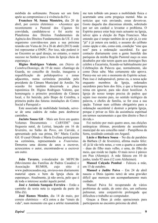 Espiral ________________________________________________________________________ 9
mórbida do sofrimento. Procura ser um forte
apelo ao compromisso e à vivência da Fé.»
Francisco M. Sousa Monteiro, dia 20 de
abril, por correio eletrónico – «Acontece que
recentemente a Pastoral dos Ciganos foi
convidada, candidatou-se e foi aceite na
Plataforma dos Direitos Fundamentais da
Agência dos Direitos Fundamentais da UE. E este
organismo convidou-nos para a sua próxima
reunião em Viena de 24 a 26 de abril (2013) onde
irei representar a ONPC. Por isso, não poderei ir
ao Encontro ao qual desejo, no entanto, o maior
sucesso no Senhor para o bem da Igreja cheia de
esperança.»
Higino Rodrigues Valente, em Diário de
Coimbra/Domingo, de 19 de maio: «Santiago da
Guarda, no concelho de Ansião, inaugurou a
requalificação do polidesportivo e zonas
adjacentes, numa cerimónia presidida pelo
presidente da Câmara Municipal de Ansião. Na
ocasião foi também descerrada a placa
toponímica Dr. Higino Rodrigues Valente, que
homenageia o primeiro presidente da Câmara
local, e foi benzida, pelo Bispo de Coimbra, a
primeira pedra das futuras instalações do Centro
Social e Paroquial.»
Este associado de mobilidade limitada, serve-
se de uma cadeira de rodas para desbravar
caminhos.
Jacinto Sousa Gil – Mais um livro em quatro
Volumes Documentais – CARVIDE” (sua
freguesia natal, de Leiria), lançado em 16 de
fevereiro, no Salão do Povo, em Carvide, e
apresentado pela sua prima, Dr.ª Maria Cecília
Gil. O casal Olindo e Maria Evelina participaram
na cerimónia, representando a Fraternitas.
Demorou uma dezena de anos a escrever,
acrescentou o autor, encontrando-se a escrever
um outro.
João Tavares, e-moderador do MFPC/Br
(Movimento das Famílias de Padres Casados) e
Associação RUMOS, cujo sítio é
www.padrescasados.org, enviava-nos diariamente
material «para o bem da Igreja cheia de
esperança». Atualmente, já não envia, pelo que é
de toda o interesse aceder àquele portal.
José e Antónia Sampaio Ferreira – Estão a
caminho da sexta neta (a segunda da parte do
filho Zé).
José Ramos Mendes, dia 14 de maio, por
correio eletrónico – «Cá estou a dar “sinais de
vida”, num momento em que a artrite reumatóide
me tem tolhido um pouco a mobilidade física e
acarretado uma certa preguiça mental. Mas as
notícias que vais enviando, essas devoro-as.
Gosto daquela das diaconisas alemãs, sobretudo
por ser um cardeal a levantar o problema. O
Espírito parece estar hoje mais actuante na Igreja,
talvez após a eleição do Papa Francisco. Mas
entendo que é tempo também de se pôr já, (e este
"já" é já ontem era tarde), o assunto do celibato
como opção e não, como está, condição “sine qua
non” para a ordenação sacerdotal. Eu que
contacto diariamente com a gente humilde das
paróquias da minha Região Pastoral ouço os seus
desabafos por não terem quem aos domingos lhes
celebre a Eucaristia, ficando-se habitualmente por
Celebrações da Palavra que, normalmente, são
como Deus sabe. Mas certamente não aprova.
Parece-me ser este o momento do Espírito actuar.
Para isso é indispensável, penso eu, a nossa ação
enquanto membros da Igreja, ordenados
sacerdotes para bem dos fiéis, e que a hierarquia
teima em ignorar, para não dizer hostilizar. A
Igreja do nosso tempo precisa de padres que
sejam isso mesmo pais, no sentido teológico da
palavra, e chefes de família, se for essa a sua
opção. Teimar num celibato obrigatório para a
ordenação sacerdotal é destruir a própria Igreja,
porque é privar os fiéis da assistência espiritual
em termos sacramentais a que têm direito e lhes é
devida.»
Foi reeleito por mais quatro anos, nas eleições
autárquicas últimas, presidente da assembleia
municipal do seu concelho natal – Pampilhosa da
Serra, residindo contudo em Arganil.
Lúcio e Bárbara Sousa – No dia de parabéns
da Bárbara (3 de fevereiro), afirma muito feliz:
«E já lá vão três netas, e vem a quarta a caminho
– duas do filho mais velho, e uma, do filho do
meio, que reside no Japão. O mais novo é pároco
em Pias (Alentejo). A mãe faleceu em 10 de
junho, tendo 92 anos (12 com Alzheimer).
Manoel Calçada Pombal – Faleceu a mãe,
em 15 de outubro.
Manuel e Judite Paiva – Em 24 de abril
nasceu o Dinis (quinto neto) de uma gravidez
difícil que mereceu um acompanhamento mais
cuidado.
Manuel Paiva foi recuperando de vários
problemas de saúde, de entre eles, um enfisema
pulmonar, uma conjuntivite prolongada que
dificultou o trabalho ao computador.
Graças a Deus já estão operacionais para
participarem no encontro próximo de abril.
 