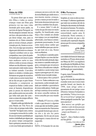 Eu posso dizer que os meus
três filhos e todas as outras
crianças viram um filme pela
primeira vez nas suas vidas
mostrado pelo nosso padre, na
sacristia da Igreja Paroquial, no
fimdacatequesesemanal.Istoera
um luxo,não paratodas as crian-
ças desse tempo, mas, para os
meninos de cá. Outro miminho
para as nossas crianças, propor-
cionado por ele, foram as excur-
sões. Isso era algo que assustava
algunspais(deixaremascrianças
viajarem sozinhas) sem as suas
companhias,masojeitodopadre
Fernando para convencer os pais
mais medrosos surtia os seus
efeitos eentãoasnossas crianças
tinhamumdiadiferenteviajando
numautocarroondemuitosnunca
se tinham sentado. Convidou
depois os miúdos e miúdas para
formaremumgrupodeescuteiros
e tudo estava a correr muito bem
até ao dia em que os pais foram
chamados a comprarem as
respectivas fardas e então como
eram já bastante dispendiosas
para as posses da maioria dos
pais,acabouassimesseseusonho
que tinha tudo para dar certo -
eramossinaisdostemposdifíceis
quese viviam então.
Quandosoubequetinhahavido
uma Banda em Vila Nova do
Ceiraenãoseiporquerazãotinha
"morrido"háalguns anos, tentou
e conseguiu ressuscitá-la e então
foiummovimentoacarinhadopor
muitosetrabalhadoporalgunsque
em pouco tempo conseguiram
fazeroprimeiroconcertonoAdro
e com essa linda apresentação aí
começou um novo ciclo de vida
danossaBandaqueaindamexee
movimenta muitas crianças,
jovense menos jovens levando o
bomnomedanossaterraporesse
país fora e também fora do país.
E o nosso Adro? A sala de
visitas de que devemos ter muito
orgulho, foi beneficiado coma
força e boa vontade em alindar
esse espaço e ao ser empedrado,
arborizado, com bancos estrate-
gicamente posicionados, lá está
como marca desse senhor que
muitotrabalhouparaqueestater-
ra, que nem era a sua, ficasse
maisacolhedora.
Aoconhecerocaminhopedo-
nalparaSaçõeseaocimodasbar-
reirasnãohavendoproteçãoalgu-
ma,tornavaocaminhomuitoperi-
goso, conseguiu que em poucos
diasfosse colocadauma vedação
em madeira e assim tornar mais
segura a passagem por ali, único
caminho nesse recuado tempo.
E deixei para o fim o jornal O
VARZEENSE.Todosconhecemoseu
nascimento,sonho tornado reali-
dade por trabalho e persistência
donossoentãopároco.Sonhoque
até hoje continua a levar notícias
do nosso concelho notícias do
nosso concelho por esse mundo
fora.
ABanda,OVARZEENSE,oAdro
e tudo o que descrevi e algumas
coisasquenãomelembrei,perpe-
tuamnamemóriadosVarzeenses
esse grande homem que caiu en-
tre nós e de nós fez parte
importante. Ele foi um elo nesta
engrenagem e nunca deverá ser
esquecido.
(…)
NOTA: O Fernando foi um dos
convidadosdehonradoJantarque
assinalouos50 anos destejornal,
em Março de 2013,na sequência
daatribuiçãodaMedalhadeOuro
do Município de Góis ao Jornal
(deliberaçãoporunanimidade).
IV
Eagora,manoFernandoRibeiro,
quese PASSOU…
Agora,sirvo-medassuaspalavras
exaradas neste seu (vosso) mais
querido Jornal, em Janeiro de
1998, num artigo sobre o
passamento de um amigo vosso
(Dionísio Antunes Fernandes) a
que intitulou "Voltou à terra que
lhe serviu de berço", porque este
últimoparágrafoassenta-lhe"que
nemumaluva":
Bem merece um epitáfio que
sintetizeovalordedonspessoais
que o guindaram e fizeram dele
sempre um Homem (…).
Ámen!
Agora?!... Que o Senhor o tenha
em Sua glória!
Coimbra, 14 de Julho de 2016
Urtélia Silva
(Associada Nº 70)
Vidas da VIDA
(conclusão da pág. 11) (conclusão da pág. 12)
hospitais,àsvezesosdoisaomes-
motempo.Esabemosigualmente
que tudo isso acontece devido às
limitaçõesdecorrentesdafinitude
da naturezahumana.No entanto,
aceitar isso mesmo com toda a
naturalidade supõe uma fé
esclarecida. Neste contexto, é
possível aceitar em paz a dor
causada pela separação daquela
pessoaquefoianossacompanhia
completiva.
João Simão
Azurva,Aveiro
(Associado Nº 3)
O MEU TESTEMUNHO


 