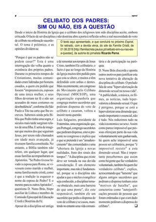 "Porque é que os padres não se
podem casar?" Esta é uma
interrogação tão velha quanto a
existência dos próprios padres.
Durante os primeiros tempos do
Cristianismo, muitas comuni-
dadeseramlideradasporhomens
casados, a quem era pedido que
fossem "irrepreensíveis, esposos
de uma única mulher, e seus
filhos deveriam ter fé e não ser
acusados de maus costumes ou
desobediência",conformedizSão
Paulo a Tito na carta que lhe es-
creveu. Sabemos ainda pela Bí-
bliaque Pedrotinhaumasogra,e
séculosmais tarde surgiramrela-
tosdeumafilha.Eseriadeimagi-
narquemuitos dosqueseguiram
Jesus, por terem sido chamados
em idade mais avançada, já
tivessem família constituída. No
entanto, a Bíblia também não
refere, em qualquer lugar, que
essas famíliasacompanharam os
Apóstolos. "Se Pedro tivesse le-
vado a esposa para Roma, se vi-
vessem como marido e mulher,
numa família muito cristã, como
é que a tradição ia esquecer o
nome da esposa de Pedro? E o
mesmoparaosoutrosApóstolos",
questiona D. Nuno Brás, bispo
auxiliar de Lisboa e membro da
ComissãoEpiscopaldaEducação
Cristã e Doutrina da Fé.
Apesar de a disciplina ser antiga
ederemontaraostemposdeJesus
Cristo, também Ele celibatário,o
facto é que ao longo da História
da Igreja muitos têm pedido para
que esta se altere, e muitos a têm
defendido com unhas e dentes.
Maisrecentemente,umcongresso
do Movimento pelo Celibato
Opcional (MOCEOP), uma
organização espanhola que
congrega muitos sacerdotes que
pediram dispensa do voto de
celibato e casaram, voltou a
insistir nestaquestão.
Luís Salgueiro, presidente da
Fraternitas,umaorganizaçãoque,
emPortugal,congregasacerdotes
quepediramdispensa,estevepre-
sente no congresso e explica que
oquesepretendeéum"amadure-
cimento"dascomunidadeseuma
"abertura da Igreja a novas
realidades, fruto dos sinais dos
tempos"."Adisciplinaqueexiste
deve ser tomada na sua devida
consideração. É um elemento
importante,masnãoéfundamen-
tal, porque se a disciplina não
ajudar a que o núcleo evangélico
sejaconhecido,adisciplinatorna-
-se obstáculo, mais uma barreira
do que uma ponte", diz este
responsável, também ele um
sacerdotequepediuadispensado
voto decelibato e se casou,man-
tendonoentantoumavidacomuni-
tária e de participação na paró-
quia.
D. Nuno Brás discorda e aponta
outrosmotivosparajustificaresta
nova tentativa de alteração da
disciplina do celibato. O prelado
falade uma"hipervalorização da
dimensão sexual na nossa vida".
"A publicidade, a música, os fil-
mes, as notícias, tudo hiper-
valorizaadimensãosexual.Oque
é perigoso, porque se está a
hipervalorizarumadimensãoque,
sendoimportanteeessencial,não
é tudo. Nós reduzimos tudo na
vidaàeconomiaeaosexo.Assim
comopareceimpossívelquepes-
soas ofereçam parte da sua vida
voluntariamentesemganharnada,
há quem ache impossível uma
pessoa ser celibatária, porque "é
impossível resistir" a esta
dimensão sexual. Mas é impor-
tante percebermos que assim
comohágentequefazverdadeiro
voluntariado,tambémháquemfaz
verdadeiro celibato", explica,
acrescentandoque"lamenta"que
alguns antigos sacerdotes que
pediram a dispensa tenham estes
"motivos de batalha", que
caracteriza como "autojustifi-
cações pessoais de pessoas que
foramordenadasequeaumdado
momento pediram a dispensa do
celibato".
CELIBATO DOS PADRES:
SIM OU NÃO, EIS A QUESTÃO
Desde o início da História da Igreja que o celibato dos religiosos tem sido disciplina aceite, embora
criticada. O facto de ser disciplina e não doutrina abre a porta à reflexão sobrea real necessidade do voto
decelibatonaordenaçãosacerdo-
tal. O tema é polémico, e as
opiniõesdividem-se.
O texto aqui apresentado, e que concluirá no próximo Espiral,
foi retirado, com a devida vénia, do site da Família Cristã, de
01.06.2016 [http://familiacrista.paulus.pt/celibato-sim-ou-nao-eis-
a-questao], da autoria do jornalista Ricardo Perna.

 