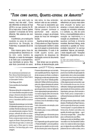 Parece que está tudo na
mesma, mas não está!... Como
são diferentes os tempos de hoje
(2016) e os que vivemos há 20,
30 ou mais anos. O tema "padres
casados" é encarado de forma
diferente. Não estamos sós nem
isolados!
A confirmá-lo, um e-mailque foi
recebido na caixa do correio
electrónico da Direcção da
Fraternitas, no passado dia 22 de
Março.
Esta missiva gerou troca de
correspondência electrónica en-
tre mim, como membro da
Direcção, e o autor da mensagem
e do texto que a acompanhava,
cuja identidade se ignora. Mas
este facto (anonimato do autor)
"TUDO COMO DANTES, QUARTEL-GENERAL EM ABRANTES"

De:mysteriumcrucis@hotmail.com
Para:direcao.fraternitas@gmai.com
Assunto: CartaAbertaao SantoPadree
aoEpiscopadoCatólico
22deMarçode2016
CarosmembrosdaAssociação
Fraternitas,
Nãopossodeixardevostransmitiravós
eàsvossasfamíliasumapalavramuito
amigaecheiadeamizadenoSenhor
MortoeRessuscitado.Quemvoses-
creve, ésacerdotecatólicoaexercer
funções.
Opresentedocumentoquevoséenviado,
foielaboradoapensaremvósenovosso
combate.Permiti-medizerquevóséque
soisautenticamentecorajosos.Sois-lo
porque, sabendo de todas as conse-
quênciasqueadviriamdavossaopção,
fostes corajosos paramesmo assim,
seguiremfrenteefazerperceberque
maisfortedoquetudo,éoamorque
sentis quer a Deus quer às vossas
famílias. Um bem-haja pela vossa
coragem.
não retira, no meu entender,
nenhum valor ao seu conteúdo.
Para que os associados que
não estiveram no Encontro de
Fátima possam conhecer e
aprofundar este assunto,
transcrevo, a seguir, as principais
peças da troca de mensagens
havida.
Quanto ao texto de que se fala
("Carta aberta ao Papa Francisco
e ao Episcopado Católico"), basta
que no-lo peçam e envia-lo-emos
aos interessados. O custo é de
4,00€ (quatro euros) para
pagamento de despesas de
duplicação e envio do documento
via CTT.
Este tempo que se aproxima,
de férias, de descontracção, pode
ser uma boa oportunidade para
reflectirmos um pouco mais sobre
esta situação na Igreja que
amamos: o vínculo criado entre a
vocação ao ministério ordenado
e o celibato, ou, dito de outra
forma, a incompatibilidade entre a
vocação ao matrimónio e a
vocação ao presbiterado. O meu
saudoso confrade e iminente
moralista, Bernhard Häring, ainda
acrescenta a questão da "exclu-
sividade masculina" no serviço
presbiteral. Veja-se, por exemplo,
o texto daquele autor: "Vocações
Ministeriais: prognósticos para o
futuro"
(in: https://docs.google.com/file/d/
0Bz4WkxIIWaxDTHhJT3M4ODFWLVk/
edit).
Omesmodocumentoquevoséenviado,
seráexpedidoparaRoma.Alguémtem
dedarumpassoemfrenteecombatera
letargiaquesesenteanteapresentesitua-
ção.Esta"CartaAberta"abordaaproble-
máticadoCelibatosobdiversosprismas,
entreeles,algunselementosdecarácter
Teológico,SacramentaleMoralnovos,
queatéagoranãoseviramserutilizados
comoargumentaçãoparaapresentarno-
vosrumosàIgrejasobreestetematão
actual.Existemváriosantagonismos—
comoireisperceber—emtodaasituação
eaformacomofoiabordadaaolongo
destestempos.
Ledeodocumentocomatenção,creio
quevaleráapena.
Noentanto,peçoavossacolaboração
paraoseguinte:
a)Oraçãoparaqueodocumentopossa
efectivamentechegaràsmãosdoSanto
Padre;
b)Compreendoquenãoqueiraisirpara
a"frentedebatalha",comotal,pedimos
apenasquenosajudeisnaretroversão
dodocumentoparaoutraslínguasde
formapara que possa chegaro mais
possívelaosmembrosdoepiscopadodo
mundointeiro,istoé,criaranecessidade
delevarestetemaàmesadosprelados
e,subsequentementedoSantoPadre.
c)Quealgunspossamacrescentaroque
foi otestemunho dasua cruz,do seu
sofrimento.Aindaquesejamtestemunhos
apresentadosdeformaanónima,serão
importantes,paraque,efectivamenteo
Santo Padre possa compreender o
sofrimentohumanopordetrásdo"pedir
dispensa".
d)Creioqueteremos,destemodo,eainda
duranteoPontificadodoPapaFrancisco,
motivosparanãodeixarqueoassunto
"morranapraia"esepossadebaterde
formaséria,frontal e sem tabus esta
questão,demodoaqueaIgreja—queé
edeverásersempreMãe—possaolhar
paraosofrimentodosseusfilhos.
Aindaqueeunãomeidentifique,crede-
-meunidoavós.SouSacerdoteCatólico
comovósenadamedariamaisalegria
queveralgunsdosseusmelhoresfilhos
poderemdenovosubiraoaltar,coma

 