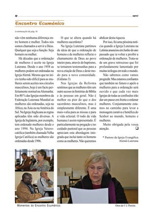 (continuação da pág. 8)
não vêm nenhuma diferença en-
tre homem e mulher. Todos nós
somoschamadosa serviraDeus.
Qualquer que seja a função. Seja
homemoumulher.
Há décadas que a ordenação
de mulheres é aceite na Igreja
Luterana. Desde o ano 1958 as
mulherespodemserordenadasna
IgrejaAlemã.Mesmo queno iní-
cio tenha sido difícil para as mu-
lheres serem aceites nos círculos
masculinos, hoje é um facto per-
feitamente normalnaAlemanha.
Em80%dasIgrejasmembrosda
Federação Luterana Mundial as
mulheres são ordenadas, seja na
África,na Ásia ounaAméricado
Sul.NaIgrejaAnglicanaasregras
aplicadas têm sido diversas. A
IgrejadaInglaterra,porexemplo,
tem ordenado mulheres desde o
ano 1994. Na Igreja Vetero-
católica(tambémchamadaVelha
Igreja Católica) as mulheres são
ordenadasdesde1996.
abdicar destariqueza.
Porisso,foiumapéssimanotí-
cia quando a Igreja Luterana na
LetóniaanunciouemJunhodoano
passado que ia voltar a proibir a
ordenação de mulheres.Trata-se
de um grave retrocesso que foi
profundamente lamentado por
muitasteólogasemtodoomundo.
Não sabemos como vamos
progredir.Masestamosconfiantes
que também no futuro o apelo a
mulheres para a ordenação será
ouvido e que cada vez mais
Igrejasdetodasasconfissõesirão
darum passo em frente aordenar
mulheres. Conjuntamente esta-
mos no caminho para levar a
mensagemcurativaebenéficado
Senhor ao mundo, homens e
mulheres.
Muito obrigada pela vossa
atenção.
O que se altera quando há
mulheressacerdotes?
Na Igreja Luterana partimos
da ideia de que a ordenação de
homens e de mulheres reflecte o
chamamento de Deus ao povo
inteiro para,atravésdobaptismo,
se tornarem testemunhas para a
novacriação de Deuse deste mo-
do para a nova comunidade.
(Gálatas 3)
Nas Igrejas da Reforma
sentimosqueasmulherestêmum
outroacessoàshistóriasdeBíblia
e às pessoas em geral. Não é
melhor ou pior do que o dos
sacerdotes masculinos, mas é
simplesmente diferente. É uma
mais-valia para as missas e para
a vida eclesial. O todo da vida
humana é assim representado. É
particularmente napregação eno
cuidado pastoral que as pessoas
apreciam esta abordagem inte-
gradaque inclui tanto os homens
comoasmulheres.Nãoqueremos

* Pastora da Igreja Evangélica
Alemã-Luterana
Momentos do Encontro Ecuménico. fotos de© J. Pereira
 