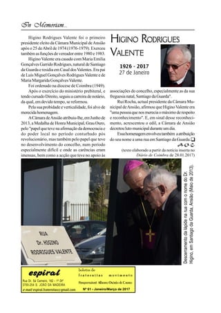 Rua Dr. Sá Carneiro, 182 - 1º Dtº
3700-254 S. JOÃO DA MADEIRA
e-mail: espiral.fraternitas@gmail.com
boletim de
f r a t e r n i t a s m o v i m e n t o
Responsável: Alberto Osório deCastro
Nº 61 - Janeiro/Março de 2017
In Memoriam...
HIGINO RODRIGUES
VALENTE
1926 - 2017
27 de Janeiro
Higino Rodrigues Valente foi o primeiro
presidente eleito da Câmara Municipal deAnsião
após o 25 deAbril de 1974 (1976-1979). Exerceu
também asfunções devereador entre1980 e1983.
Higino Valente era casado com Maria Emília
Gonçalves Garrido Rodrigues,natural deSantiago
da Guarda eresidiaem Casal dosValentes. Erapai
de Luís Miguel Gonçalves Rodrigues Valentee de
MariaMargaridaGonçalvesValente.
Foi ordenado na diocese de Coimbra (1949).
Após o exercício do ministério prebiteral, e
tendocursadoDireito,seguiu a carreiradenotário,
da qual, em devido tempo, se reformou.
Pela suaprobidade e verticalidade, foi alvo de
merecidahomenagem.
ACâmaradeAnsiãoatribuiu-lhe,emJunhode
2013, aMedalha de Honra Municipal,Grau Ouro,
pelo"papelquetevenaafirmaçãodademocraciae
do poder local no período conturbado pós
revolucionário, mas também pelo papel que teve
no desenvolvimento do concelho, num período
especialmente difícil e onde as carências eram
imensas, bem como a acção que teve no apoio às
associações do concelho, especialmente as da sua
freguesianatal,SantiagodaGuarda".
Rui Rocha, actual presidente da Câmara Mu-
nicipal deAnsião, afirmou que HiginoValente era
"umapessoaquenosmereciaomáximoderespeito
e reconhecimento". E, em sinal desse reconheci-
mento, acrescentou o edil, a Câmara de Ansião
decretoulutomunicipalduranteumdia.
Essahomenagemenvolveutambém aatribuição
do seu nome a uma rua em Santiago da Guarda.
A. O. C.

(texto elaborado a partir da notícia inserta no
Diário de Coimbra de 28.01.2017)
DescerramentodalápidenaruacomonomedoDr.
Higino,emSantiagodaGuarda,Ansião(Maiode2013).
 