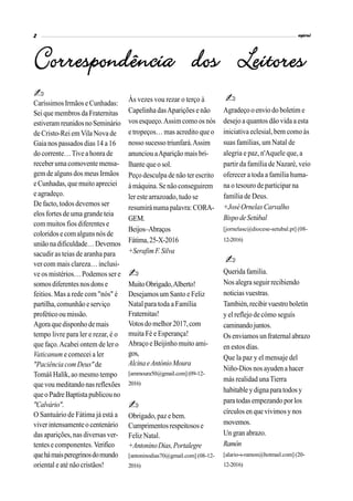 CaríssimosIrmãose Cunhadas:
Seique membros da Fraternitas
estiveramreunidosnoSeminário
de Cristo-Rei em Vila Nova de
Gaia nos passados dias 14 a 16
do corrente…Tive a honra de
receber uma comovente mensa-
gem de alguns dos meus Irmãos
e Cunhadas, que muitoapreciei
e agradeço.
De facto, todos devemos ser
elos fortes de uma grande teia
com muitos fios diferentes e
coloridose comalgunsnós de
uniãonadificuldade…Devemos
sacudir as teias de aranha para
ver com mais clareza… inclusi-
ve os mistérios… Podemos ser e
somosdiferentesnosdons e
feitios. Mas a rede com "nós" é
partilha,comunhão eserviço
proféticoou missão.
Agora quedisponhodemais
tempo livre para ler e rezar, é o
que faço.Acabei ontem de ler o
Vaticanum e comecei a ler
"Paciência com Deus"de
Tomáš Halík, ao mesmo tempo
quevou meditandonasreflexões
queoPadreBaptistapublicouno
"Calvário".
O Santuário de Fátima já está a
viverintensamenteo centenário
das aparições, nas diversas ver-
tentes e componentes. Verifico
quehámaisperegrinosdomundo
oriental e até não cristãos!
Às vezes vou rezar o terço à
Capelinha dasAparições e não
vos esqueço.Assimcomo os nós
e tropeços… mas acredito que o
nosso sucesso triunfará.Assim
anunciou aAparição mais bri-
lhante queo sol.
Peço desculpa de não ter escrito
à máquina.Se nãoconseguirem
ler este arrazoado, tudo se
resumirá numa palavra: CORA-
GEM.
Beijos–Abraços
Fátima,25-X-2016
+SerafimF.Silva
MuitoObrigado,Alberto!
Desejamos um Santo e Feliz
Natal para toda a Família
Fraternitas!
Votosdomelhor2017,com
muita Fé e Esperança!
Abraço e Beijinho muito ami-
gos,
AlcinaeAntónioMoura
[ammoura50@gmail.com](09-12-
2016)
Obrigado, paz e bem.
Cumprimentosrespeitosose
Feliz Natal.
+AntoninoDias,Portalegre
[antoninodias70@gmail.com] (08-12-
2016)
Agradeço o envio do boletim e
desejo a quantos dão vida a esta
iniciativa eclesial, bem como às
suas famílias, um Natal de
alegria e paz, n'Aquele que, a
partir da família de Nazaré, veio
oferecer a toda a família huma-
na o tesouro de participar na
família de Deus.
+JoséOrnelasCarvalho
BispodeSetúbal
[jornelasc@diocese-setubal.pt] (08-
12-2016)
Querida familia.
Nos alegra seguir recibiendo
noticiasvuestras.
También,recibirvuestro boletín
y el reflejo de cómo seguís
caminandojuntos.
Os enviamos un fraternalabrazo
en estos días.
Que la paz y el mensaje del
Niño-Dios nos ayudena hacer
más realidad unaTierra
habitabley dignaparatodosy
para todasempezando por los
círculos en que vivimosy nos
movemos.
Un gran abrazo.
Ramón
[alario-s-ramon@hotmail.com] (20-
12-2016)
 