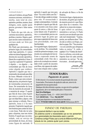 apóstolo é aquele que tem para
dizer: "Eu comi e bebi com Ele."
Eistonãoobrigaaandarnotempo
para trás. O ressuscitado é
semprecontemporâneo.Amissão
do apóstolo é aquele que fala de
si no encontro com Jesus como
quem lá esteve, e fala de Jesus
como Quem está. O apóstolo é
isto e a comunidade precisa em
primeiro lugar de gente que
provoqueaapariçãodeJesuscom
esta proximidade, com esta
familiaridade.
Emsegundolugar,aIgreja preci-
sa de profetas. Na comunidade
cristãdosprimeirostempos,asua
missãoeraa animaçãodo louvor.
Eram a expressão orante da
comunidade cristã. Eles são a
palavrade exortação nacomuni-
dade cristã: a partir do encontro
comDeus,sãocapazesdeestabe-
lecer uma relação entre o plano
de salvação de Deus e o fio da
História..
Emterceirolugar,aIgrejaprecisa
de mestres, de gente que explica
da maneira possível o que Deus
quer dizer de si mesmos. Eles
sabem ler os sinais dos tempos.
E após referir os carismas,
ministérios e serviços, S. Paulo
conclui com um desafio que tem
sido mal interpretado: "Aspirai,
porém, aos melhoresdons." Ora,
ele não se refere a ser bispo, car-
deal ou papa. Diz: "Vou mostrar-
-vos um caminho que ultrapassa
todos os outros." E, então, o
capítulo13éo"CânticodoAmor".
Esta é a reforma, conversão que
importa fazer de cada carisma,
ministério ou serviço: "Se não
tiveramor…de nadaaproveita."
Fernando Félix
(Associado nº 105)
cartaaosCoríntios,emquePaulo
enumera carismas, ministérios e
tarefas, num total de oito:
apóstolos,profetas,mestres,fazer
milagres, curar, ajudar quem
precisa, governar e falar outras
línguas.
S. Paulo diz que três são os
carismas necessários: apóstolos,
profetas e mestres. Depois, qual-
quer um dos outros ministérios e
serviços pode ser feito por
qualquerum.
Diz Paulo que precisamos, em
primeiro lugar, de comunidades
onde haja apóstolos. E vamos
soltar-nosdessalinguagemforça-
díssima da sucessão apostólica.
Quem faz os apóstolosé Jesus. E
o que faz o apóstolo? O apóstolo
é alguém — ou alguéns — na
comunidade que fala de Jesus
como alguém que conhece.
Apóstolo é alguém que traz o
testemunhodaamizadeparafalar
de Jesus. Olhando o texto de S.
Paulo, vemos que uma comuni-
dade precisa, em primeiro lugar,
de testemunhas presenciais de
Jesus. Do testemunho de Jesus
feito da memória da amizade. É
a memória do amigo. É aquele
que fala de Jesus como Aquele
que esteve a comer lá em casa,
queveiofalarDelee,depois,volta
para retomar a refeição. Para o
apóstolo, Jesus é o Tu mais
presente.Oapóstoloéaqueleque
temhistóriaspara contarde Jesus
e com Jesus. Pode não ter jeito
para a doutrina, mas tem muita
história. É aquele que, na comu-
nidade, está ao serviço da
proximidade de Jesus, de Jesus
como figura de amizade. O
(continuação da pág. 3)

TESOURARIA
Pagamento de quotas
OMovimentoviveexclusivamentedaquotizaçãodos seus
Associados. Precisamos da ajuda de cada um, através do
pagamento da sua quota anual.
Qualquerdúvidareferenteaquotas,ouqueenvolva qualquer
pagamento, deve ser endereçado para oTesoureiro:
JoséAlvesRodrigues
Rua CampinhoVerde,15 = 4505-249FIÃESVFR
Telf: 220 815 616 / Tlmv: 966404 997
Conta para depósitosou transferências bancárias:
IBAN PT50003300004521842666005(MillenniumBCP)
Fundo de Partilha
Só é possível distribuir o que se recebe.
Só podemos acorrer a necessidades que se nos apresentam,
se a generosidade dos Associados assim o permitir.
Contamos contigo! Podes usar a conta do Millennium BCP para,
através de nós, poderes ajudar quem precisa.
 