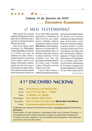 tudocorressedamelhormaneira.
Os homens da Fraternitas
conhecem em Lisboa earredores
gente cristã de todas as cores.
Fazem-seosprimeiroscontactos,
as pessoas aceitam e as ideias
começam a tomar corpo. Faz-se
um programa, com tempo certo
para comunicações, debates e
perguntas. O Espírito de Deus
estavaconnosco.OJorgeRibeiro
fez os contactos quase todos.
Convites aceites, comunicações
de 20 minutos, perguntas não
deveriamultrapassaros3minutos.
Um dia inteiro, equipa toda de
Valeu a pena! Este encontro
regionaldaFraternitasemLisboa
partiu de um telefonema para o
casalArtureAntonietaCunha de
Oliveira, dosAçores.
Estes nossos amigos, sócios
fundadores da Fraternitas,
sentiamdificuldadesemdeslocar-
se a Fátima, por causa de
problemas de saúde. Viriam a
qualquer encontro a Lisboa com
muito agrado, embora com
alguma dificuldade também,
quando mais não fosse para se
encontrarem com alguns irmãos.
Seria então um encontro regional
aberto atoda agente.Pensou-see
fez-se.ArturCunhaéumhomem
progressista, à semelhança do
Papa Francisco, que sempre
pensou e defendeu a ideia do
ecumenismo. Janeiro é o mês do
Oitavário pela união da Igrejas.
Marcou-se o encontro para o fi-
nal da semana anterior.Seriaa14
de Janeiro, todo o dia, e seria um
encontro ecuménico. O local
escolhido seria uma sala
polivalentenoExternato Marista
de Lisboa, onde o Serafim
conhece a Direcção e tem boas
relações com a Casa.
A partir daqui começa o
trabalho de organizaçãoparaque
41º ENCONTRO NACIONAL
Data: 31 de Março a 2 de Abril de 2017
Local: Casa Nª Srª do Carmo – Fátima
Tema: A Mulher na Igreja
Orientador: Irmã JULIETA DIAS, RSCM
Inscrições: Secretariado da Fraternitas até ao dia 18 de Março
Custo: O mesmo do anterior Encontro Nacional
Lembramos que, durante este Encontro terá lugar a Assembleia Geral da FRATERNITAS
Movimento.
Desnecessário se torna encarecer a importância deste nosso Encontro Nacional e a
necessidade que há de estarmos presentes, até para nos estimularmos mutuamente!...
Contando com todos, pedimos o favor de também irem divulgando e motivando para
esta iniciativa do nosso Movimento.
(continua na pág. 6)
O MEU TESTEMUNHO
 