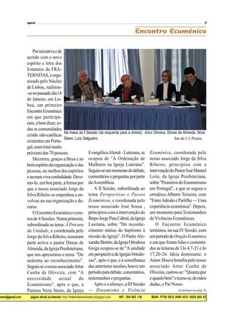 mento@gmail.com página oficial na Internet: http://fraternitasmovimento.blogspot.com NIF: 504 602 136 IBAN: PT50 0033 0000 4521 8426 660 05
Poriniciativaede
acordo com o novo
espírito e letra dos
Estatutos da FRA-
TERNITAS, eorga-
nizado pelo Núcleo
deLisboa, realizou-
-senopassadodia14
de Janeiro, em Lis-
boa, um primeiro
EncontroEcuménico
em que participa-
ram,a bemdizer,to-
das as comunidades
cristãs não-católicas
existentesemPortu-
gal,num totalmuito
próximodas70pessoas.
Decorreu, graças a Deus e ao
bomespíritodaorganizaçãoedas
pessoas, no melhor dos espíritos
enamaisvivacordialidade.Deve-
mo-lo, em boa parte,à forma por
que o nosso associado Jorge da
Silva Ribeiro se empenhou e en-
volveu na sua organização e de-
curso.
OEncontro Ecuménico cons-
toude4Sessões.Numaprimeira,
subordinada ao tema: À Procura
da Unidade, e coordenada pelo
Jorge da Silva Ribeiro, tomaram
parte activa o pastor Dimas de
Almeida,daIgreja Presbiteriana,
que nos apresentou o tema: "Do
anátema ao reconhecimento".
Seguiu-seonossoassociadoArtur
Cunha de Oliveira, com "A
necessidade actual do
Ecumenismo", após o que, a
Pastora Nora Steen, da Igreja
EvangélicaAlemã - Luterana, se
ocupou de "A Ordenação de
Mulheres na Igreja Luterana".
Seguiu-seummomentodedebate,
comentárioseperguntasporparte
daAssembleia.
A II Sessão, subordinada ao
tema Perspectivas e Passos
Ecuménicos, e coordenada pelo
nosso associado José Sousa ,
principiou com a intervenção do
BispoJorgePinaCabral,daIgreja
Lusitana, sobre "Do reconhe-
cimento mútuo do baptismo à
missão da Igreja". O Padre Ale-
xandreBonito,daIgrejaOrtodoxa
Grega ocupou-se de "A unidade
emperspectivadeIgrejasOrtodo-
xas", após o que, e à semelhança
das anteriores sessões,houve um
períodoparadebate,comentários,
testemunhoseperguntas.
Após o a almoço, a III Sessão
— Dinamismo e Vivência
Ecuménica, coordenada pelo
nosso associado Jorge da Silva
Ribeiro, principiou com a
intervençãodoPastorJoséManuel
Leite, da Igreja Presbiteriana,
sobre"PioneirosdoEcumenismo
em Portugal", a que se seguiu o
ortodoxo Alberto Teixeira, com
"EntreAdesão ePartilha —Uma
experiência ecuménica".Depois,
um momento para Testemunhos
deVivências Ecuménicas.
O Encontro Ecuménico
terminou, na sua IVSessão,com
umperíododeOraçãoEcuménica
e em que foram lidas e comenta-
das as leituras de 1Jo 4.7-21 e Jo
17,20-26. Ideia dominante: o
Amor.Houvehomíliapelonosso
associado Artur Cunha de
Oliveira,cantou-se: "Quanta paz
equantobem"erezou-se,demãos
dadas, o Pai Nosso.
(continua na pág. 8)
Na mesa da I Sessão (da esquerda para a direita): Artur Oliveira, Dimas de Almeida, Nora
Steen, Luís Salgueiro. foto de© J.Pereira
 