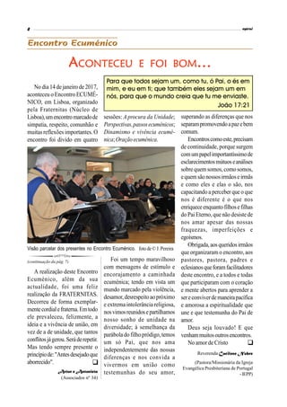 No dia 14 de janeiro de 2017,
aconteceu o Encontro ECUMÉ-
NICO, em Lisboa, organizado
pela Fraternitas (Núcleo de
Lisboa),umencontromarcadode
simpatia, respeito, comunhão e
muitas reflexões importantes. O
encontro foi divido em quatro
sessões: A procura da Unidade;
Perspectivas,passosecuménicos;
Dinamismo e vivência ecumé-
nica;Oraçãoecuménica.
A realização deste Encontro
Ecuménico, além da sua
actualidade, foi uma feliz
realização da FRATERNITAS.
Decorreu de forma exemplar-
mentecordialefraterna.Emtodo
ele prevaleceu, felizmente, a
ideia e a vivência de união, em
vez de a de unidade, que tantos
conflitosjágerou.Seráderepetir.
Mas tendo sempre presente o
princípiode:"Antesdesejadoque
aborrecido".
Artur e Antonieta
(Associados nº 34)
(continuação da pág. 7)
ACONTECEU E FOI BOM…
superando as diferenças que nos
separampromovendoapazebem
comum.
Encontroscomoeste,precisam
de continuidade, porque surgem
comumpapelimportantíssimode
esclarecimentosmútuoseanálises
sobre quem somos,como somos,
equemsãonossosirmãose irmãs
e como eles e elas o são, nos
capacitando a perceber que o que
nos é diferente é o que nos
enriqueceenquantofilhosefilhas
do Pai Eterno, que não desiste de
nos amar apesar das nossas
fraquezas, imperfeições e
egoísmos.
Obrigada,aosqueridosirmãos
que organizaram o encontro, aos
pastores, pastora, padres e
eclesianosqueforamfacilitadores
deste encontro, e a todos e todas
que participaram com o coração
e mente abertos para aprender a
sereconviverdemaneirapacífica
e amorosa a espiritualidade que
une e que testemunha do Pai de
amor.
Deus seja louvado! E que
venhammuitosoutrosencontros.
No amor de Cristo
Reverenda Cacilene Nobre
(Pastora/Missionária da Igreja
Evangélica Presbiteriana de Portugal
-IEPP)
Foi um tempo maravilhoso
com mensagens de estímulo e
encorajamento a caminhada
ecuménica; tendo em vista um
mundo marcado pela violência,
desamor,desrespeitoaopróximo
e extrema intolerância religiosa,
nosvimosreunidosepartilhamos
nosso sonho de unidade na
diversidade; à semelhança da
parábola do filhopródigo, temos
um só Pai, que nos ama
independentemente das nossas
diferenças e nos convida a
vivermos em união como
testemunhas do seu amor,
Para que todos sejam um, como tu, ó Pai, o és em
mim, e eu em ti; que também eles sejam um em
nós, para que o mundo creia que tu me enviaste.
João 17:21
Visão parcelar dos presentes no Encontro Ecuménico. foto de© J.Pereira


 
