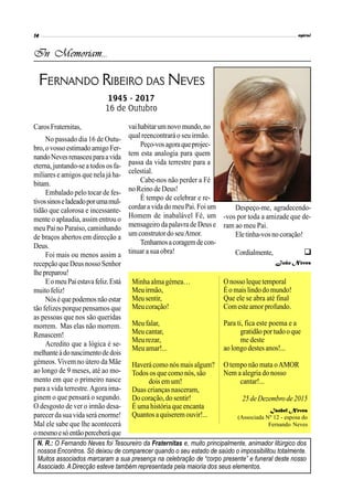 Caros Fraternitas,
No passado dia 16 de Outu-
bro,ovossoestimadoamigoFer-
nandoNevesrenasceuparaavida
eterna, juntando-se atodosos fa-
miliares e amigos que nela já ha-
bitam.
Embalado pelo tocar de fes-
tivossinoseladeadoporumamul-
tidão que calorosa e incessante-
mente o aplaudia, assim entrou o
meu Paino Paraíso, caminhando
de braços abertos em direcção a
Deus.
Foi mais ou menos assim a
recepção queDeusnosso Senhor
lhepreparou!
EomeuPaiestavafeliz.Está
muitofeliz!
Nóséquepodemosnãoestar
tão felizes porque pensamos que
as pessoas que nos são queridas
morrem. Mas elas não morrem.
Renascem!
Acredito que a lógica é se-
melhanteàdonascimentodedois
gémeos.Vivem no útero da Mãe
ao longo de 9 meses, até ao mo-
mento em que o primeiro nasce
para a vida terrestre.Agora ima-
ginem o que pensará o segundo.
O desgosto de ver o irmão desa-
parecer da sua vida será enorme!
Mal ele sabe que lhe acontecerá
omesmoesóentãoperceberáque
vaihabitarumnovomundo,no
qual reencontrará o seu irmão.
Peço-vosagoraqueprojec-
tem esta analogia para quem
passa da vida terrestre para a
celestial.
Cabe-nos não perder a Fé
no Reino de Deus!
É tempo de celebrar e re-
cordara vida do meu Pai.Foi um
Homem de inabalável Fé, um
mensageiro da palavra de Deuse
umconstrutordo seuAmor.
Tenhamosacoragemdecon-
tinuar a sua obra!
In Memoriam...

FERNANDO RIBEIRO DAS NEVES
1945 - 2017
16 de Outubro
Despeço-me, agradecendo-
-vos por toda a amizade que de-
ram ao meu Pai.
Eletinha-vosnocoração!
Cordialmente,
João Neves
Minha alma gémea…
Meuirmão,
Meusentir,
Meucoração!
Meu falar,
Meucantar,
Meu rezar,
Meu amar!...
Haverá como nós mais algum?
Todos os que como nós,são
dois em um!
Duas crianças nasceram,
Do coração, do sentir!
É uma história que encanta
Quantosa quiseremouvir!...
Onosso lequetemporal
Éo maislindodomundo!
Que ele se abra até final
Comesteamorprofundo.
Para ti, fica este poema e a
gratidãoportudooque
me deste
ao longo destesanos!...
O tempo não mata oAMOR
Nem a alegria do nosso
cantar!...
25deDezembro de2015
Isabel Neves
(Associada Nº 12 - esposa do
Fernando Neves
N. R.: O Fernando Neves foi Tesoureiro da Fraternitas e, muito principalmente, animador litúrgico dos
nossos Encontros. Só deixou de comparecer quando o seu estado de saúdo o impossibilitou totalmente.
Muitos associados marcaram a sua presença na celebração de “corpo presente” e funeral deste nosso
Associado. A Direcção esteve também representada pela maioria dos seus elementos.
 