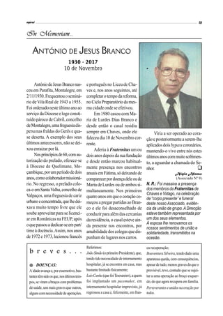 AntóniodeJesusBranconas-
ceu em Parafita, Montalegre, em
2/11/1930.Frequentouoseminá-
rio de Vila Real de 1943 a 1955.
Foiordenadoneste últimoanoao
serviço daDiocese e logo consti-
tuído pároco de Cabril, concelho
deMontalegre,umafreguesiadis-
persa nas fraldas do Gerês e qua-
se deserta. A exemplo dos seus
últimos antecessores, não se dei-
xou enraizar por lá.
Nosprincípiosde60,comau-
torização do prelado, oferece-se
à Diocese de Quelimane, Mo-
çambique,porumperíododedois
anos,comocolaboradormissioná-
rio. No regresso, o prelado colo-
ca-oemSantaValha,concelhode
Valpaços, uma freguesia de cariz
urbanoeconcentrada,quelhedei-
xava muito tempo livre que ele
soube aproveitar para se licenci-
ar em Românicas na FEUP, após
oquepassouadedicar-seempart/
timeà docência.Assim,nosanos
de 1972 e 1973,lecionou francês
e português no Liceu de Cha-
ves e, nos anos seguintes, até
completarotempodareforma,
no Ciclo Preparatório da mes-
ma cidade onde se efetivou.
Em 1980 casou com Ma-
ria de Lurdes Dias Branco e
desde então o casal residiu
sempre em Chaves, onde ele
faleceu dia 10 de Novembro cor-
rente.
Aderiu à Fraternitas um ou
dois anosdepois dasuafundação
e desde então marcou habitual-
mente presença nos encontros
anuaisemFátima,sódeixandode
comparecerpordoençadeleoude
Maria de Lurdes ou de ambos si-
multaneamente. Nos primeiros
quatro anosemqueo coração co-
meçou apregarpartidasao Bran-
co e ele foi desaconselhado de
conduzir para alémdascercanias
da residência, o casal esteve ain-
da presente nos encontros, por
amabilidadedoscolegas quedis-
punhamde lugaresnos carros.
In Memoriam...
ANTÓNIO DE JESUS BRANCO
1930 - 2017
10 de Novembro
Viria a ser operado ao cora-
ção e posteriormentea serem-lhe
aplicadosdoisbypasscoronários,
mantendo-o vivo entre nós estes
últimosanoscommuitosofrimen-
to, a aguardar a chamada do Se-
nhor.
Alípio Afonso
(Associado Nº 9)
N. R.: Foi massiva a presença
dos membros da Fraternitas de
Chaves e Vidago, na celebração
de “corpo presente” e funeral
deste nosso Associado, evidên-
cia da união de grupo. ADirecção
esteve também representada por
um dos seus elementos.
À esposa lhe renovamos os
nossos sentimentos de união e
solidariedade, transmitidos na
ocasião.

Referimos:
JoãoSimão(oprimeiroPresidente),que,
tendotidonecessidadedeinternamento
hospitalar, já se encontra em casa, mas
bastantelimitadofisicamente;
LuísCunha(quefoiTesoureiro),aquem
foi implantado um pacemaker, em
internamento hospitalar imprevisto, já
regressoua casae, felizmente, emfran-
b r e v e s . . .
 DOENÇAS:
Aidadeavançae,poressemotivo,bas-
tantestêmsidoosque,nosúltimostem-
pos,seviramabraçoscomproblemas
desaúde, unsmaisgravesque outros,
algunscomnecessidadedeoperações.
ca recuperação;
BoaventuraSilveira,tendodado uma
aparatosaqueda,comconsequências,
apesardetudo,menosgravesdoqueo
previsível,teve, contudoque sesujei-
tar a uma operação ao braço esquer-
do,dequeagorarecuperaemfamília.
Perseveranteseunidosnaoraçãopor
todos.
 