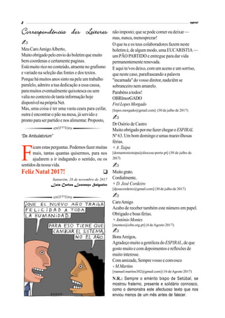 MeuCaroAmigoAlberto,
Muitoobrigadopeloenviodoboletimquemuito
bem coordenas e certamente paginas.
Está muito rico noconteúdo,atraentenografismo
e variado na seleção das fontes e dos textos.
Porque há muitos anossinto na pele um trabalho
paralelo, admiro a tua dedicação a essa causa,
para muitoseventualmente quixotesca ou sem
valia no contextodetanta informação hoje
disponívelnaprópriaNet.
Mas, uma coisa é ter uma vasta ceara para ceifar,
outra é encontrar o pão na mesa, já servido e
prontoparaserpartido e nos alimentar.Proposto,
não imposto; que sepode comer ou deixar—
mas, nunca, menosprezar!
O que tu e os teus colaboradores fazem neste
boletim é,de algummodo,umaEUCARISTIA —
um PÃO PARTIDO e entregue para dar vida
permanentementerenovada.
E aqui te/vos deixo, com um aceno e um sorriso,
que neste caso, parafraseando a palavra
"incarnada" do vosso diretor,nadatêm se
sobranceiro nem amarelo.
Parabénsa todos!
OBRImorGADO
FreiLopesMorgado
[lopes.morgado@gmail.com] (30 de julho de 2017)
Dr Osório de Castro
Muito obrigado pormefazerchegaroESPIRAL
Nº 63. Um bom domingo e umas maravilhosas
férias.
+A.Taipa
[domantoniotaipa@diocese-porto.pt] (30 de julho de
2017)
Muitograto.
Cordialmente,
+ D. José Cordeiro
[djosecordeiro@gmail.com] (30 de julho de 2017)
CaroAmigo
Acabo de receber também este número em papel.
Obrigado e boas férias.
+AntónioMontes
[montes@ofm.org.pt] (4 deAgosto 2017)
BonsAmigos,
Agradeço muito agentileza doESPIRAL,de que
gosto muito e com depoimentos e reflexões de
muito interesse.
Com amizade,Semprevosso e convosco
+M.Martins
[manuel.martins382@gmail.com] (16 deAgosto 2017)
N.R.: Sempre o emérito bispo de Setúbal, se
mostrou fraterno, presente e solidário connosco,
como o demonstra este afectuoso texto que nos
enviou menos de um mês antes de falecer.

“De Ambulatorium”
F
icam estasperguntas. Podemos fazer muitas
mais, tantas quantas quisermos, para nos
ajudarem a ir indagando o sentido, ou os
sentidosdanossavida.
Feliz Natal 2017!
Santarém, 28 de novembro de 2017
Luís Carlos Lourenço Salgueiro
 