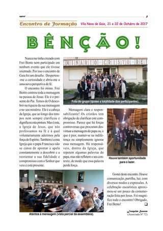Nuncametinhacruzadocom
Frei Bento nem participado em
nenhum evento que ele tivesse
orientado.Porisso o encontro de
Gaia foi um desafio. Despertou-
-me a curiosidade e abriu-me a
uma nova perspetiva de fé.
O encontro foi ótimo. Frei
Bento centrou toda a mensagem
na pessoa de Jesus: Ele é o pre-
sente do Pai.Temos de O desco-
brir na riqueza da sua mensagem
e no seu mistério. Ele é a cabeça
da Igreja, que ao longo dos tem-
pos nem sempre clarificou e
dignificouestapintura.Maséesta,
a Igreja de Jesus, que nós
professamos na fé e à qual
voluntariamente aderimos pela
forçadoEspírito.Tambéméaesta
Igreja que o papa Francisco não
se cansa de apontar e apela
constantemente a descobrir e a
reorientar a sua fidelidade e
compromisso com o Senhor que
veio e está presente.
Mensagem clara e respon-
sabilizante! Os cristãos tem
obrigação de clarificar este com-
promisso. Parece que há forças
controversas que procuram des-
virtuaramensagemdopapaou,o
que é pior, manter-se na indife-
rença ou simplesmente ignorar
essa mensagem. Há responsá-
veis, dentro da Igreja, que
repetem algumas palavras do
papa,masnãorefletemoseucon-
texto, de modo que essa palavra
perde força.
Vila Nova de Gaia, 21 e 22 de Outubro de 2017
Foto do grupo (quase a totalidade dos participantes).
Atentos à mensagem (vista parcial da assembleia).
Houve também oportunidade
para o lazer.
Gosteidesteencontro.Houve
comunicação, partilha, luz, com
diversos modos e expressões. A
celebração eucarística aproxi-
mou-se um pouco da comemo-
ração feita por Jesus. Foi magní-
fico todo o encontro! Obrigado,
FreiBento!
Joaquim Soares
(Associado Nº 72)

 