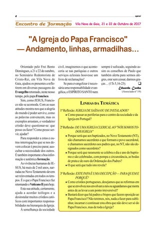 Orientado pelo Frei Bento
Domingues,a21e22deoutubro,
no Seminário Redentorista de
Cristo-Rei, em Vila Nova de
Gaia,ajudou os presentes arefle-
tirem em diversas passagens do
Evangelhoretomado,nestenosso
tempo,pelopapaFrancisco.
Sim, como JESUS, Francis-
co não se acomoda. Com as suas
atitudes mostra-nosquea alegria
do mundo é poder servir e, como
as palavras convencem, mas os
exemplos arrastam,o verdadeiro
cristão deve questionar-se: que
posso eu fazer? Como posso ser-
vir,ajudar?
Para responder a estas e ou-
tras interrogações que se nos de-
vemcolocar é preciso parar, aus-
cultar a necessidade dos outros.
Étambémimportanteaboainfor-
maçãoe autêntica formação.
AsvivênciashumanasdeJE-
SUS, há mais de 2 mil anos, nar-
radasnoNovoTestamentodevem
serreinventadasemtodosostem-
pos.Éoqueo PapaFrancisco faz
retomandooVaticanoIIparahoje.
Esta sua atitude,certamente,
ajuda a acordar teólogos e a
desinstalar muitos cristãos cató-
licos com importantes responsa-
bilidades na hierarquiadaIgreja.
À semelhança da sociedade
"A Igreja do Papa Francisco"
— Andamento, linhas, armadilhas…
Vila Nova de Gaia, 21 e 22 de Outubro de 2017
civil, imaginemos o que aconte-
ceria se nas paróquias e outros
serviços eclesiais houvesse um
livro de reclamações!
Se para evangelizar é neces-
sáriaumaresponsabilidadeevan-
gélica,oESPÍRITOSANTOnem
sempre é sufocado, seguindo as-
sim os conselhos de Paulo que
também alerta para sermos ale-
gres,orarsemcessar,darmosgra-
ças… (1Ts 5,16-23).
Eduarda Cunha
(Associada nº 19)
LINHAS DA TEMÁTICA
1ª Reflexão: IGREJADE SAÍDAOU DEINSTALADOS?
 Como passar as periferias para o centro da sociedade e da
Igreja emPortugal?
2ªReflexão:DEUMAIGREJACLERICALAO"NÓSSOMOSTO-
DOSIGREJA"
 Porque será que aosbaptizados,no NovoTestamento (NT),
não chamamossacerdotes eque formam opovo sacerdotal,
e chamamos sacerdotes aos padres que, no NT, não são de-
signados comosacerdotes?
 Porque será que raramente se celebra o dia e ano do baptis-
mo e são celebradas, com pompa e circunstância, as bodas
de prata e de ouro da Ordenação dos Padres?
 O que será que tudo isto revela?
3ª Reflexão: ESTEPAPAÉ UMADECEPÇÃO — PARAQUEM E
PORQUÊ?
 Como cristãos portugueses, desejamos que asreformas em
queseenvolveunosenvolvamanósouaguardamosquemorra
antes de as levar a um ponto irreversível?
 Bastará dizerquehápadres e bispos quefazemoposição ao
Papa Francisco? Não teremos, nós, nada a fazer para subli-
nhar, incarnar e continuar esta obra que não deve ser só do
Papa Francisco, mas de toda a Igreja?

 