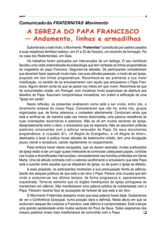 Subordinado a este título, o Movimento "Fraternitas" (constituído por padres casados
e suas respetivas famílias) realizou, em 21 e 22 de Outubro, um encontro de formação. Foi
na casa dos Redentoristas, em Gaia.
Os trabalhos foram pontuados por intervenções de um teólogo. O seu contributo
facultou uma visão sistematizada da eclesiologia que tem norteado as linhas programáticas
do magistério do papa Francisco. Seguiram-se debates. Os participantes consideraram
que deveriam fazer repercutir muito mais, nas suas atitudes pessoais, o modo de ser Igreja,
proposto em tais linhas programáticas. Reconhece-se ser premente a sua maior
mobilização, no sentido de se entusiasmarem com aquilo que entusiasma o Papa Fran-
cisco. Alguns deram conta do que se passa nos meios em que vivem. Reconhece-se que
há comunidades cristãs, em Portugal, com iniciativas muito auspiciosas de abertura aos
desafios do Papa. Assumem compromissos inovadores, em ordem à edificação de uma
"Igreja em saída".
Nesta reflexão, os presentes analisaram como está a ser vivido, entre nós, o
dinamismo eclesial do nosso Papa. Consideraram que não há, entre nós, grupos
organizados que, de forma ostensiva, o contestem abertamente. Concluíram ainda que
está a verificar-se, de maneira cada vez menos dissimulada, uma passiva resistência às
suas orientações doutrinárias e pastorais. Não se vê em muitos sectores da Igreja,
designadamente entre o clero, o entusiasmo que se esperaria. Não se assumem práticas
pastorais consonantes com o esforço renovador do Papa. Os seus documentos
programáticos: a «Laudato Si'», «A Alegria do Evangelho», e «A Alegria do Amor»,
destinados a levar à prática novas atitudes de testemunho cristão, tem uma divulgação
pouco visível e duradoura, caindo rapidamente no esquecimento.
Pese embora haver claras excepções, que se devem assinalar, muitas publicações
da Igreja estão a dar um lugar quase irrelevante às luminosas catequeses papais, contidas
nas muitas e diversificadas intervenções, nomeadamente nas homilias proferidas em Santa
Marta. Uma tal atitude contrasta com o caloroso acolhimento e entusiasmo que este Papa
está a suscitar entre aqueles que se afastaram da Igreja, ou de quem a Igreja se afastou.
A esse propósito, os participantes mostraram a sua preocupação frente ao silêncio,
diante dos ataques públicos de que está a ser alvo o Papa. Parece uma cruzada que tem
vindo a avolumar-se nos últimos tempos, de forma progressiva e, aparentemente,
orquestrada. Torna-se estranho que os órgãos hierárquicos da Igreja portuguesa se
mantenham em silêncio. Não manifestaram uma palavra pública de solidariedade com o
Papa. Parecem neutros face às acusações de heresia de que está a ser alvo.
O Movimento Fraternitas desejaria muito que essa palavra fosse dada. Gostaríamos
de ver a Conferência Episcopal, numa posição clara e definida. Nesta altura em que se
avolumam ataques tão ruidosos a Francisco, este silêncio é comprometedor. Está a lançar
uma grande perplexidade entre muitos sectores do Povo de Deus. Todos esperamos dos
nossos pastores sinais mais insofismáveis de comunhão com o Papa.
A IGREJA DO PAPA FRANCISCO
— Andamento, linhas e armadilhas
Comunicado da FRATERNITAS Movimento

 