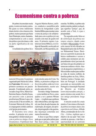 página oficial na Internet: http://fraternitasmovimento.blogspot.com NIF: 504 602 136 IBAN: PT50 0033 0000 4521 8426 660 05 fraternitasmovim
Ospobresincomodammuita
gente,ecomovemmuitosoutros.
Há quem se torne indiferente
diante da dor e dos clamores dos
pobres;muitos pensam que basta
fazerfilantropia;outros,bastantes,
comprometem-se com a causa
dospobreseporelesdoamavida
ou parte significativa do seu
tempo.
A realidade dos pobres foi o
mote do II Encontro Ecuménico
organizadopeloNúcleodeLisboa
da Fraternitas Movimento — o
primeiro aconteceu em janeiro
passado. Coordenado pelos as-
sociados Jorge Silva, MariaGui-
lherminaSantoseSerafimSousa,
em parceria com a pastora
presbiteriana Míriam Lopes, de-
correunodia25denovembro,no
Externato Marista de Lisboa.Ali
secongregaramcristãoscatólicos
e de Igrejas protestantes.
O Encontro teve cinco
sessões. A primeira teve como
temagenérico«Solidariedadepara
com os pobres no Antigo e Novo
Testamentos». O professor José
Ecumenismo contra a pobreza
Augusto Martins Ramos, católi-
co, conduziu a assembleia pela
história da Antiguidade e pela
históriaBíblicaparamostrarcomo
o tema da justiça e da solidarie-
dade para com os pobres já é um
assunto com mais de quatro mil
anos. O primeiro registo é an-
terioraostextosbíblicos,eéoCó-
digodeHamurábi,escritopelorei
Hamurábi, da Mesopotâmia, de-
zoito séculos antes de Cristo. Na
Bíblia, os primeiros códigos em
favor dos pobres estão no Livro
do Deuteronómio, escrito seis
séculos antesde Cristo.
EmtodooAntigoTestamento
—comotambémnoNovo,como
ajudou a ver a pastora Míriam
Lopes—éexplícitoqueapobreza
nãoéobradeDeus,nemalgonatu-
ral,masfrutodaaçãohumana:da
exploração,do engano,da opres-
são,daperseguiçãoedasguerras,
das injustiças cometidas aos
menosfavorecidos.
E disse-se que Deus sempre
pedequeseoptepelospobrespara
lhes fazer justiça, e não é dar
esmolas.NaBíblia,ospobresnão
pedemesmolas,pedemtsedaqah,
que significa "justiça", que, de
acordo com a Torá, é a paz e
prosperidade.
Na segunda sessão falou-se
de «Libertação da pobreza nos
tempos atuais», dando como
exemplo o Microcrédito. O con-
ceito nasceu há três décadas no
Bangladesh pela mão do Profes-
sor Muhammad Yunus. Desti-
nava-se a permitir às pessoas de
baixos rendimentos o acesso a
crédito para montarem um em-
preendimentoviável,pormeiode
um banco de que eles própriosse
tornavamcredoresesócios.Atra-
vés de pequenos empréstimos, o
Microcréditomudouparamelhor
as vidas de muitos milhões de
famílias pobres na Ásia, África,
América Latina e Europa, tam-
bém em Portugal. A entidade
associada ao microcrédito em
PortugaléaAssociaçãoNacional
de Direito ao Crédito
(www.microcredito.com.pt), e
quem orientou esta sessão foi o
seu antigo presidente Jorge
Wemans.
A terceira sessão foi a mais
emotiva.Comotema«Libertação
dapobrezanostemposatuais,uma
experiência em Lisboa»,Alfredo
Abreu,coordenador do Serve the
City – Lisboa, explicou que o
objetivo da sua ação "não é dar
comida às pessoas, é dar-lhes a
oportunidade de se sentirem
Vista parcial dos assistentes.
 