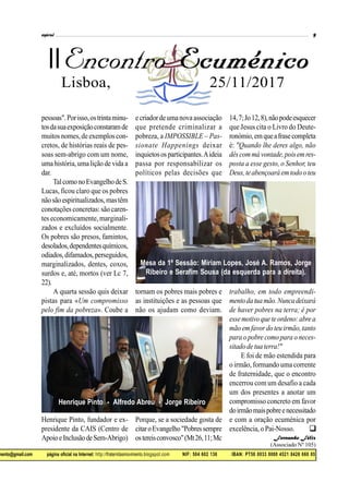 mento@gmail.com página oficial na Internet: http://fraternitasmovimento.blogspot.com NIF: 504 602 136 IBAN: PT50 0033 0000 4521 8426 660 05
II
Lisboa,00 25/11/2017
pessoas".Porisso,ostrintaminu-
tosdasuaexposiçãoconstaramde
muitos nomes,de exemplos con-
cretos, de histórias reais de pes-
soas sem-abrigo com um nome,
uma história,umalição de vida a
dar.
TalcomonoEvangelhodeS.
Lucas, ficou claro que os pobres
nãosãoespiritualizados,mastêm
conotaçõesconcretas: são caren-
tes economicamente, marginali-
zados e excluídos socialmente.
Os pobres são presos, famintos,
desolados,dependentesquímicos,
odiados,difamados,perseguidos,
marginalizados, dentes, coxos,
surdos e, até, mortos (ver Lc 7,
22).
A quarta sessão quis deixar
pistas para «Um compromisso
pelo fim da pobreza». Coube a
Henrique Pinto, fundador e ex-
presidente da CAIS (Centro de
ApoioeInclusãodeSem-Abrigo)
ecriadordeumanovaassociação
que pretende criminalizar a
pobreza, a IMPOSSIBLE – Pas-
sionate Happenings deixar
inquietososparticipantes.Aideia
passa por responsabilizar os
políticos pelas decisões que
tornam os pobres mais pobres e
as instituições e as pessoas que
não os ajudam como deviam.
Porque, se a sociedade gosta de
citaroEvangelho"Pobressempre
ostereisconvosco"(Mt26,11;Mc
14,7;Jo12,8),nãopodeesquecer
que Jesus cita o Livro do Deute-
ronómio,emqueafrasecompleta
é: "Quando lhe deres algo, não
dêscommávontade,poisemres-
posta a esse gesto, o Senhor, teu
Deus,teabençoaráemtodooteu
trabalho, em todo empreendi-
mentodatuamão.Nuncadeixará
de haver pobres na terra; é por
essemotivoqueteordeno:abrea
mão emfavordoteuirmão,tanto
para o pobre como para o neces-
sitadodetuaterra!"
E foi de mão estendida para
o irmão, formando uma corrente
de fraternidade, que o encontro
encerrou com um desafio a cada
um dos presentes a anotar um
compromisso concreto em favor
doirmãomaispobreenecessitado
e com a oração ecuménica por
excelência, o Pai-Nosso.
Fernando Félix
(Associado Nº 105)

Mesa da 1ª Sessão: Míriam Lopes, José A. Ramos, Jorge
Ribeiro e Serafim Sousa (da esquerda para a direita).
Henrique Pinto - Alfredo Abreu - Jorge Ribeiro
 